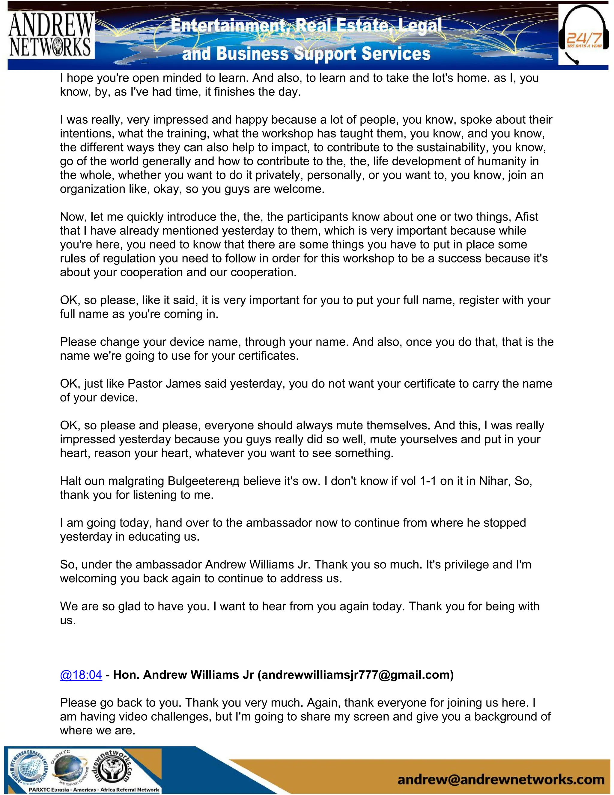 I hope you're open minded to learn. And also, to learn and to take the lot's home. as I, you
know, by, as I've had time, it finishes the day.
I was really, very impressed and happy because a lot of people, you know, spoke about their
intentions, what the training, what the workshop has taught them, you know, and you know,
the different ways they can also help to impact, to contribute to the sustainability, you know,
go of the world generally and how to contribute to the, the, life development of humanity in
the whole, whether you want to do it privately, personally, or you want to, you know, join an
organization like, okay, so you guys are welcome.
Now, let me quickly introduce the, the, the participants know about one or two things, Afist
that I have already mentioned yesterday to them, which is very important because while
you're here, you need to know that there are some things you have to put in place some
rules of regulation you need to follow in order for this workshop to be a success because it's
about your cooperation and our cooperation.
OK, so please, like it said, it is very important for you to put your full name, register with your
full name as you're coming in.
Please change your device name, through your name. And also, once you do that, that is the
name we're going to use for your certificates.
OK, just like Pastor James said yesterday, you do not want your certificate to carry the name
of your device.
OK, so please and please, everyone should always mute themselves. And this, I was really
impressed yesterday because you guys really did so well, mute yourselves and put in your
heart, reason your heart, whatever you want to see something.
Halt oun malgrating Bulgeeterенд believe it's ow. I don't know if vol 1-1 on it in Nihar, So,
thank you for listening to me.
I am going today, hand over to the ambassador now to continue from where he stopped
yesterday in educating us.
So, under the ambassador Andrew Williams Jr. Thank you so much. It's privilege and I'm
welcoming you back again to continue to address us.
We are so glad to have you. I want to hear from you again today. Thank you for being with
us.
@18:04 - Hon. Andrew Williams Jr (andrewwilliamsjr777@gmail.com)
Please go back to you. Thank you very much. Again, thank everyone for joining us here. I
am having video challenges, but I'm going to share my screen and give you a background of
where we are.
 