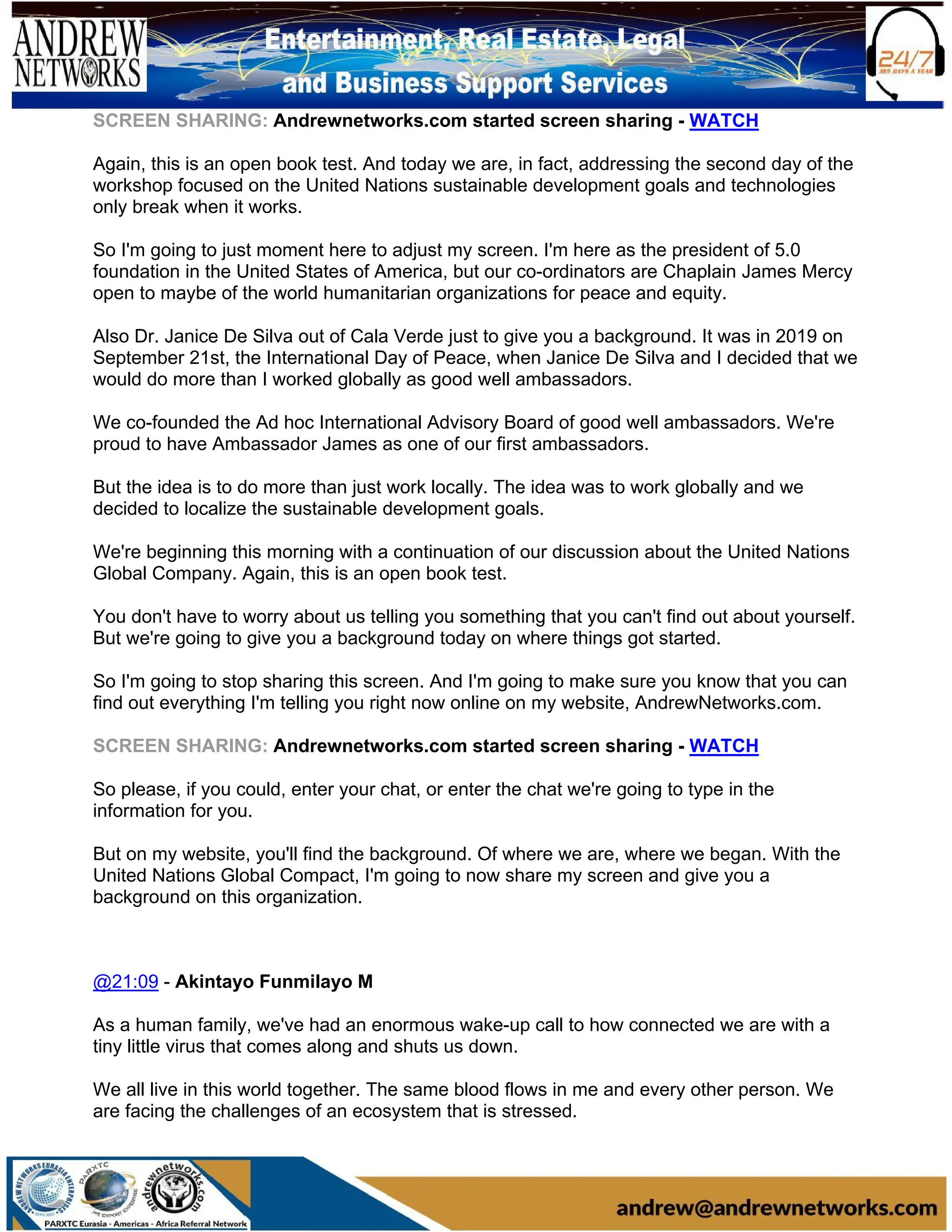 SCREEN SHARING: Andrewnetworks.com started screen sharing - WATCH
Again, this is an open book test. And today we are, in fact, addressing the second day of the
workshop focused on the United Nations sustainable development goals and technologies
only break when it works.
So I'm going to just moment here to adjust my screen. I'm here as the president of 5.0
foundation in the United States of America, but our co-ordinators are Chaplain James Mercy
open to maybe of the world humanitarian organizations for peace and equity.
Also Dr. Janice De Silva out of Cala Verde just to give you a background. It was in 2019 on
September 21st, the International Day of Peace, when Janice De Silva and I decided that we
would do more than I worked globally as good well ambassadors.
We co-founded the Ad hoc International Advisory Board of good well ambassadors. We're
proud to have Ambassador James as one of our first ambassadors.
But the idea is to do more than just work locally. The idea was to work globally and we
decided to localize the sustainable development goals.
We're beginning this morning with a continuation of our discussion about the United Nations
Global Company. Again, this is an open book test.
You don't have to worry about us telling you something that you can't find out about yourself.
But we're going to give you a background today on where things got started.
So I'm going to stop sharing this screen. And I'm going to make sure you know that you can
find out everything I'm telling you right now online on my website, AndrewNetworks.com.
SCREEN SHARING: Andrewnetworks.com started screen sharing - WATCH
So please, if you could, enter your chat, or enter the chat we're going to type in the
information for you.
But on my website, you'll find the background. Of where we are, where we began. With the
United Nations Global Compact, I'm going to now share my screen and give you a
background on this organization.
@21:09 - Akintayo Funmilayo M
As a human family, we've had an enormous wake-up call to how connected we are with a
tiny little virus that comes along and shuts us down.
We all live in this world together. The same blood flows in me and every other person. We
are facing the challenges of an ecosystem that is stressed.
 
