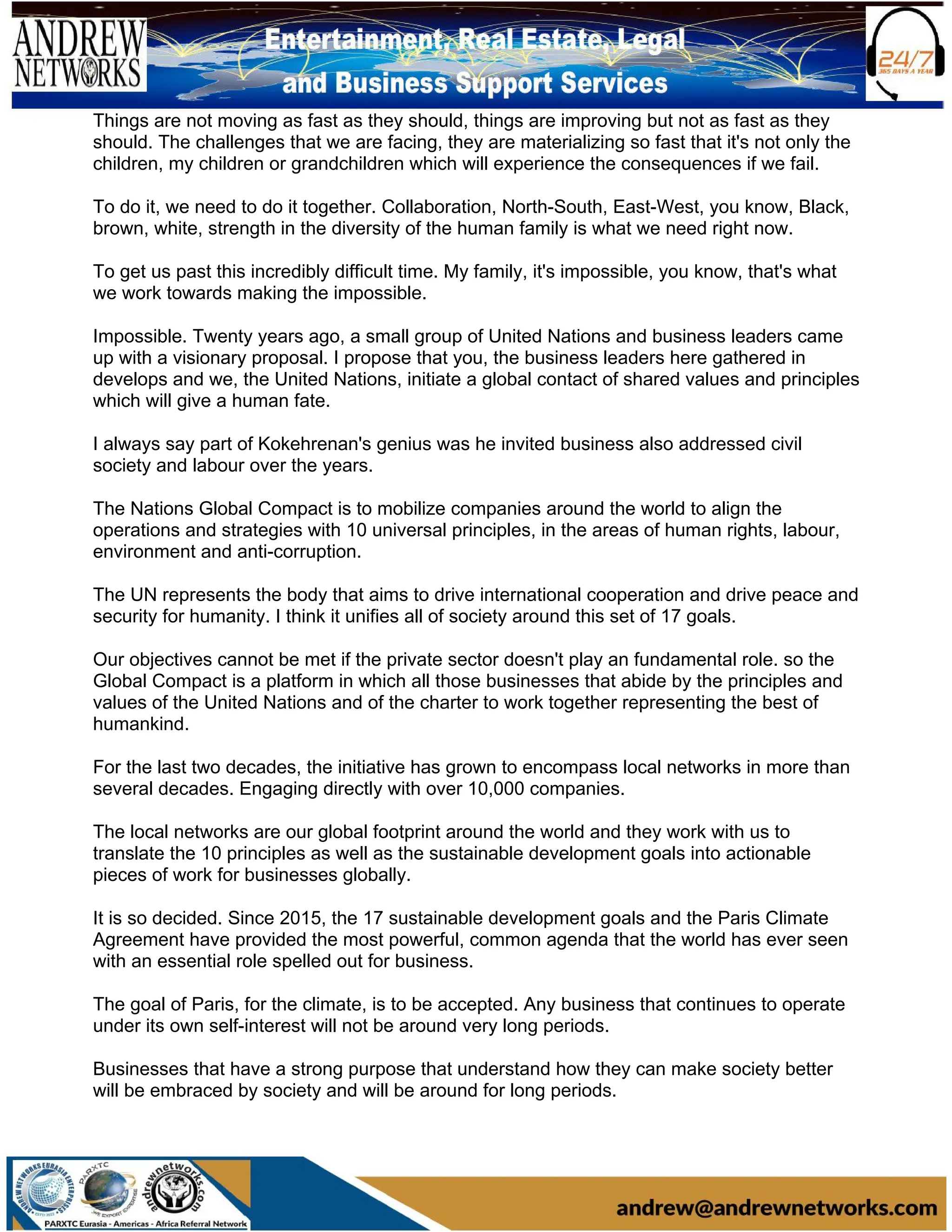 Things are not moving as fast as they should, things are improving but not as fast as they
should. The challenges that we are facing, they are materializing so fast that it's not only the
children, my children or grandchildren which will experience the consequences if we fail.
To do it, we need to do it together. Collaboration, North-South, East-West, you know, Black,
brown, white, strength in the diversity of the human family is what we need right now.
To get us past this incredibly difficult time. My family, it's impossible, you know, that's what
we work towards making the impossible.
Impossible. Twenty years ago, a small group of United Nations and business leaders came
up with a visionary proposal. I propose that you, the business leaders here gathered in
develops and we, the United Nations, initiate a global contact of shared values and principles
which will give a human fate.
I always say part of Kokehrenan's genius was he invited business also addressed civil
society and labour over the years.
The Nations Global Compact is to mobilize companies around the world to align the
operations and strategies with 10 universal principles, in the areas of human rights, labour,
environment and anti-corruption.
The UN represents the body that aims to drive international cooperation and drive peace and
security for humanity. I think it unifies all of society around this set of 17 goals.
Our objectives cannot be met if the private sector doesn't play an fundamental role. so the
Global Compact is a platform in which all those businesses that abide by the principles and
values of the United Nations and of the charter to work together representing the best of
humankind.
For the last two decades, the initiative has grown to encompass local networks in more than
several decades. Engaging directly with over 10,000 companies.
The local networks are our global footprint around the world and they work with us to
translate the 10 principles as well as the sustainable development goals into actionable
pieces of work for businesses globally.
It is so decided. Since 2015, the 17 sustainable development goals and the Paris Climate
Agreement have provided the most powerful, common agenda that the world has ever seen
with an essential role spelled out for business.
The goal of Paris, for the climate, is to be accepted. Any business that continues to operate
under its own self-interest will not be around very long periods.
Businesses that have a strong purpose that understand how they can make society better
will be embraced by society and will be around for long periods.
 