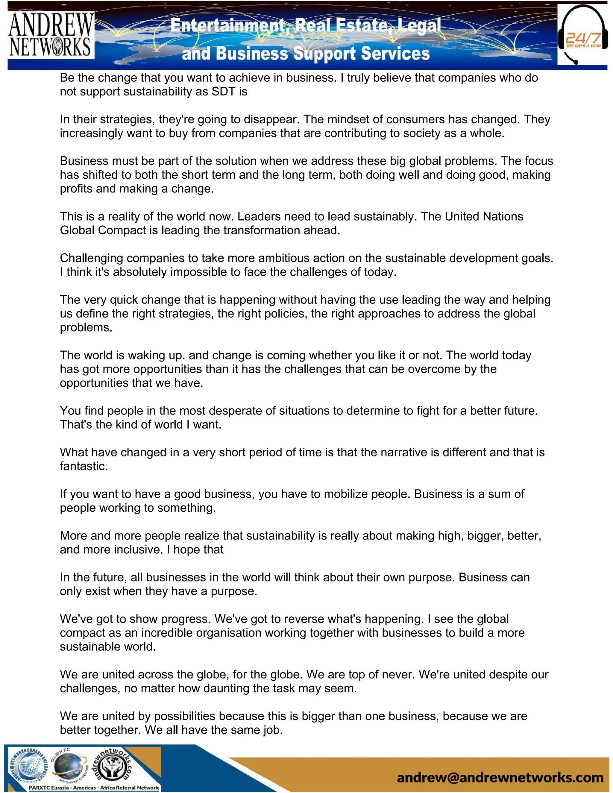 Be the change that you want to achieve in business. I truly believe that companies who do
not support sustainability as SDT is
In their strategies, they're going to disappear. The mindset of consumers has changed. They
increasingly want to buy from companies that are contributing to society as a whole.
Business must be part of the solution when we address these big global problems. The focus
has shifted to both the short term and the long term, both doing well and doing good, making
profits and making a change.
This is a reality of the world now. Leaders need to lead sustainably. The United Nations
Global Compact is leading the transformation ahead.
Challenging companies to take more ambitious action on the sustainable development goals.
I think it's absolutely impossible to face the challenges of today.
The very quick change that is happening without having the use leading the way and helping
us define the right strategies, the right policies, the right approaches to address the global
problems.
The world is waking up. and change is coming whether you like it or not. The world today
has got more opportunities than it has the challenges that can be overcome by the
opportunities that we have.
You find people in the most desperate of situations to determine to fight for a better future.
That's the kind of world I want.
What have changed in a very short period of time is that the narrative is different and that is
fantastic.
If you want to have a good business, you have to mobilize people. Business is a sum of
people working to something.
More and more people realize that sustainability is really about making high, bigger, better,
and more inclusive. I hope that
In the future, all businesses in the world will think about their own purpose. Business can
only exist when they have a purpose.
We've got to show progress. We've got to reverse what's happening. I see the global
compact as an incredible organisation working together with businesses to build a more
sustainable world.
We are united across the globe, for the globe. We are top of never. We're united despite our
challenges, no matter how daunting the task may seem.
We are united by possibilities because this is bigger than one business, because we are
better together. We all have the same job.
 