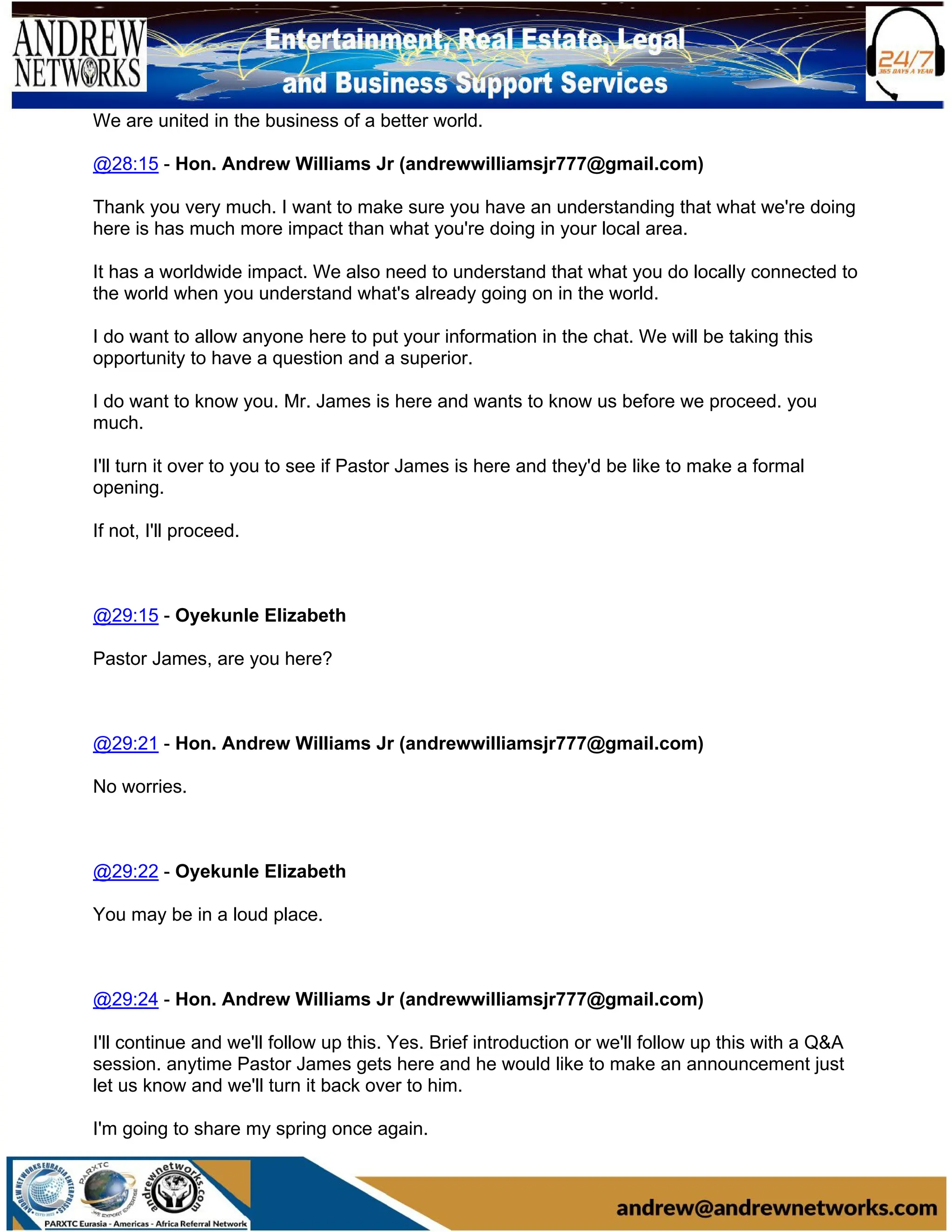 We are united in the business of a better world.
@28:15 - Hon. Andrew Williams Jr (andrewwilliamsjr777@gmail.com)
Thank you very much. I want to make sure you have an understanding that what we're doing
here is has much more impact than what you're doing in your local area.
It has a worldwide impact. We also need to understand that what you do locally connected to
the world when you understand what's already going on in the world.
I do want to allow anyone here to put your information in the chat. We will be taking this
opportunity to have a question and a superior.
I do want to know you. Mr. James is here and wants to know us before we proceed. you
much.
I'll turn it over to you to see if Pastor James is here and they'd be like to make a formal
opening.
If not, I'll proceed.
@29:15 - Oyekunle Elizabeth
Pastor James, are you here?
@29:21 - Hon. Andrew Williams Jr (andrewwilliamsjr777@gmail.com)
No worries.
@29:22 - Oyekunle Elizabeth
You may be in a loud place.
@29:24 - Hon. Andrew Williams Jr (andrewwilliamsjr777@gmail.com)
I'll continue and we'll follow up this. Yes. Brief introduction or we'll follow up this with a Q&A
session. anytime Pastor James gets here and he would like to make an announcement just
let us know and we'll turn it back over to him.
I'm going to share my spring once again.
 
