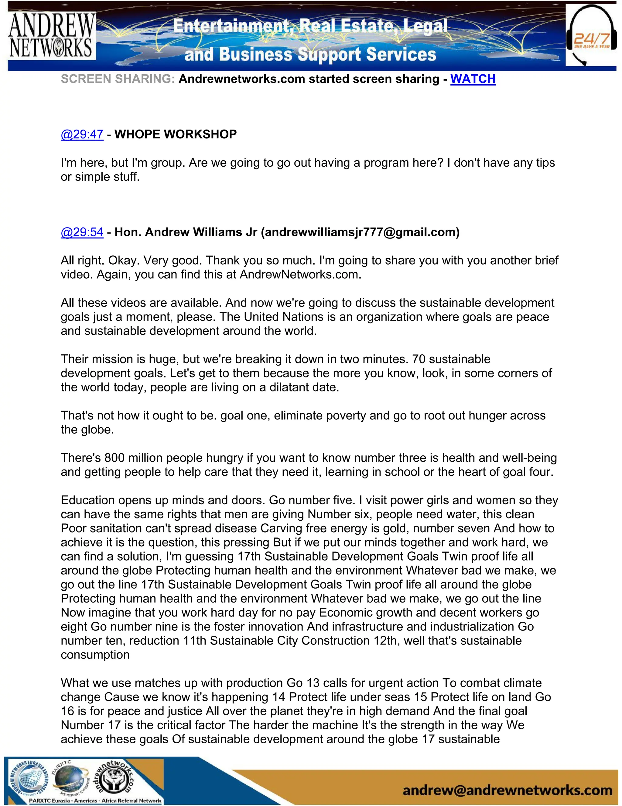 SCREEN SHARING: Andrewnetworks.com started screen sharing - WATCH
@29:47 - WHOPE WORKSHOP
I'm here, but I'm group. Are we going to go out having a program here? I don't have any tips
or simple stuff.
@29:54 - Hon. Andrew Williams Jr (andrewwilliamsjr777@gmail.com)
All right. Okay. Very good. Thank you so much. I'm going to share you with you another brief
video. Again, you can find this at AndrewNetworks.com.
All these videos are available. And now we're going to discuss the sustainable development
goals just a moment, please. The United Nations is an organization where goals are peace
and sustainable development around the world.
Their mission is huge, but we're breaking it down in two minutes. 70 sustainable
development goals. Let's get to them because the more you know, look, in some corners of
the world today, people are living on a dilatant date.
That's not how it ought to be. goal one, eliminate poverty and go to root out hunger across
the globe.
There's 800 million people hungry if you want to know number three is health and well-being
and getting people to help care that they need it, learning in school or the heart of goal four.
Education opens up minds and doors. Go number five. I visit power girls and women so they
can have the same rights that men are giving Number six, people need water, this clean
Poor sanitation can't spread disease Carving free energy is gold, number seven And how to
achieve it is the question, this pressing But if we put our minds together and work hard, we
can find a solution, I'm guessing 17th Sustainable Development Goals Twin proof life all
around the globe Protecting human health and the environment Whatever bad we make, we
go out the line 17th Sustainable Development Goals Twin proof life all around the globe
Protecting human health and the environment Whatever bad we make, we go out the line
Now imagine that you work hard day for no pay Economic growth and decent workers go
eight Go number nine is the foster innovation And infrastructure and industrialization Go
number ten, reduction 11th Sustainable City Construction 12th, well that's sustainable
consumption
What we use matches up with production Go 13 calls for urgent action To combat climate
change Cause we know it's happening 14 Protect life under seas 15 Protect life on land Go
16 is for peace and justice All over the planet they're in high demand And the final goal
Number 17 is the critical factor The harder the machine It's the strength in the way We
achieve these goals Of sustainable development around the globe 17 sustainable
 