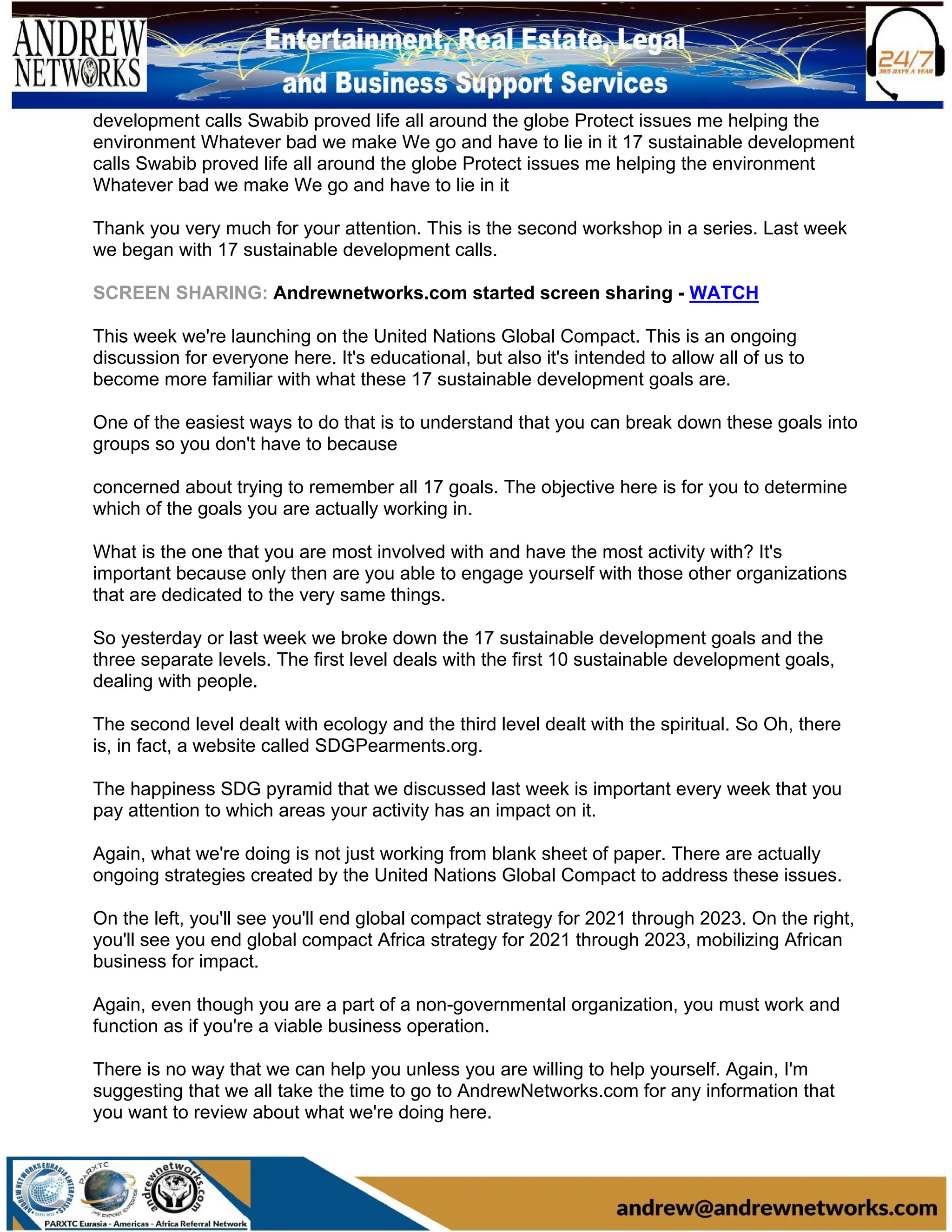 development calls Swabib proved life all around the globe Protect issues me helping the
environment Whatever bad we make We go and have to lie in it 17 sustainable development
calls Swabib proved life all around the globe Protect issues me helping the environment
Whatever bad we make We go and have to lie in it
Thank you very much for your attention. This is the second workshop in a series. Last week
we began with 17 sustainable development calls.
SCREEN SHARING: Andrewnetworks.com started screen sharing - WATCH
This week we're launching on the United Nations Global Compact. This is an ongoing
discussion for everyone here. It's educational, but also it's intended to allow all of us to
become more familiar with what these 17 sustainable development goals are.
One of the easiest ways to do that is to understand that you can break down these goals into
groups so you don't have to because
concerned about trying to remember all 17 goals. The objective here is for you to determine
which of the goals you are actually working in.
What is the one that you are most involved with and have the most activity with? It's
important because only then are you able to engage yourself with those other organizations
that are dedicated to the very same things.
So yesterday or last week we broke down the 17 sustainable development goals and the
three separate levels. The first level deals with the first 10 sustainable development goals,
dealing with people.
The second level dealt with ecology and the third level dealt with the spiritual. So Oh, there
is, in fact, a website called SDGPearments.org.
The happiness SDG pyramid that we discussed last week is important every week that you
pay attention to which areas your activity has an impact on it.
Again, what we're doing is not just working from blank sheet of paper. There are actually
ongoing strategies created by the United Nations Global Compact to address these issues.
On the left, you'll see you'll end global compact strategy for 2021 through 2023. On the right,
you'll see you end global compact Africa strategy for 2021 through 2023, mobilizing African
business for impact.
Again, even though you are a part of a non-governmental organization, you must work and
function as if you're a viable business operation.
There is no way that we can help you unless you are willing to help yourself. Again, I'm
suggesting that we all take the time to go to AndrewNetworks.com for any information that
you want to review about what we're doing here.
 