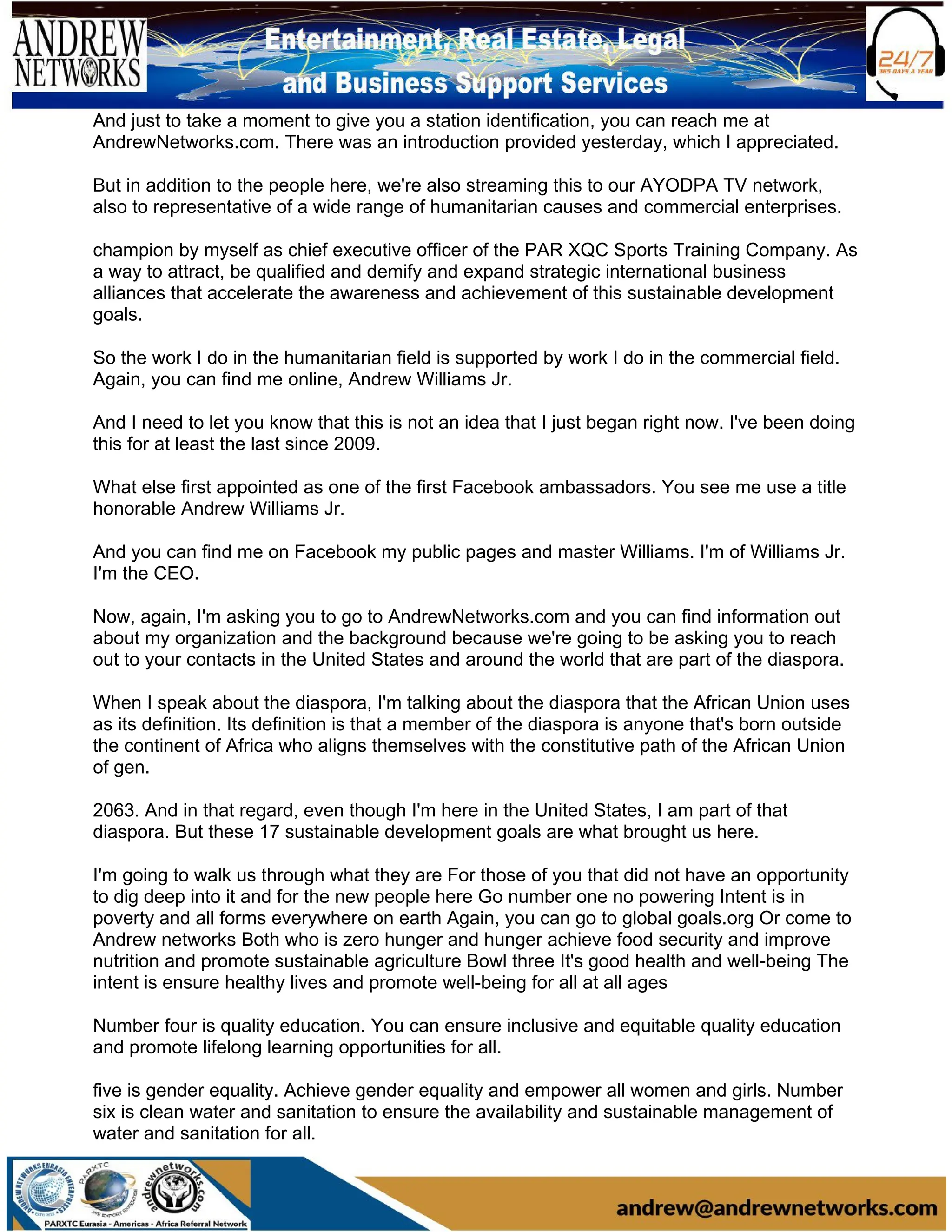 And just to take a moment to give you a station identification, you can reach me at
AndrewNetworks.com. There was an introduction provided yesterday, which I appreciated.
But in addition to the people here, we're also streaming this to our AYODPA TV network,
also to representative of a wide range of humanitarian causes and commercial enterprises.
champion by myself as chief executive officer of the PAR XQC Sports Training Company. As
a way to attract, be qualified and demify and expand strategic international business
alliances that accelerate the awareness and achievement of this sustainable development
goals.
So the work I do in the humanitarian field is supported by work I do in the commercial field.
Again, you can find me online, Andrew Williams Jr.
And I need to let you know that this is not an idea that I just began right now. I've been doing
this for at least the last since 2009.
What else first appointed as one of the first Facebook ambassadors. You see me use a title
honorable Andrew Williams Jr.
And you can find me on Facebook my public pages and master Williams. I'm of Williams Jr.
I'm the CEO.
Now, again, I'm asking you to go to AndrewNetworks.com and you can find information out
about my organization and the background because we're going to be asking you to reach
out to your contacts in the United States and around the world that are part of the diaspora.
When I speak about the diaspora, I'm talking about the diaspora that the African Union uses
as its definition. Its definition is that a member of the diaspora is anyone that's born outside
the continent of Africa who aligns themselves with the constitutive path of the African Union
of gen.
2063. And in that regard, even though I'm here in the United States, I am part of that
diaspora. But these 17 sustainable development goals are what brought us here.
I'm going to walk us through what they are For those of you that did not have an opportunity
to dig deep into it and for the new people here Go number one no powering Intent is in
poverty and all forms everywhere on earth Again, you can go to global goals.org Or come to
Andrew networks Both who is zero hunger and hunger achieve food security and improve
nutrition and promote sustainable agriculture Bowl three It's good health and well-being The
intent is ensure healthy lives and promote well-being for all at all ages
Number four is quality education. You can ensure inclusive and equitable quality education
and promote lifelong learning opportunities for all.
five is gender equality. Achieve gender equality and empower all women and girls. Number
six is clean water and sanitation to ensure the availability and sustainable management of
water and sanitation for all.
 