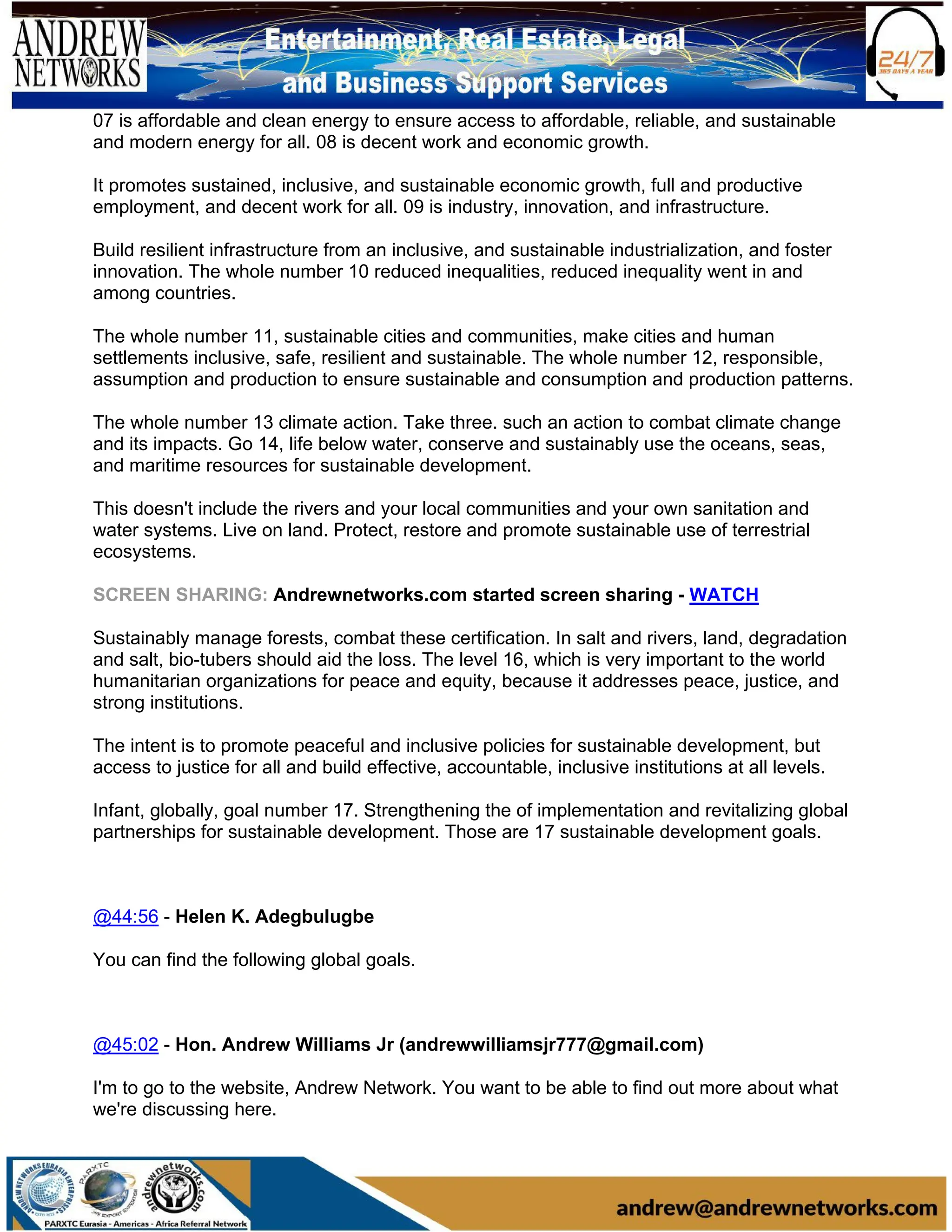 07 is affordable and clean energy to ensure access to affordable, reliable, and sustainable
and modern energy for all. 08 is decent work and economic growth.
It promotes sustained, inclusive, and sustainable economic growth, full and productive
employment, and decent work for all. 09 is industry, innovation, and infrastructure.
Build resilient infrastructure from an inclusive, and sustainable industrialization, and foster
innovation. The whole number 10 reduced inequalities, reduced inequality went in and
among countries.
The whole number 11, sustainable cities and communities, make cities and human
settlements inclusive, safe, resilient and sustainable. The whole number 12, responsible,
assumption and production to ensure sustainable and consumption and production patterns.
The whole number 13 climate action. Take three. such an action to combat climate change
and its impacts. Go 14, life below water, conserve and sustainably use the oceans, seas,
and maritime resources for sustainable development.
This doesn't include the rivers and your local communities and your own sanitation and
water systems. Live on land. Protect, restore and promote sustainable use of terrestrial
ecosystems.
SCREEN SHARING: Andrewnetworks.com started screen sharing - WATCH
Sustainably manage forests, combat these certification. In salt and rivers, land, degradation
and salt, bio-tubers should aid the loss. The level 16, which is very important to the world
humanitarian organizations for peace and equity, because it addresses peace, justice, and
strong institutions.
The intent is to promote peaceful and inclusive policies for sustainable development, but
access to justice for all and build effective, accountable, inclusive institutions at all levels.
Infant, globally, goal number 17. Strengthening the of implementation and revitalizing global
partnerships for sustainable development. Those are 17 sustainable development goals.
@44:56 - Helen K. Adegbulugbe
You can find the following global goals.
@45:02 - Hon. Andrew Williams Jr (andrewwilliamsjr777@gmail.com)
I'm to go to the website, Andrew Network. You want to be able to find out more about what
we're discussing here.
 
