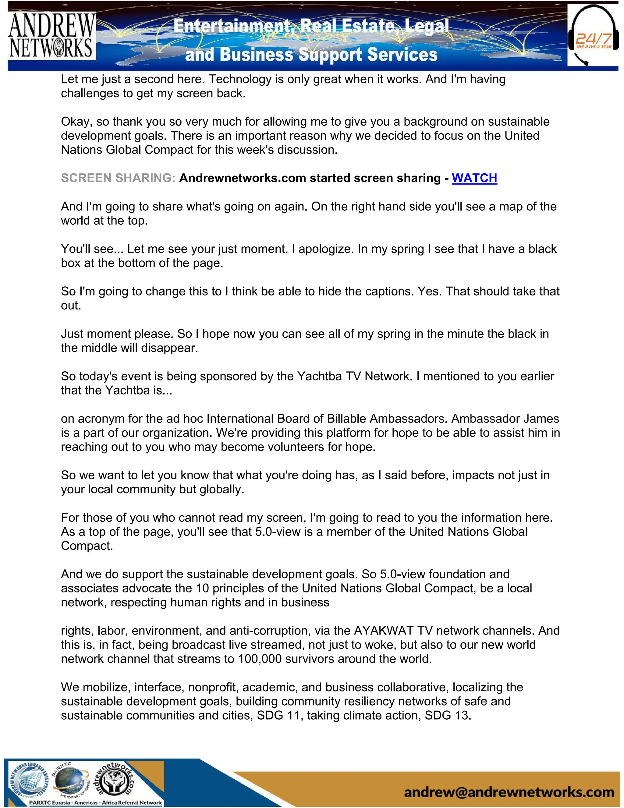 Let me just a second here. Technology is only great when it works. And I'm having
challenges to get my screen back.
Okay, so thank you so very much for allowing me to give you a background on sustainable
development goals. There is an important reason why we decided to focus on the United
Nations Global Compact for this week's discussion.
SCREEN SHARING: Andrewnetworks.com started screen sharing - WATCH
And I'm going to share what's going on again. On the right hand side you'll see a map of the
world at the top.
You'll see... Let me see your just moment. I apologize. In my spring I see that I have a black
box at the bottom of the page.
So I'm going to change this to I think be able to hide the captions. Yes. That should take that
out.
Just moment please. So I hope now you can see all of my spring in the minute the black in
the middle will disappear.
So today's event is being sponsored by the Yachtba TV Network. I mentioned to you earlier
that the Yachtba is...
on acronym for the ad hoc International Board of Billable Ambassadors. Ambassador James
is a part of our organization. We're providing this platform for hope to be able to assist him in
reaching out to you who may become volunteers for hope.
So we want to let you know that what you're doing has, as I said before, impacts not just in
your local community but globally.
For those of you who cannot read my screen, I'm going to read to you the information here.
As a top of the page, you'll see that 5.0-view is a member of the United Nations Global
Compact.
And we do support the sustainable development goals. So 5.0-view foundation and
associates advocate the 10 principles of the United Nations Global Compact, be a local
network, respecting human rights and in business
rights, labor, environment, and anti-corruption, via the AYAKWAT TV network channels. And
this is, in fact, being broadcast live streamed, not just to woke, but also to our new world
network channel that streams to 100,000 survivors around the world.
We mobilize, interface, nonprofit, academic, and business collaborative, localizing the
sustainable development goals, building community resiliency networks of safe and
sustainable communities and cities, SDG 11, taking climate action, SDG 13.
 