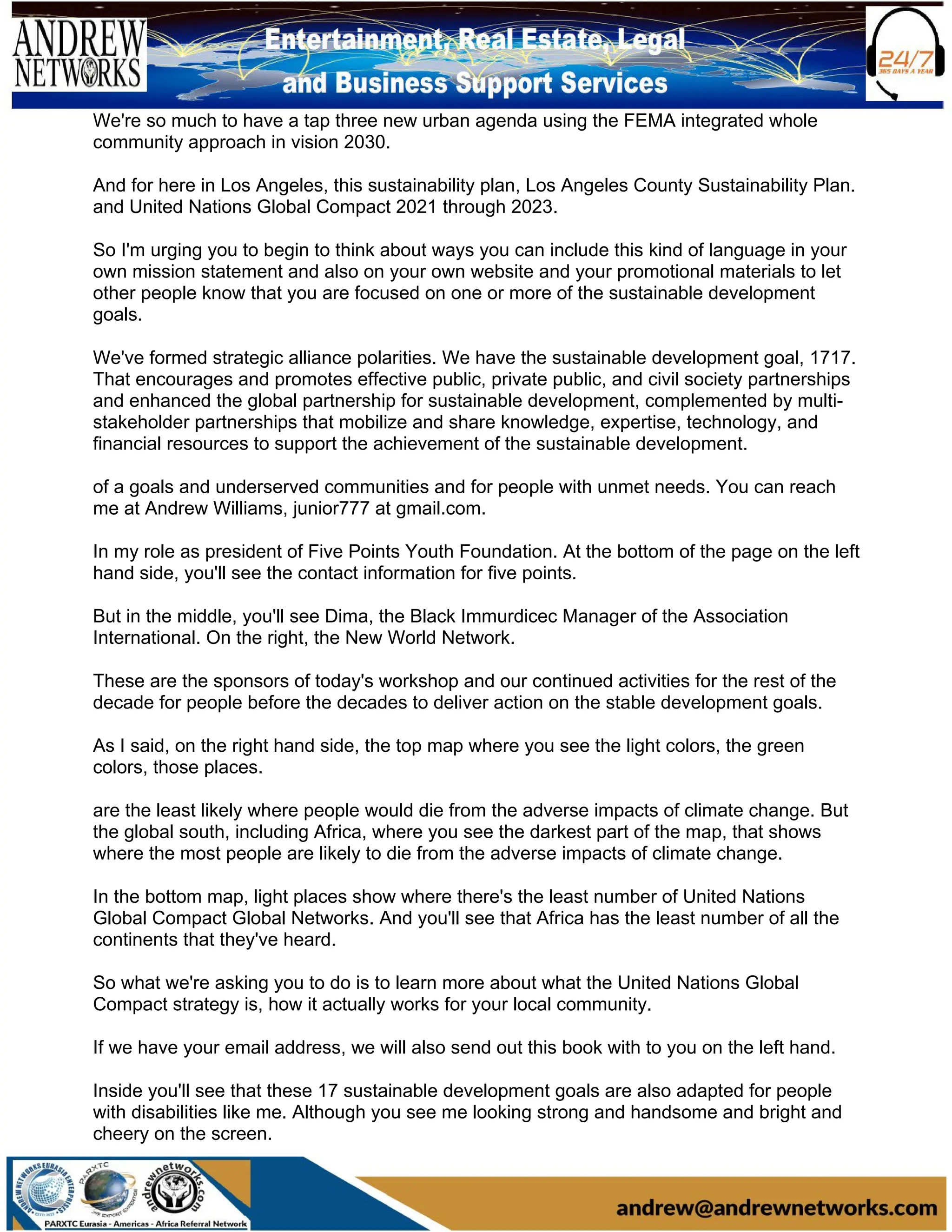 We're so much to have a tap three new urban agenda using the FEMA integrated whole
community approach in vision 2030.
And for here in Los Angeles, this sustainability plan, Los Angeles County Sustainability Plan.
and United Nations Global Compact 2021 through 2023.
So I'm urging you to begin to think about ways you can include this kind of language in your
own mission statement and also on your own website and your promotional materials to let
other people know that you are focused on one or more of the sustainable development
goals.
We've formed strategic alliance polarities. We have the sustainable development goal, 1717.
That encourages and promotes effective public, private public, and civil society partnerships
and enhanced the global partnership for sustainable development, complemented by multi-
stakeholder partnerships that mobilize and share knowledge, expertise, technology, and
financial resources to support the achievement of the sustainable development.
of a goals and underserved communities and for people with unmet needs. You can reach
me at Andrew Williams, junior777 at gmail.com.
In my role as president of Five Points Youth Foundation. At the bottom of the page on the left
hand side, you'll see the contact information for five points.
But in the middle, you'll see Dima, the Black Immurdicec Manager of the Association
International. On the right, the New World Network.
These are the sponsors of today's workshop and our continued activities for the rest of the
decade for people before the decades to deliver action on the stable development goals.
As I said, on the right hand side, the top map where you see the light colors, the green
colors, those places.
are the least likely where people would die from the adverse impacts of climate change. But
the global south, including Africa, where you see the darkest part of the map, that shows
where the most people are likely to die from the adverse impacts of climate change.
In the bottom map, light places show where there's the least number of United Nations
Global Compact Global Networks. And you'll see that Africa has the least number of all the
continents that they've heard.
So what we're asking you to do is to learn more about what the United Nations Global
Compact strategy is, how it actually works for your local community.
If we have your email address, we will also send out this book with to you on the left hand.
Inside you'll see that these 17 sustainable development goals are also adapted for people
with disabilities like me. Although you see me looking strong and handsome and bright and
cheery on the screen.
 