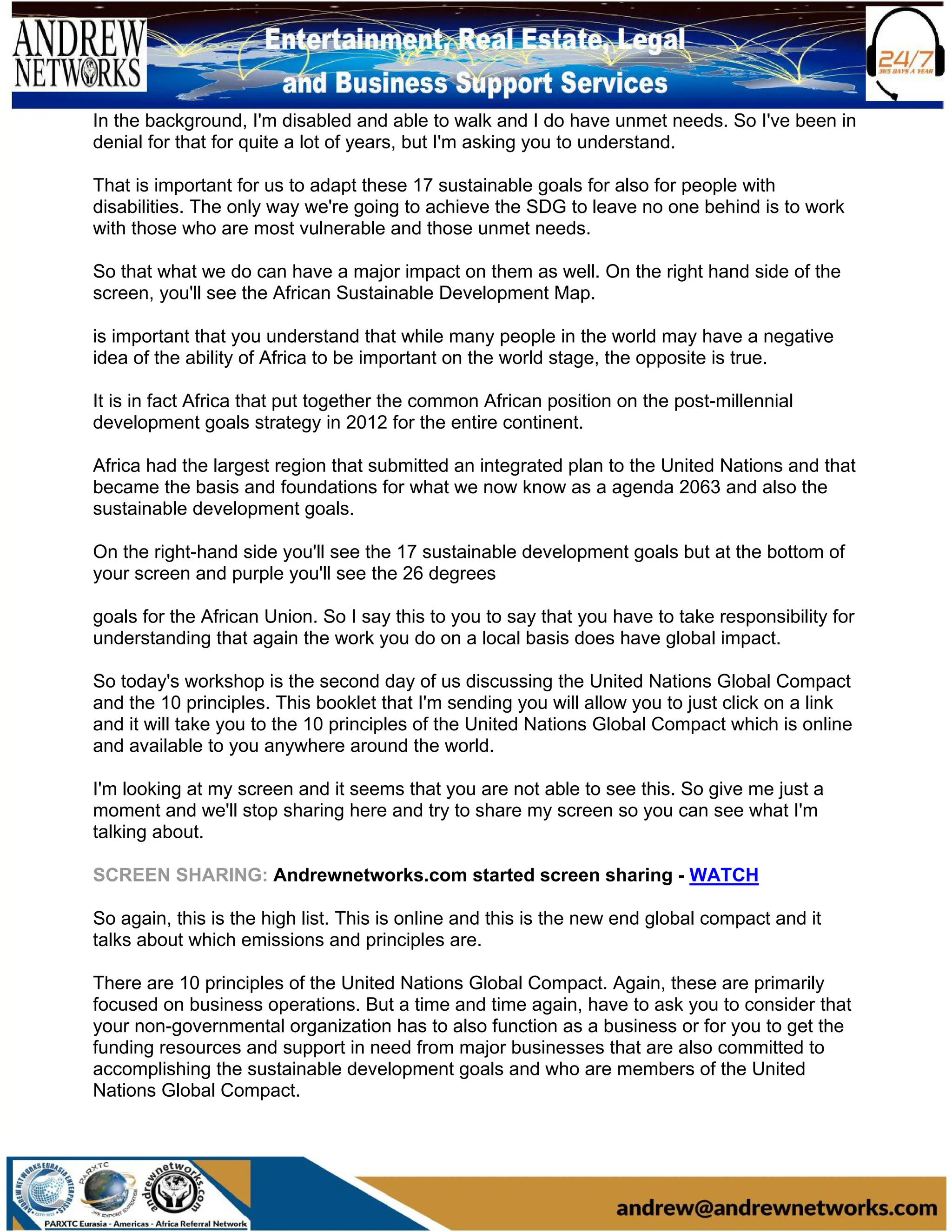In the background, I'm disabled and able to walk and I do have unmet needs. So I've been in
denial for that for quite a lot of years, but I'm asking you to understand.
That is important for us to adapt these 17 sustainable goals for also for people with
disabilities. The only way we're going to achieve the SDG to leave no one behind is to work
with those who are most vulnerable and those unmet needs.
So that what we do can have a major impact on them as well. On the right hand side of the
screen, you'll see the African Sustainable Development Map.
is important that you understand that while many people in the world may have a negative
idea of the ability of Africa to be important on the world stage, the opposite is true.
It is in fact Africa that put together the common African position on the post-millennial
development goals strategy in 2012 for the entire continent.
Africa had the largest region that submitted an integrated plan to the United Nations and that
became the basis and foundations for what we now know as a agenda 2063 and also the
sustainable development goals.
On the right-hand side you'll see the 17 sustainable development goals but at the bottom of
your screen and purple you'll see the 26 degrees
goals for the African Union. So I say this to you to say that you have to take responsibility for
understanding that again the work you do on a local basis does have global impact.
So today's workshop is the second day of us discussing the United Nations Global Compact
and the 10 principles. This booklet that I'm sending you will allow you to just click on a link
and it will take you to the 10 principles of the United Nations Global Compact which is online
and available to you anywhere around the world.
I'm looking at my screen and it seems that you are not able to see this. So give me just a
moment and we'll stop sharing here and try to share my screen so you can see what I'm
talking about.
SCREEN SHARING: Andrewnetworks.com started screen sharing - WATCH
So again, this is the high list. This is online and this is the new end global compact and it
talks about which emissions and principles are.
There are 10 principles of the United Nations Global Compact. Again, these are primarily
focused on business operations. But a time and time again, have to ask you to consider that
your non-governmental organization has to also function as a business or for you to get the
funding resources and support in need from major businesses that are also committed to
accomplishing the sustainable development goals and who are members of the United
Nations Global Compact.
 