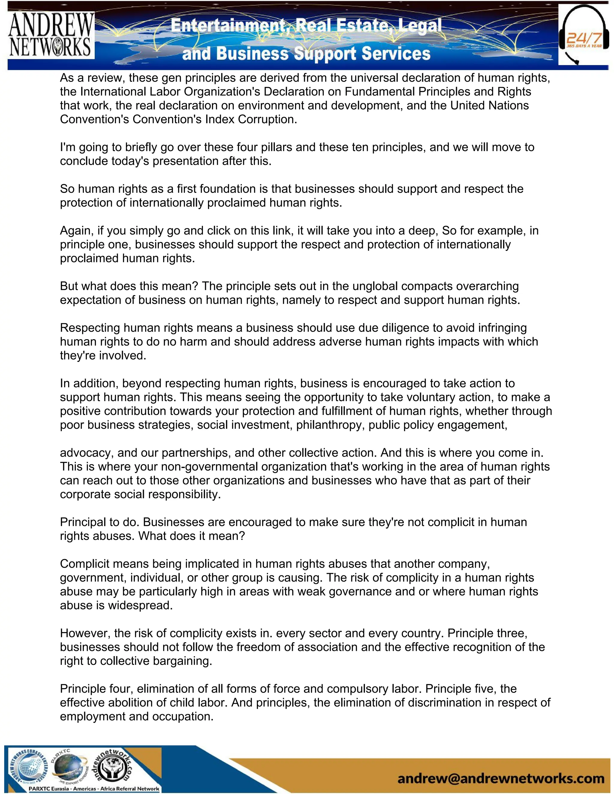 As a review, these gen principles are derived from the universal declaration of human rights,
the International Labor Organization's Declaration on Fundamental Principles and Rights
that work, the real declaration on environment and development, and the United Nations
Convention's Convention's Index Corruption.
I'm going to briefly go over these four pillars and these ten principles, and we will move to
conclude today's presentation after this.
So human rights as a first foundation is that businesses should support and respect the
protection of internationally proclaimed human rights.
Again, if you simply go and click on this link, it will take you into a deep, So for example, in
principle one, businesses should support the respect and protection of internationally
proclaimed human rights.
But what does this mean? The principle sets out in the unglobal compacts overarching
expectation of business on human rights, namely to respect and support human rights.
Respecting human rights means a business should use due diligence to avoid infringing
human rights to do no harm and should address adverse human rights impacts with which
they're involved.
In addition, beyond respecting human rights, business is encouraged to take action to
support human rights. This means seeing the opportunity to take voluntary action, to make a
positive contribution towards your protection and fulfillment of human rights, whether through
poor business strategies, social investment, philanthropy, public policy engagement,
advocacy, and our partnerships, and other collective action. And this is where you come in.
This is where your non-governmental organization that's working in the area of human rights
can reach out to those other organizations and businesses who have that as part of their
corporate social responsibility.
Principal to do. Businesses are encouraged to make sure they're not complicit in human
rights abuses. What does it mean?
Complicit means being implicated in human rights abuses that another company,
government, individual, or other group is causing. The risk of complicity in a human rights
abuse may be particularly high in areas with weak governance and or where human rights
abuse is widespread.
However, the risk of complicity exists in. every sector and every country. Principle three,
businesses should not follow the freedom of association and the effective recognition of the
right to collective bargaining.
Principle four, elimination of all forms of force and compulsory labor. Principle five, the
effective abolition of child labor. And principles, the elimination of discrimination in respect of
employment and occupation.
 