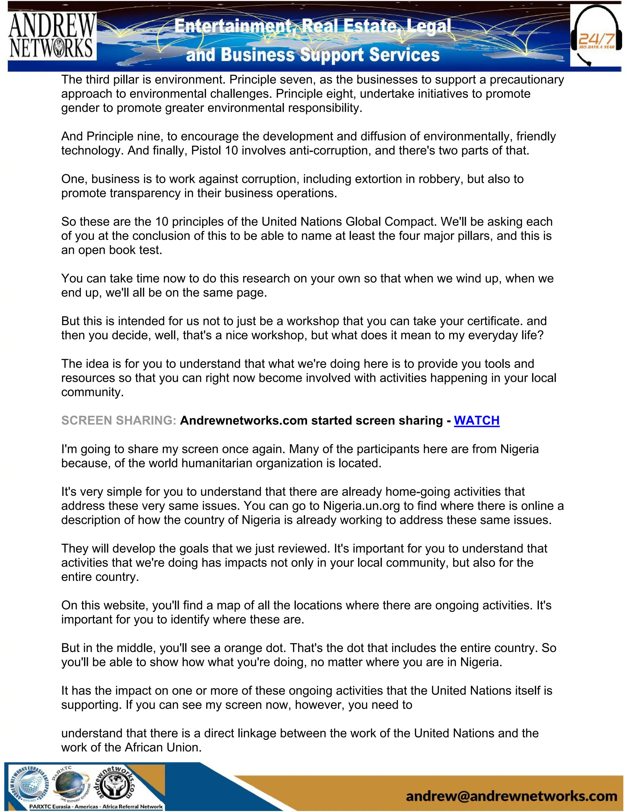 The third pillar is environment. Principle seven, as the businesses to support a precautionary
approach to environmental challenges. Principle eight, undertake initiatives to promote
gender to promote greater environmental responsibility.
And Principle nine, to encourage the development and diffusion of environmentally, friendly
technology. And finally, Pistol 10 involves anti-corruption, and there's two parts of that.
One, business is to work against corruption, including extortion in robbery, but also to
promote transparency in their business operations.
So these are the 10 principles of the United Nations Global Compact. We'll be asking each
of you at the conclusion of this to be able to name at least the four major pillars, and this is
an open book test.
You can take time now to do this research on your own so that when we wind up, when we
end up, we'll all be on the same page.
But this is intended for us not to just be a workshop that you can take your certificate. and
then you decide, well, that's a nice workshop, but what does it mean to my everyday life?
The idea is for you to understand that what we're doing here is to provide you tools and
resources so that you can right now become involved with activities happening in your local
community.
SCREEN SHARING: Andrewnetworks.com started screen sharing - WATCH
I'm going to share my screen once again. Many of the participants here are from Nigeria
because, of the world humanitarian organization is located.
It's very simple for you to understand that there are already home-going activities that
address these very same issues. You can go to Nigeria.un.org to find where there is online a
description of how the country of Nigeria is already working to address these same issues.
They will develop the goals that we just reviewed. It's important for you to understand that
activities that we're doing has impacts not only in your local community, but also for the
entire country.
On this website, you'll find a map of all the locations where there are ongoing activities. It's
important for you to identify where these are.
But in the middle, you'll see a orange dot. That's the dot that includes the entire country. So
you'll be able to show how what you're doing, no matter where you are in Nigeria.
It has the impact on one or more of these ongoing activities that the United Nations itself is
supporting. If you can see my screen now, however, you need to
understand that there is a direct linkage between the work of the United Nations and the
work of the African Union.
 