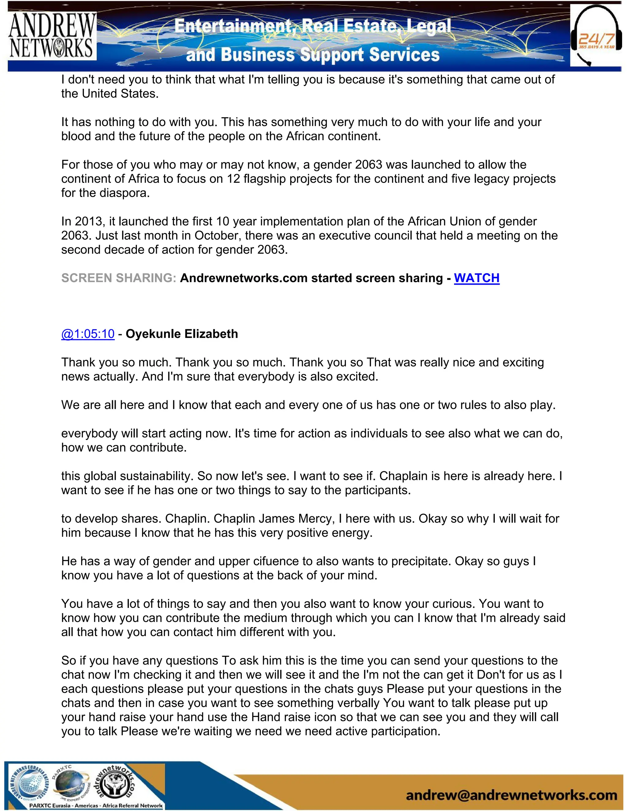 I don't need you to think that what I'm telling you is because it's something that came out of
the United States.
It has nothing to do with you. This has something very much to do with your life and your
blood and the future of the people on the African continent.
For those of you who may or may not know, a gender 2063 was launched to allow the
continent of Africa to focus on 12 flagship projects for the continent and five legacy projects
for the diaspora.
In 2013, it launched the first 10 year implementation plan of the African Union of gender
2063. Just last month in October, there was an executive council that held a meeting on the
second decade of action for gender 2063.
SCREEN SHARING: Andrewnetworks.com started screen sharing - WATCH
@1:05:10 - Oyekunle Elizabeth
Thank you so much. Thank you so much. Thank you so That was really nice and exciting
news actually. And I'm sure that everybody is also excited.
We are all here and I know that each and every one of us has one or two rules to also play.
everybody will start acting now. It's time for action as individuals to see also what we can do,
how we can contribute.
this global sustainability. So now let's see. I want to see if. Chaplain is here is already here. I
want to see if he has one or two things to say to the participants.
to develop shares. Chaplin. Chaplin James Mercy, I here with us. Okay so why I will wait for
him because I know that he has this very positive energy.
He has a way of gender and upper cifuence to also wants to precipitate. Okay so guys I
know you have a lot of questions at the back of your mind.
You have a lot of things to say and then you also want to know your curious. You want to
know how you can contribute the medium through which you can I know that I'm already said
all that how you can contact him different with you.
So if you have any questions To ask him this is the time you can send your questions to the
chat now I'm checking it and then we will see it and the I'm not the can get it Don't for us as I
each questions please put your questions in the chats guys Please put your questions in the
chats and then in case you want to see something verbally You want to talk please put up
your hand raise your hand use the Hand raise icon so that we can see you and they will call
you to talk Please we're waiting we need we need active participation.
 