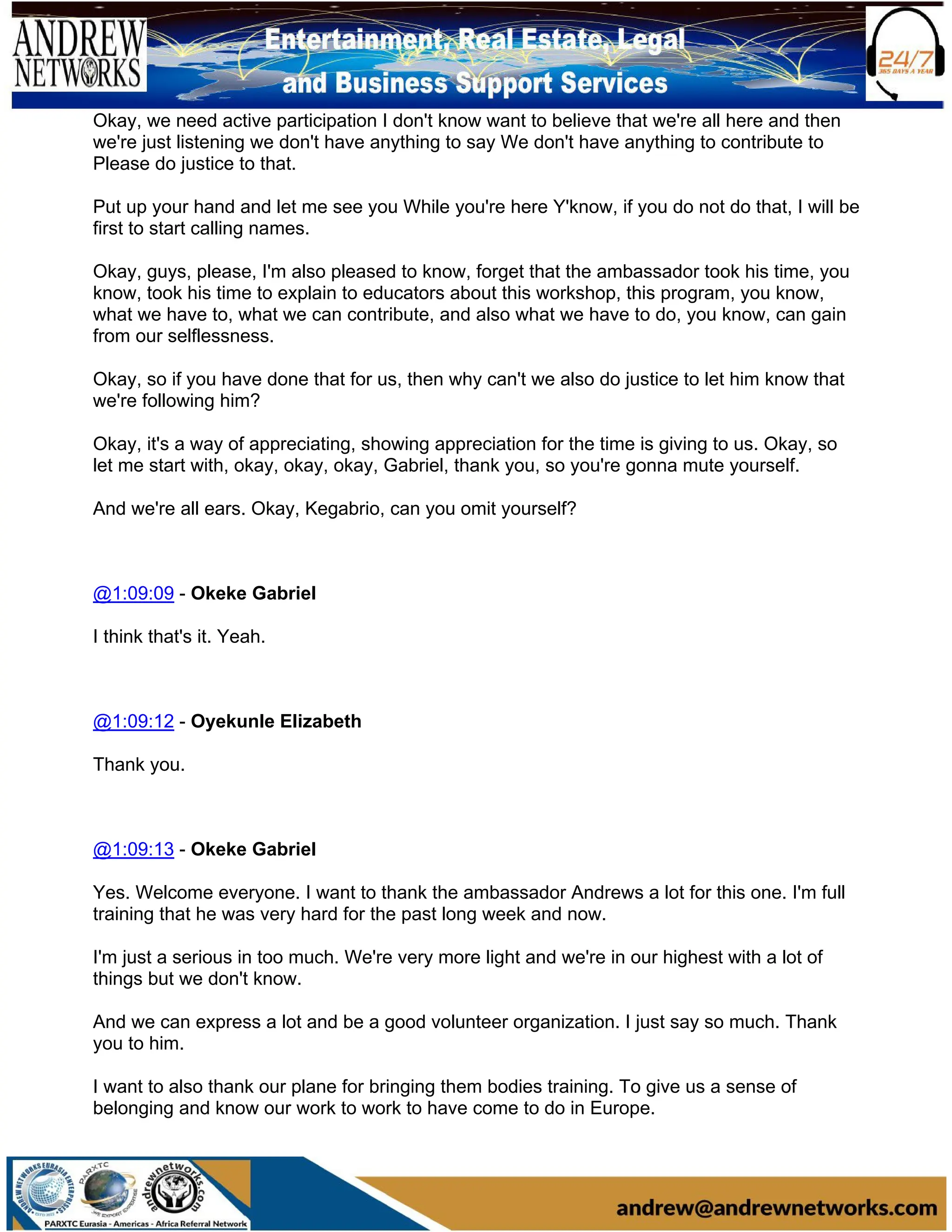 Okay, we need active participation I don't know want to believe that we're all here and then
we're just listening we don't have anything to say We don't have anything to contribute to
Please do justice to that.
Put up your hand and let me see you While you're here Y'know, if you do not do that, I will be
first to start calling names.
Okay, guys, please, I'm also pleased to know, forget that the ambassador took his time, you
know, took his time to explain to educators about this workshop, this program, you know,
what we have to, what we can contribute, and also what we have to do, you know, can gain
from our selflessness.
Okay, so if you have done that for us, then why can't we also do justice to let him know that
we're following him?
Okay, it's a way of appreciating, showing appreciation for the time is giving to us. Okay, so
let me start with, okay, okay, okay, Gabriel, thank you, so you're gonna mute yourself.
And we're all ears. Okay, Kegabrio, can you omit yourself?
@1:09:09 - Okeke Gabriel
I think that's it. Yeah.
@1:09:12 - Oyekunle Elizabeth
Thank you.
@1:09:13 - Okeke Gabriel
Yes. Welcome everyone. I want to thank the ambassador Andrews a lot for this one. I'm full
training that he was very hard for the past long week and now.
I'm just a serious in too much. We're very more light and we're in our highest with a lot of
things but we don't know.
And we can express a lot and be a good volunteer organization. I just say so much. Thank
you to him.
I want to also thank our plane for bringing them bodies training. To give us a sense of
belonging and know our work to work to have come to do in Europe.
 