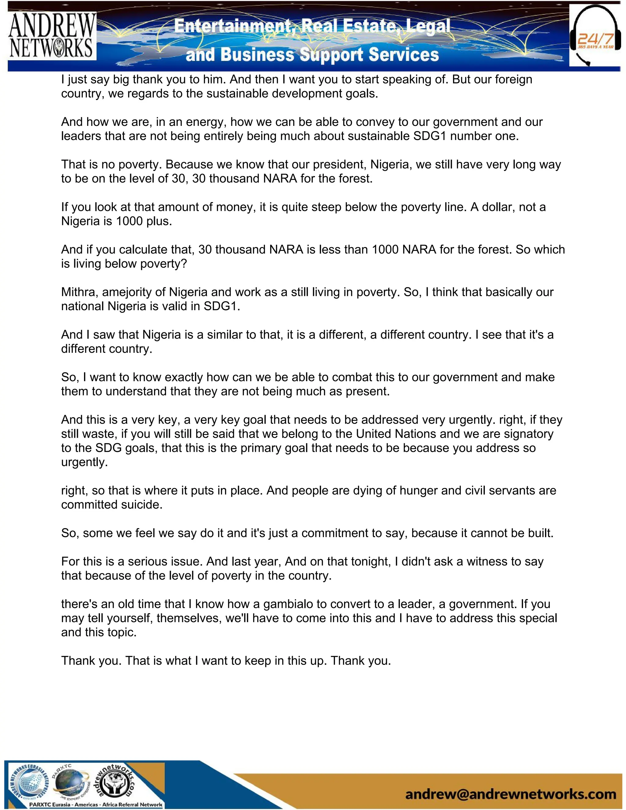I just say big thank you to him. And then I want you to start speaking of. But our foreign
country, we regards to the sustainable development goals.
And how we are, in an energy, how we can be able to convey to our government and our
leaders that are not being entirely being much about sustainable SDG1 number one.
That is no poverty. Because we know that our president, Nigeria, we still have very long way
to be on the level of 30, 30 thousand NARA for the forest.
If you look at that amount of money, it is quite steep below the poverty line. A dollar, not a
Nigeria is 1000 plus.
And if you calculate that, 30 thousand NARA is less than 1000 NARA for the forest. So which
is living below poverty?
Mithra, amejority of Nigeria and work as a still living in poverty. So, I think that basically our
national Nigeria is valid in SDG1.
And I saw that Nigeria is a similar to that, it is a different, a different country. I see that it's a
different country.
So, I want to know exactly how can we be able to combat this to our government and make
them to understand that they are not being much as present.
And this is a very key, a very key goal that needs to be addressed very urgently. right, if they
still waste, if you will still be said that we belong to the United Nations and we are signatory
to the SDG goals, that this is the primary goal that needs to be because you address so
urgently.
right, so that is where it puts in place. And people are dying of hunger and civil servants are
committed suicide.
So, some we feel we say do it and it's just a commitment to say, because it cannot be built.
For this is a serious issue. And last year, And on that tonight, I didn't ask a witness to say
that because of the level of poverty in the country.
there's an old time that I know how a gambialo to convert to a leader, a government. If you
may tell yourself, themselves, we'll have to come into this and I have to address this special
and this topic.
Thank you. That is what I want to keep in this up. Thank you.
 