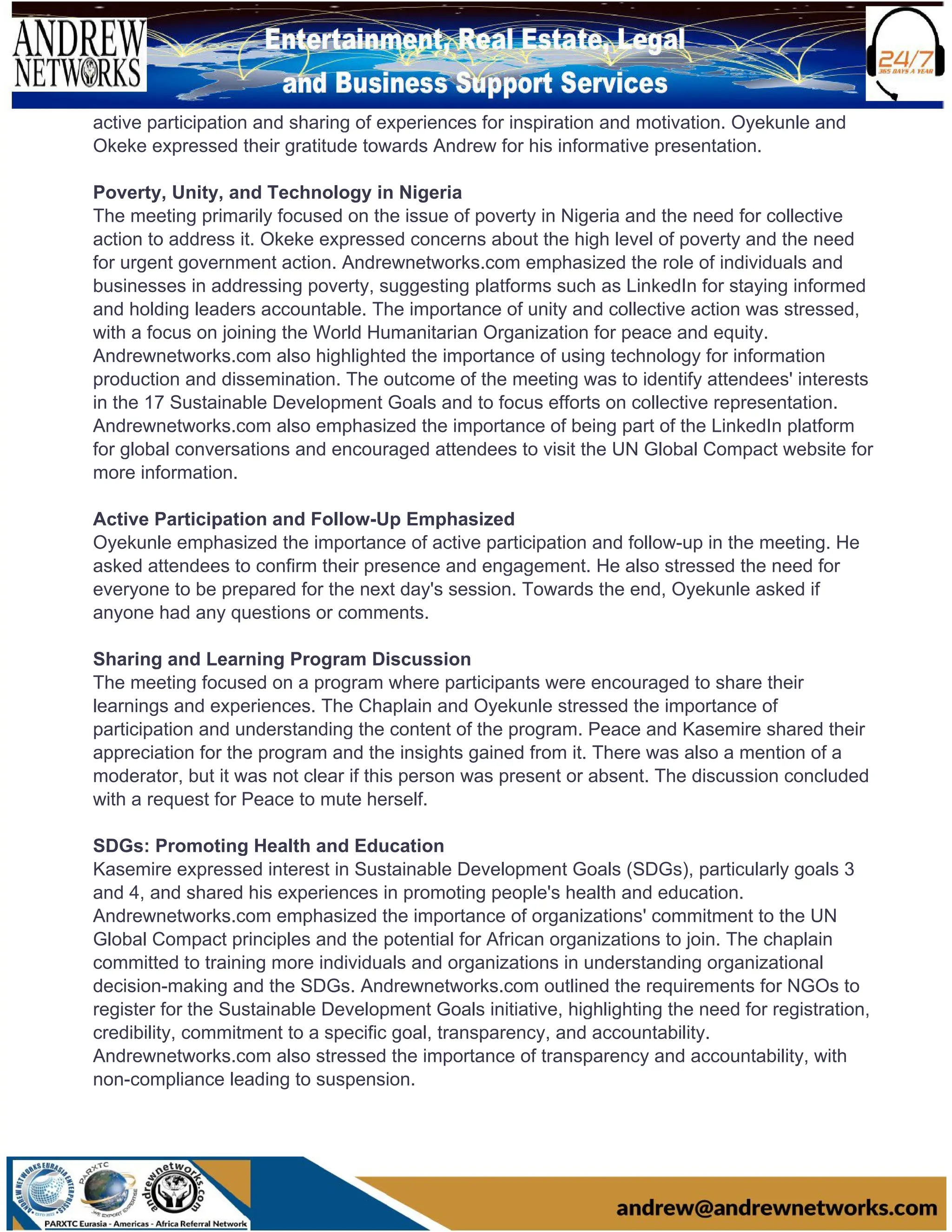 active participation and sharing of experiences for inspiration and motivation. Oyekunle and
Okeke expressed their gratitude towards Andrew for his informative presentation.
Poverty, Unity, and Technology in Nigeria
The meeting primarily focused on the issue of poverty in Nigeria and the need for collective
action to address it. Okeke expressed concerns about the high level of poverty and the need
for urgent government action. Andrewnetworks.com emphasized the role of individuals and
businesses in addressing poverty, suggesting platforms such as LinkedIn for staying informed
and holding leaders accountable. The importance of unity and collective action was stressed,
with a focus on joining the World Humanitarian Organization for peace and equity.
Andrewnetworks.com also highlighted the importance of using technology for information
production and dissemination. The outcome of the meeting was to identify attendees' interests
in the 17 Sustainable Development Goals and to focus efforts on collective representation.
Andrewnetworks.com also emphasized the importance of being part of the LinkedIn platform
for global conversations and encouraged attendees to visit the UN Global Compact website for
more information.
Active Participation and Follow-Up Emphasized
Oyekunle emphasized the importance of active participation and follow-up in the meeting. He
asked attendees to confirm their presence and engagement. He also stressed the need for
everyone to be prepared for the next day's session. Towards the end, Oyekunle asked if
anyone had any questions or comments.
Sharing and Learning Program Discussion
The meeting focused on a program where participants were encouraged to share their
learnings and experiences. The Chaplain and Oyekunle stressed the importance of
participation and understanding the content of the program. Peace and Kasemire shared their
appreciation for the program and the insights gained from it. There was also a mention of a
moderator, but it was not clear if this person was present or absent. The discussion concluded
with a request for Peace to mute herself.
SDGs: Promoting Health and Education
Kasemire expressed interest in Sustainable Development Goals (SDGs), particularly goals 3
and 4, and shared his experiences in promoting people's health and education.
Andrewnetworks.com emphasized the importance of organizations' commitment to the UN
Global Compact principles and the potential for African organizations to join. The chaplain
committed to training more individuals and organizations in understanding organizational
decision-making and the SDGs. Andrewnetworks.com outlined the requirements for NGOs to
register for the Sustainable Development Goals initiative, highlighting the need for registration,
credibility, commitment to a specific goal, transparency, and accountability.
Andrewnetworks.com also stressed the importance of transparency and accountability, with
non-compliance leading to suspension.
 