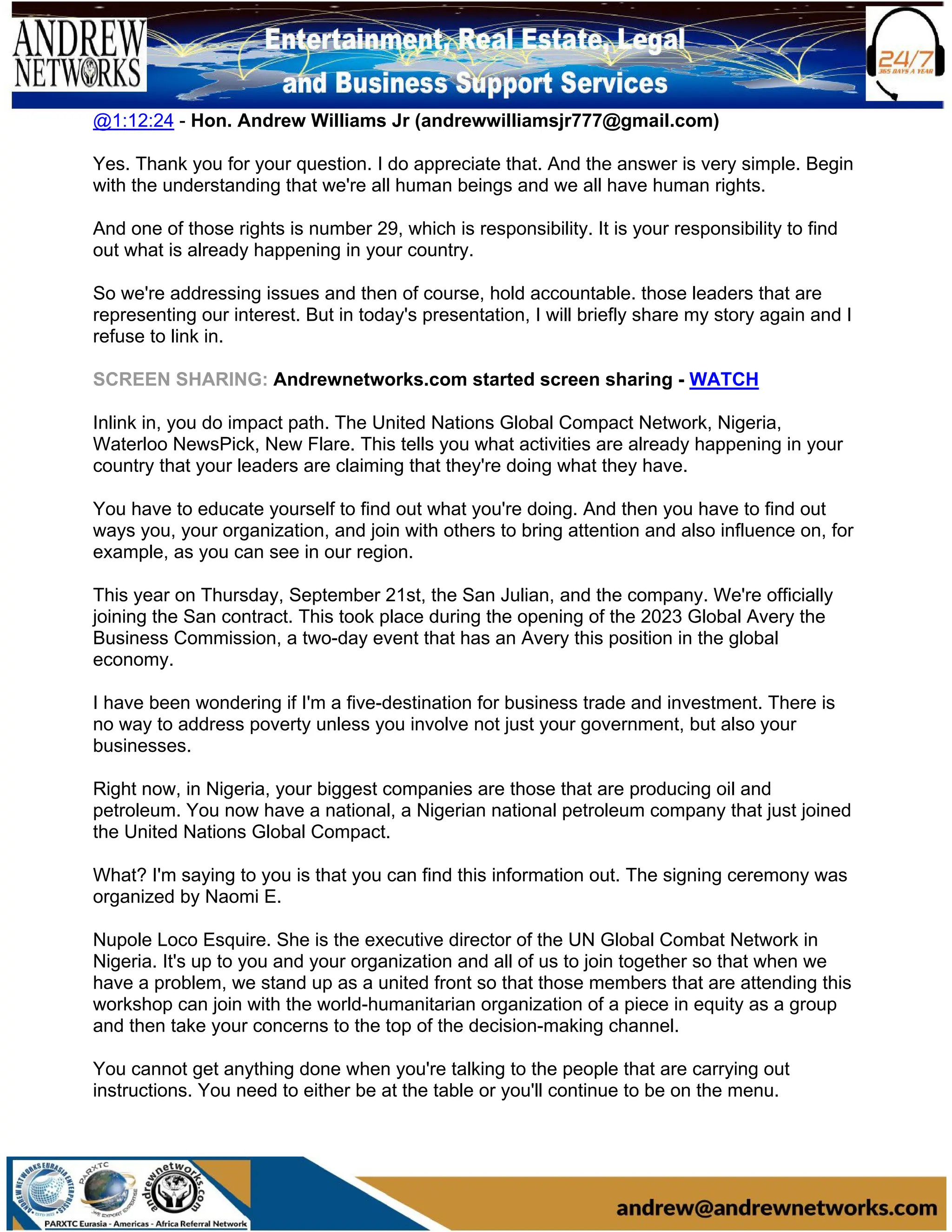 @1:12:24 - Hon. Andrew Williams Jr (andrewwilliamsjr777@gmail.com)
Yes. Thank you for your question. I do appreciate that. And the answer is very simple. Begin
with the understanding that we're all human beings and we all have human rights.
And one of those rights is number 29, which is responsibility. It is your responsibility to find
out what is already happening in your country.
So we're addressing issues and then of course, hold accountable. those leaders that are
representing our interest. But in today's presentation, I will briefly share my story again and I
refuse to link in.
SCREEN SHARING: Andrewnetworks.com started screen sharing - WATCH
Inlink in, you do impact path. The United Nations Global Compact Network, Nigeria,
Waterloo NewsPick, New Flare. This tells you what activities are already happening in your
country that your leaders are claiming that they're doing what they have.
You have to educate yourself to find out what you're doing. And then you have to find out
ways you, your organization, and join with others to bring attention and also influence on, for
example, as you can see in our region.
This year on Thursday, September 21st, the San Julian, and the company. We're officially
joining the San contract. This took place during the opening of the 2023 Global Avery the
Business Commission, a two-day event that has an Avery this position in the global
economy.
I have been wondering if I'm a five-destination for business trade and investment. There is
no way to address poverty unless you involve not just your government, but also your
businesses.
Right now, in Nigeria, your biggest companies are those that are producing oil and
petroleum. You now have a national, a Nigerian national petroleum company that just joined
the United Nations Global Compact.
What? I'm saying to you is that you can find this information out. The signing ceremony was
organized by Naomi E.
Nupole Loco Esquire. She is the executive director of the UN Global Combat Network in
Nigeria. It's up to you and your organization and all of us to join together so that when we
have a problem, we stand up as a united front so that those members that are attending this
workshop can join with the world-humanitarian organization of a piece in equity as a group
and then take your concerns to the top of the decision-making channel.
You cannot get anything done when you're talking to the people that are carrying out
instructions. You need to either be at the table or you'll continue to be on the menu.
 