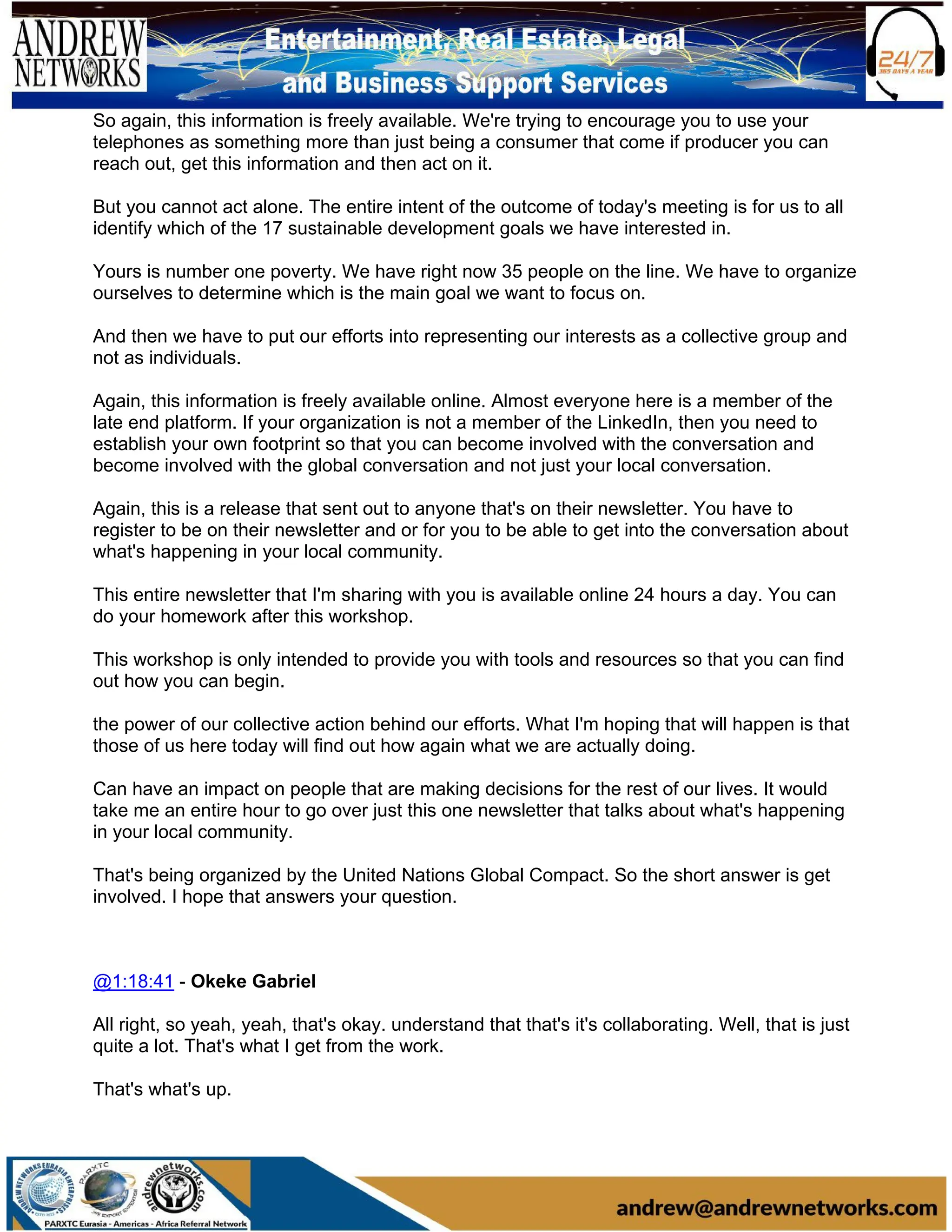 So again, this information is freely available. We're trying to encourage you to use your
telephones as something more than just being a consumer that come if producer you can
reach out, get this information and then act on it.
But you cannot act alone. The entire intent of the outcome of today's meeting is for us to all
identify which of the 17 sustainable development goals we have interested in.
Yours is number one poverty. We have right now 35 people on the line. We have to organize
ourselves to determine which is the main goal we want to focus on.
And then we have to put our efforts into representing our interests as a collective group and
not as individuals.
Again, this information is freely available online. Almost everyone here is a member of the
late end platform. If your organization is not a member of the LinkedIn, then you need to
establish your own footprint so that you can become involved with the conversation and
become involved with the global conversation and not just your local conversation.
Again, this is a release that sent out to anyone that's on their newsletter. You have to
register to be on their newsletter and or for you to be able to get into the conversation about
what's happening in your local community.
This entire newsletter that I'm sharing with you is available online 24 hours a day. You can
do your homework after this workshop.
This workshop is only intended to provide you with tools and resources so that you can find
out how you can begin.
the power of our collective action behind our efforts. What I'm hoping that will happen is that
those of us here today will find out how again what we are actually doing.
Can have an impact on people that are making decisions for the rest of our lives. It would
take me an entire hour to go over just this one newsletter that talks about what's happening
in your local community.
That's being organized by the United Nations Global Compact. So the short answer is get
involved. I hope that answers your question.
@1:18:41 - Okeke Gabriel
All right, so yeah, yeah, that's okay. understand that that's it's collaborating. Well, that is just
quite a lot. That's what I get from the work.
That's what's up.
 