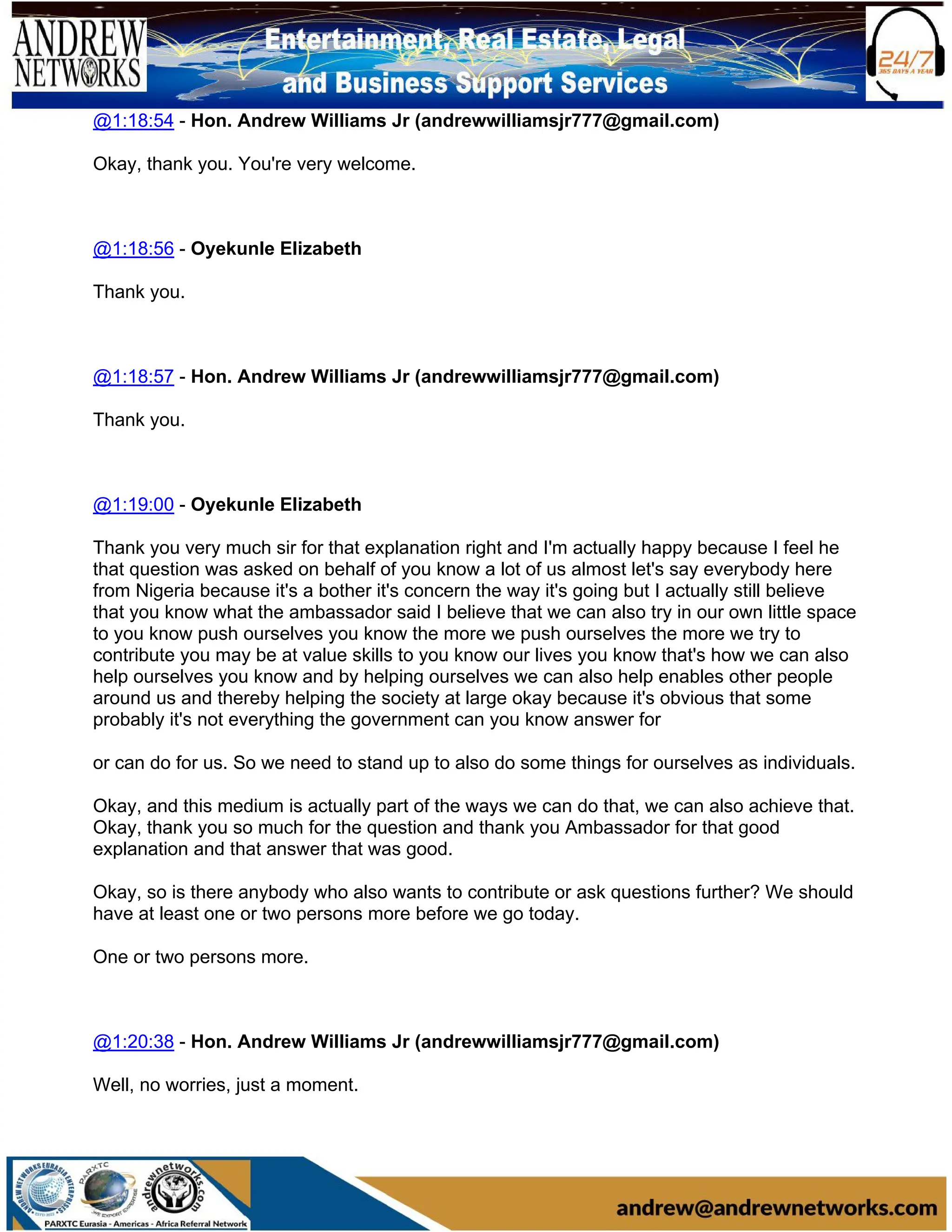 @1:18:54 - Hon. Andrew Williams Jr (andrewwilliamsjr777@gmail.com)
Okay, thank you. You're very welcome.
@1:18:56 - Oyekunle Elizabeth
Thank you.
@1:18:57 - Hon. Andrew Williams Jr (andrewwilliamsjr777@gmail.com)
Thank you.
@1:19:00 - Oyekunle Elizabeth
Thank you very much sir for that explanation right and I'm actually happy because I feel he
that question was asked on behalf of you know a lot of us almost let's say everybody here
from Nigeria because it's a bother it's concern the way it's going but I actually still believe
that you know what the ambassador said I believe that we can also try in our own little space
to you know push ourselves you know the more we push ourselves the more we try to
contribute you may be at value skills to you know our lives you know that's how we can also
help ourselves you know and by helping ourselves we can also help enables other people
around us and thereby helping the society at large okay because it's obvious that some
probably it's not everything the government can you know answer for
or can do for us. So we need to stand up to also do some things for ourselves as individuals.
Okay, and this medium is actually part of the ways we can do that, we can also achieve that.
Okay, thank you so much for the question and thank you Ambassador for that good
explanation and that answer that was good.
Okay, so is there anybody who also wants to contribute or ask questions further? We should
have at least one or two persons more before we go today.
One or two persons more.
@1:20:38 - Hon. Andrew Williams Jr (andrewwilliamsjr777@gmail.com)
Well, no worries, just a moment.
 