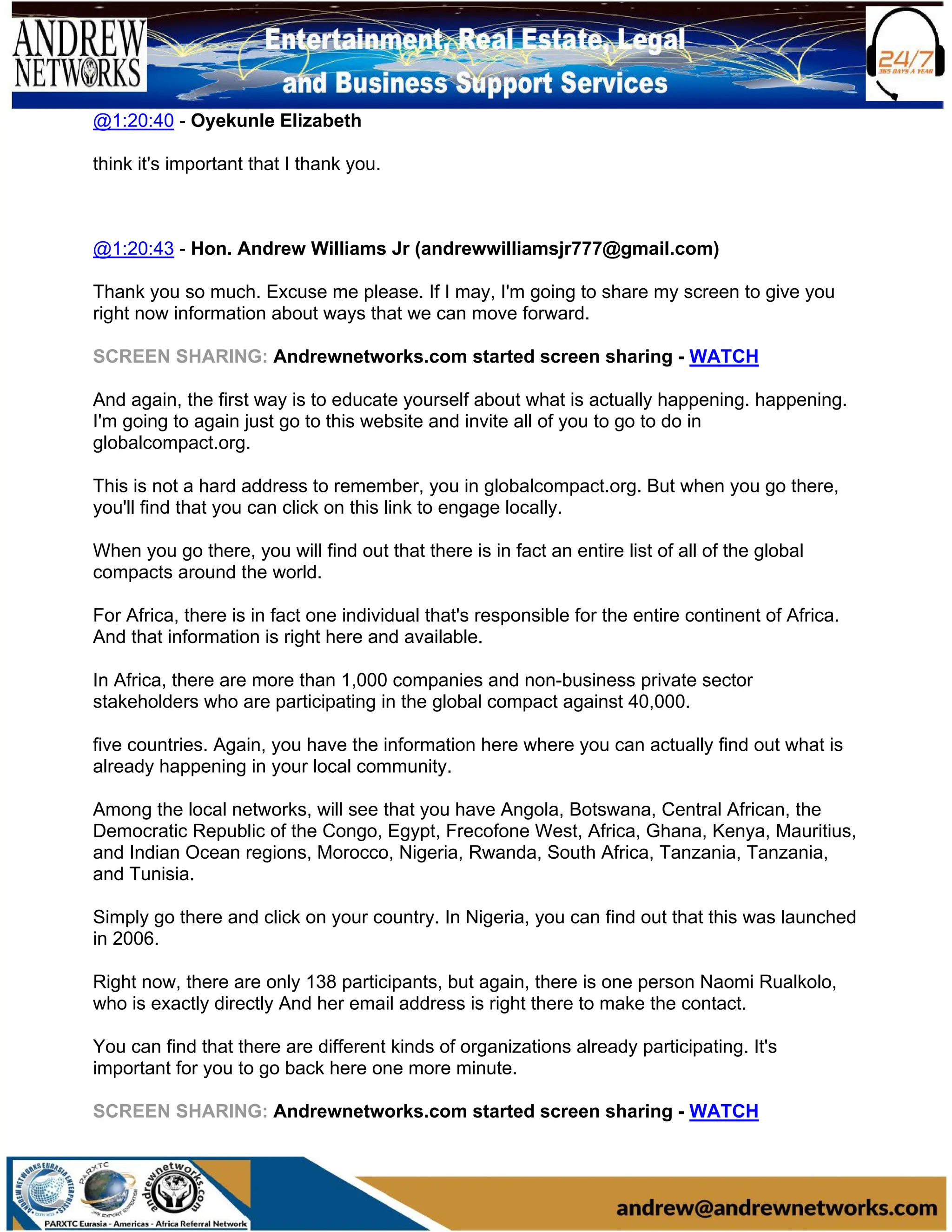 @1:20:40 - Oyekunle Elizabeth
think it's important that I thank you.
@1:20:43 - Hon. Andrew Williams Jr (andrewwilliamsjr777@gmail.com)
Thank you so much. Excuse me please. If I may, I'm going to share my screen to give you
right now information about ways that we can move forward.
SCREEN SHARING: Andrewnetworks.com started screen sharing - WATCH
And again, the first way is to educate yourself about what is actually happening. happening.
I'm going to again just go to this website and invite all of you to go to do in
globalcompact.org.
This is not a hard address to remember, you in globalcompact.org. But when you go there,
you'll find that you can click on this link to engage locally.
When you go there, you will find out that there is in fact an entire list of all of the global
compacts around the world.
For Africa, there is in fact one individual that's responsible for the entire continent of Africa.
And that information is right here and available.
In Africa, there are more than 1,000 companies and non-business private sector
stakeholders who are participating in the global compact against 40,000.
five countries. Again, you have the information here where you can actually find out what is
already happening in your local community.
Among the local networks, will see that you have Angola, Botswana, Central African, the
Democratic Republic of the Congo, Egypt, Frecofone West, Africa, Ghana, Kenya, Mauritius,
and Indian Ocean regions, Morocco, Nigeria, Rwanda, South Africa, Tanzania, Tanzania,
and Tunisia.
Simply go there and click on your country. In Nigeria, you can find out that this was launched
in 2006.
Right now, there are only 138 participants, but again, there is one person Naomi Rualkolo,
who is exactly directly And her email address is right there to make the contact.
You can find that there are different kinds of organizations already participating. It's
important for you to go back here one more minute.
SCREEN SHARING: Andrewnetworks.com started screen sharing - WATCH
 