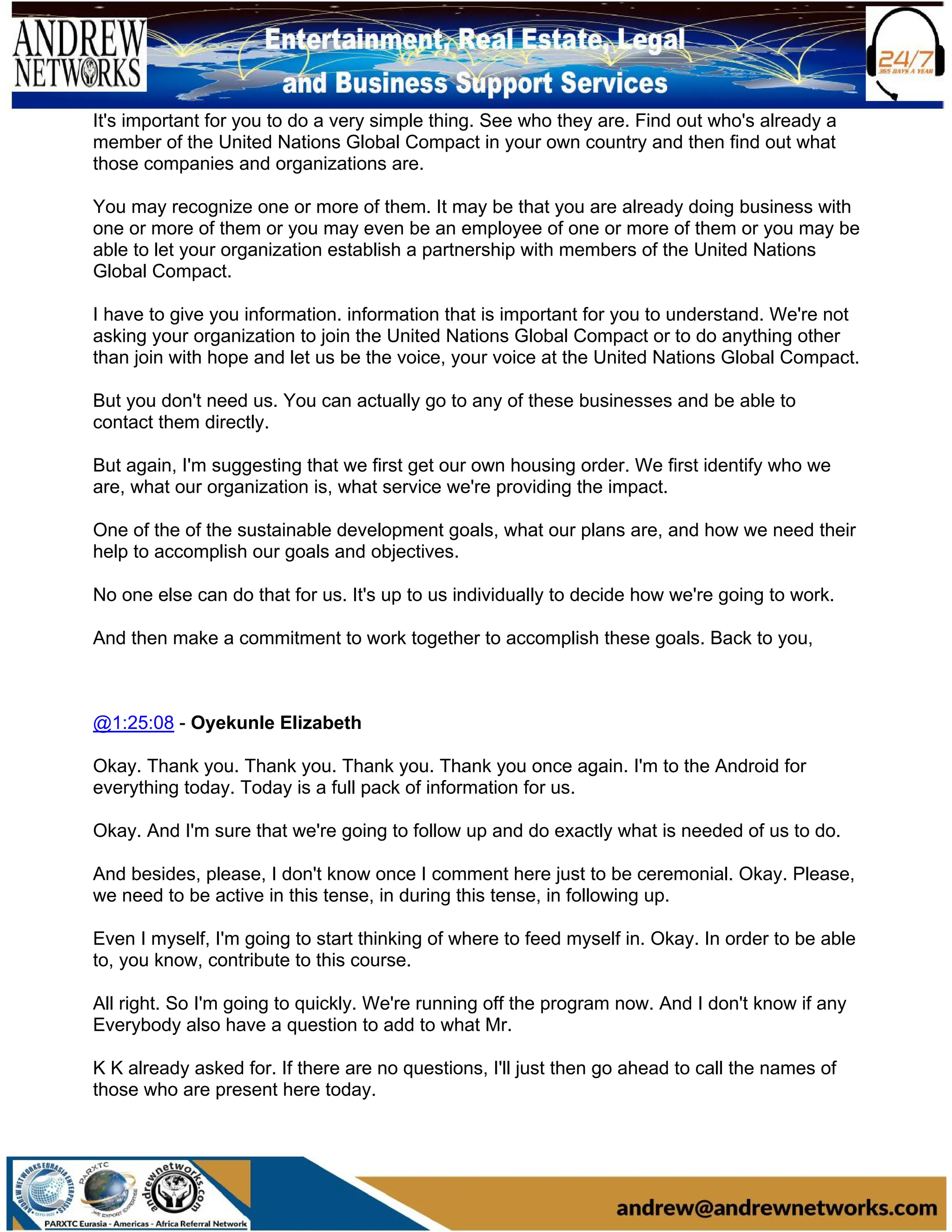 It's important for you to do a very simple thing. See who they are. Find out who's already a
member of the United Nations Global Compact in your own country and then find out what
those companies and organizations are.
You may recognize one or more of them. It may be that you are already doing business with
one or more of them or you may even be an employee of one or more of them or you may be
able to let your organization establish a partnership with members of the United Nations
Global Compact.
I have to give you information. information that is important for you to understand. We're not
asking your organization to join the United Nations Global Compact or to do anything other
than join with hope and let us be the voice, your voice at the United Nations Global Compact.
But you don't need us. You can actually go to any of these businesses and be able to
contact them directly.
But again, I'm suggesting that we first get our own housing order. We first identify who we
are, what our organization is, what service we're providing the impact.
One of the of the sustainable development goals, what our plans are, and how we need their
help to accomplish our goals and objectives.
No one else can do that for us. It's up to us individually to decide how we're going to work.
And then make a commitment to work together to accomplish these goals. Back to you,
@1:25:08 - Oyekunle Elizabeth
Okay. Thank you. Thank you. Thank you. Thank you once again. I'm to the Android for
everything today. Today is a full pack of information for us.
Okay. And I'm sure that we're going to follow up and do exactly what is needed of us to do.
And besides, please, I don't know once I comment here just to be ceremonial. Okay. Please,
we need to be active in this tense, in during this tense, in following up.
Even I myself, I'm going to start thinking of where to feed myself in. Okay. In order to be able
to, you know, contribute to this course.
All right. So I'm going to quickly. We're running off the program now. And I don't know if any
Everybody also have a question to add to what Mr.
K K already asked for. If there are no questions, I'll just then go ahead to call the names of
those who are present here today.
 