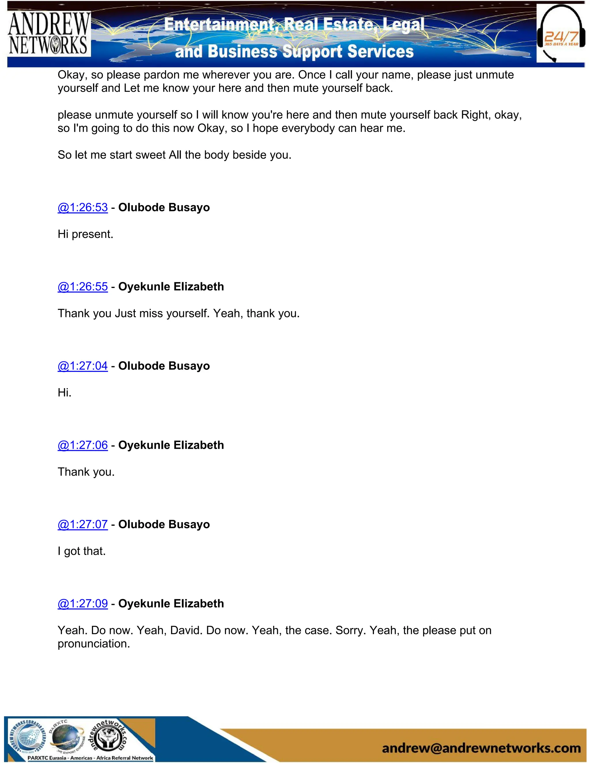 Okay, so please pardon me wherever you are. Once I call your name, please just unmute
yourself and Let me know your here and then mute yourself back.
please unmute yourself so I will know you're here and then mute yourself back Right, okay,
so I'm going to do this now Okay, so I hope everybody can hear me.
So let me start sweet All the body beside you.
@1:26:53 - Olubode Busayo
Hi present.
@1:26:55 - Oyekunle Elizabeth
Thank you Just miss yourself. Yeah, thank you.
@1:27:04 - Olubode Busayo
Hi.
@1:27:06 - Oyekunle Elizabeth
Thank you.
@1:27:07 - Olubode Busayo
I got that.
@1:27:09 - Oyekunle Elizabeth
Yeah. Do now. Yeah, David. Do now. Yeah, the case. Sorry. Yeah, the please put on
pronunciation.
 