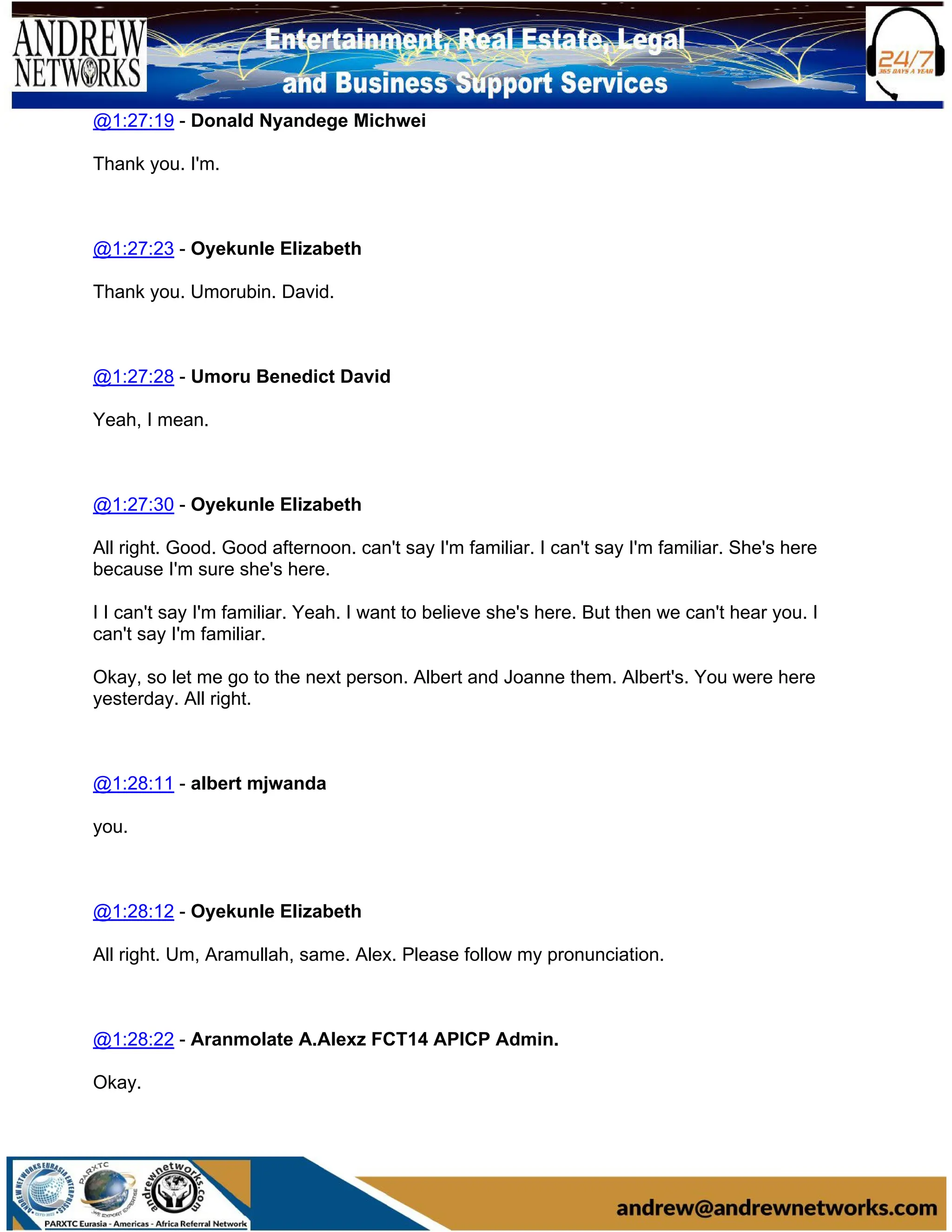 @1:27:19 - Donald Nyandege Michwei
Thank you. I'm.
@1:27:23 - Oyekunle Elizabeth
Thank you. Umorubin. David.
@1:27:28 - Umoru Benedict David
Yeah, I mean.
@1:27:30 - Oyekunle Elizabeth
All right. Good. Good afternoon. can't say I'm familiar. I can't say I'm familiar. She's here
because I'm sure she's here.
I I can't say I'm familiar. Yeah. I want to believe she's here. But then we can't hear you. I
can't say I'm familiar.
Okay, so let me go to the next person. Albert and Joanne them. Albert's. You were here
yesterday. All right.
@1:28:11 - albert mjwanda
you.
@1:28:12 - Oyekunle Elizabeth
All right. Um, Aramullah, same. Alex. Please follow my pronunciation.
@1:28:22 - Aranmolate A.Alexz FCT14 APICP Admin.
Okay.
 