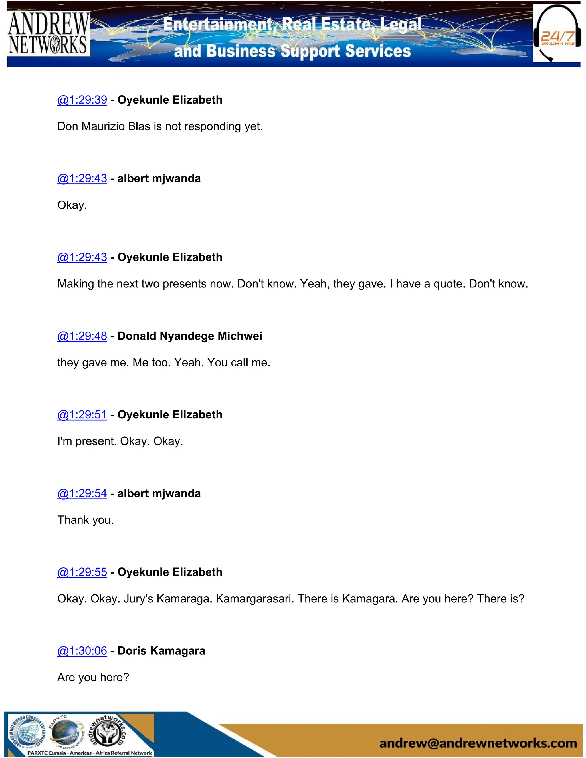 @1:29:39 - Oyekunle Elizabeth
Don Maurizio Blas is not responding yet.
@1:29:43 - albert mjwanda
Okay.
@1:29:43 - Oyekunle Elizabeth
Making the next two presents now. Don't know. Yeah, they gave. I have a quote. Don't know.
@1:29:48 - Donald Nyandege Michwei
they gave me. Me too. Yeah. You call me.
@1:29:51 - Oyekunle Elizabeth
I'm present. Okay. Okay.
@1:29:54 - albert mjwanda
Thank you.
@1:29:55 - Oyekunle Elizabeth
Okay. Okay. Jury's Kamaraga. Kamargarasari. There is Kamagara. Are you here? There is?
@1:30:06 - Doris Kamagara
Are you here?
 