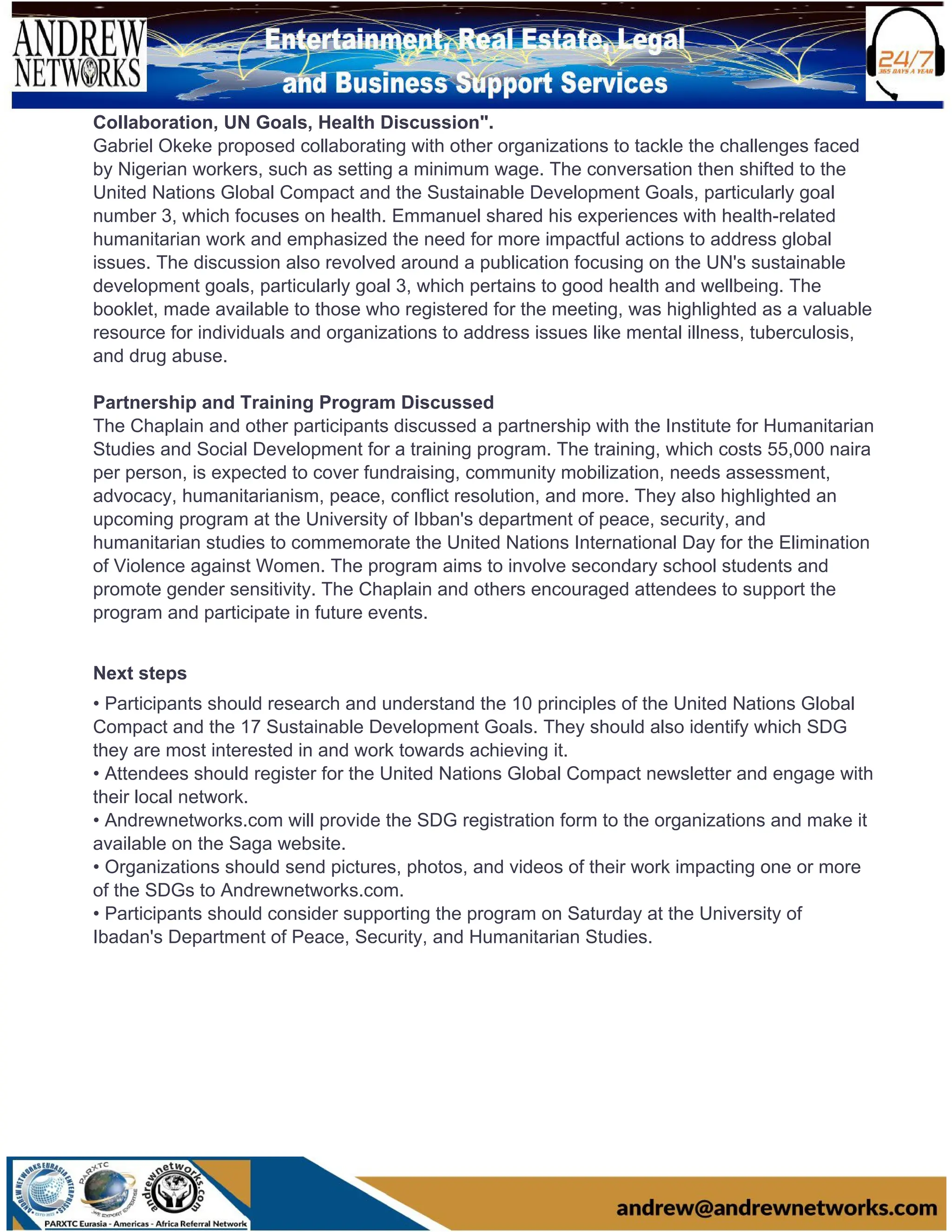 Collaboration, UN Goals, Health Discussion".
Gabriel Okeke proposed collaborating with other organizations to tackle the challenges faced
by Nigerian workers, such as setting a minimum wage. The conversation then shifted to the
United Nations Global Compact and the Sustainable Development Goals, particularly goal
number 3, which focuses on health. Emmanuel shared his experiences with health-related
humanitarian work and emphasized the need for more impactful actions to address global
issues. The discussion also revolved around a publication focusing on the UN's sustainable
development goals, particularly goal 3, which pertains to good health and wellbeing. The
booklet, made available to those who registered for the meeting, was highlighted as a valuable
resource for individuals and organizations to address issues like mental illness, tuberculosis,
and drug abuse.
Partnership and Training Program Discussed
The Chaplain and other participants discussed a partnership with the Institute for Humanitarian
Studies and Social Development for a training program. The training, which costs 55,000 naira
per person, is expected to cover fundraising, community mobilization, needs assessment,
advocacy, humanitarianism, peace, conflict resolution, and more. They also highlighted an
upcoming program at the University of Ibban's department of peace, security, and
humanitarian studies to commemorate the United Nations International Day for the Elimination
of Violence against Women. The program aims to involve secondary school students and
promote gender sensitivity. The Chaplain and others encouraged attendees to support the
program and participate in future events.
Next steps
• Participants should research and understand the 10 principles of the United Nations Global
Compact and the 17 Sustainable Development Goals. They should also identify which SDG
they are most interested in and work towards achieving it.
• Attendees should register for the United Nations Global Compact newsletter and engage with
their local network.
• Andrewnetworks.com will provide the SDG registration form to the organizations and make it
available on the Saga website.
• Organizations should send pictures, photos, and videos of their work impacting one or more
of the SDGs to Andrewnetworks.com.
• Participants should consider supporting the program on Saturday at the University of
Ibadan's Department of Peace, Security, and Humanitarian Studies.
 