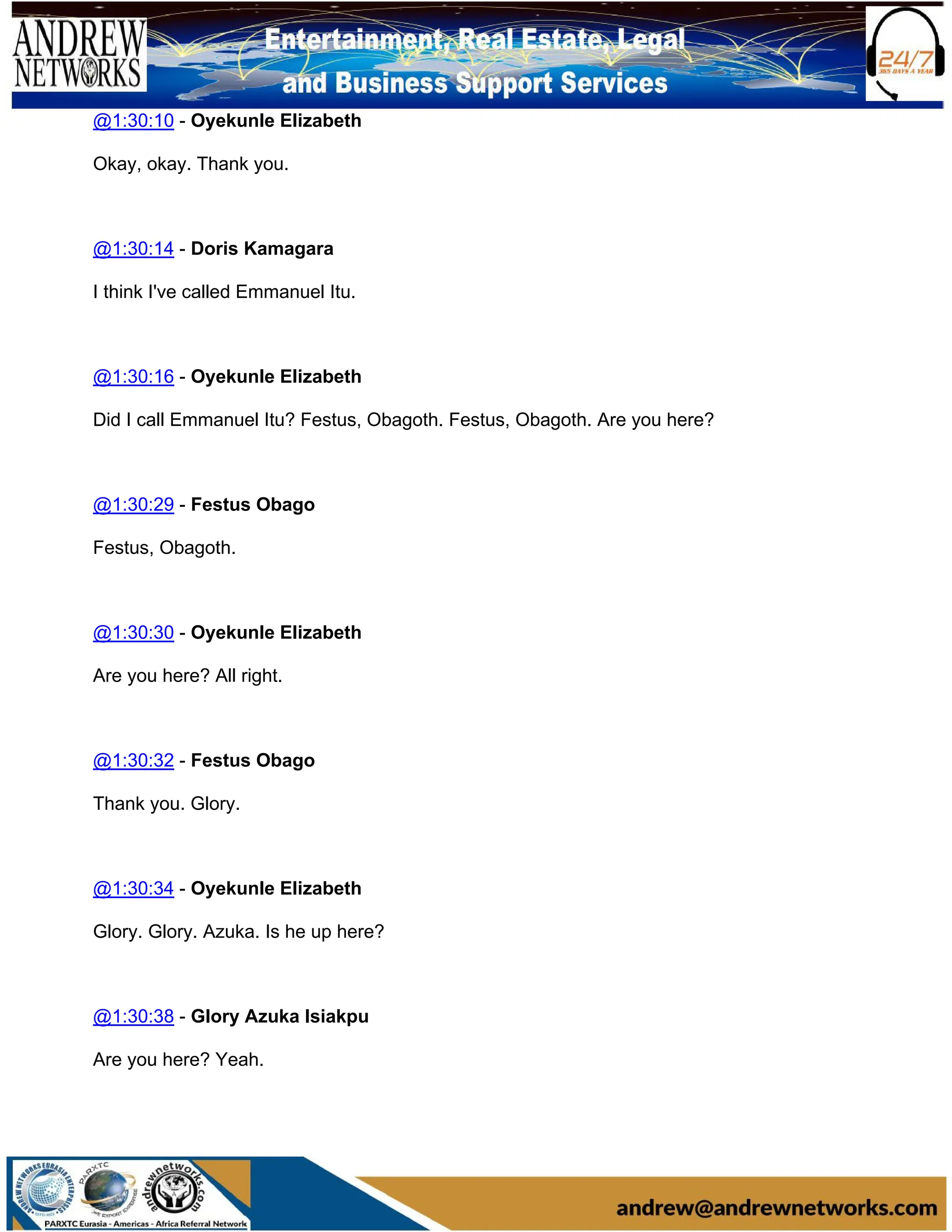 @1:30:10 - Oyekunle Elizabeth
Okay, okay. Thank you.
@1:30:14 - Doris Kamagara
I think I've called Emmanuel Itu.
@1:30:16 - Oyekunle Elizabeth
Did I call Emmanuel Itu? Festus, Obagoth. Festus, Obagoth. Are you here?
@1:30:29 - Festus Obago
Festus, Obagoth.
@1:30:30 - Oyekunle Elizabeth
Are you here? All right.
@1:30:32 - Festus Obago
Thank you. Glory.
@1:30:34 - Oyekunle Elizabeth
Glory. Glory. Azuka. Is he up here?
@1:30:38 - Glory Azuka lsiakpu
Are you here? Yeah.
 