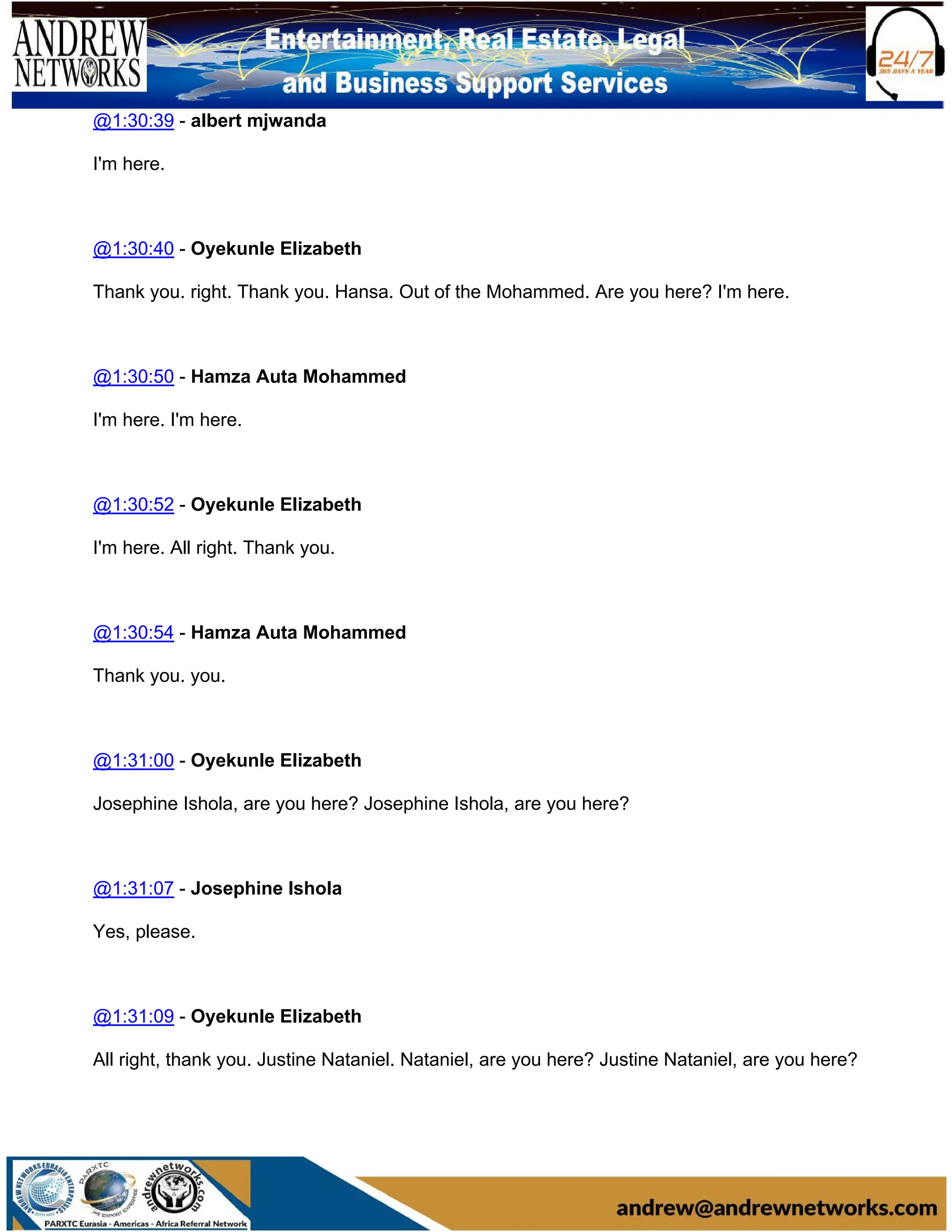@1:30:39 - albert mjwanda
I'm here.
@1:30:40 - Oyekunle Elizabeth
Thank you. right. Thank you. Hansa. Out of the Mohammed. Are you here? I'm here.
@1:30:50 - Hamza Auta Mohammed
I'm here. I'm here.
@1:30:52 - Oyekunle Elizabeth
I'm here. All right. Thank you.
@1:30:54 - Hamza Auta Mohammed
Thank you. you.
@1:31:00 - Oyekunle Elizabeth
Josephine Ishola, are you here? Josephine Ishola, are you here?
@1:31:07 - Josephine Ishola
Yes, please.
@1:31:09 - Oyekunle Elizabeth
All right, thank you. Justine Nataniel. Nataniel, are you here? Justine Nataniel, are you here?
 