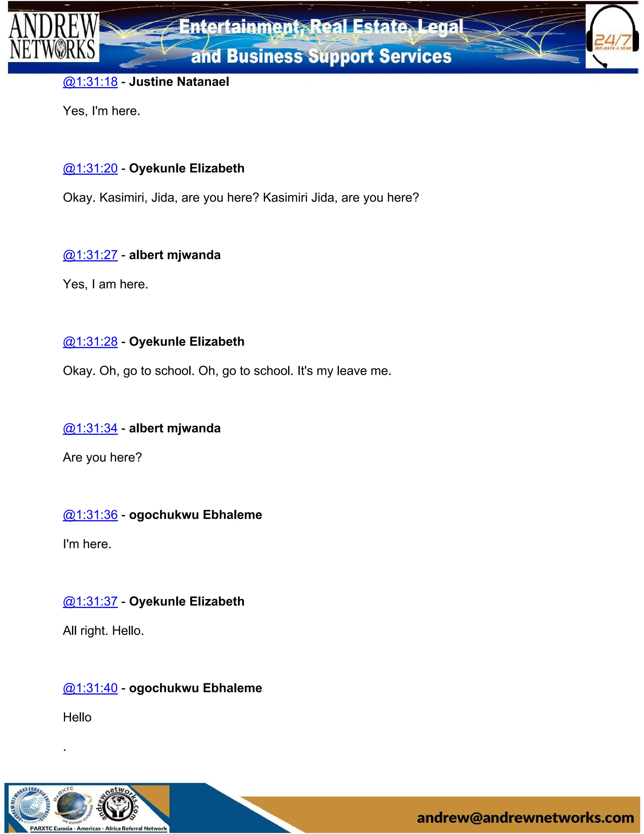 @1:31:18 - Justine Natanael
Yes, I'm here.
@1:31:20 - Oyekunle Elizabeth
Okay. Kasimiri, Jida, are you here? Kasimiri Jida, are you here?
@1:31:27 - albert mjwanda
Yes, I am here.
@1:31:28 - Oyekunle Elizabeth
Okay. Oh, go to school. Oh, go to school. It's my leave me.
@1:31:34 - albert mjwanda
Are you here?
@1:31:36 - ogochukwu Ebhaleme
I'm here.
@1:31:37 - Oyekunle Elizabeth
All right. Hello.
@1:31:40 - ogochukwu Ebhaleme
Hello
.
 