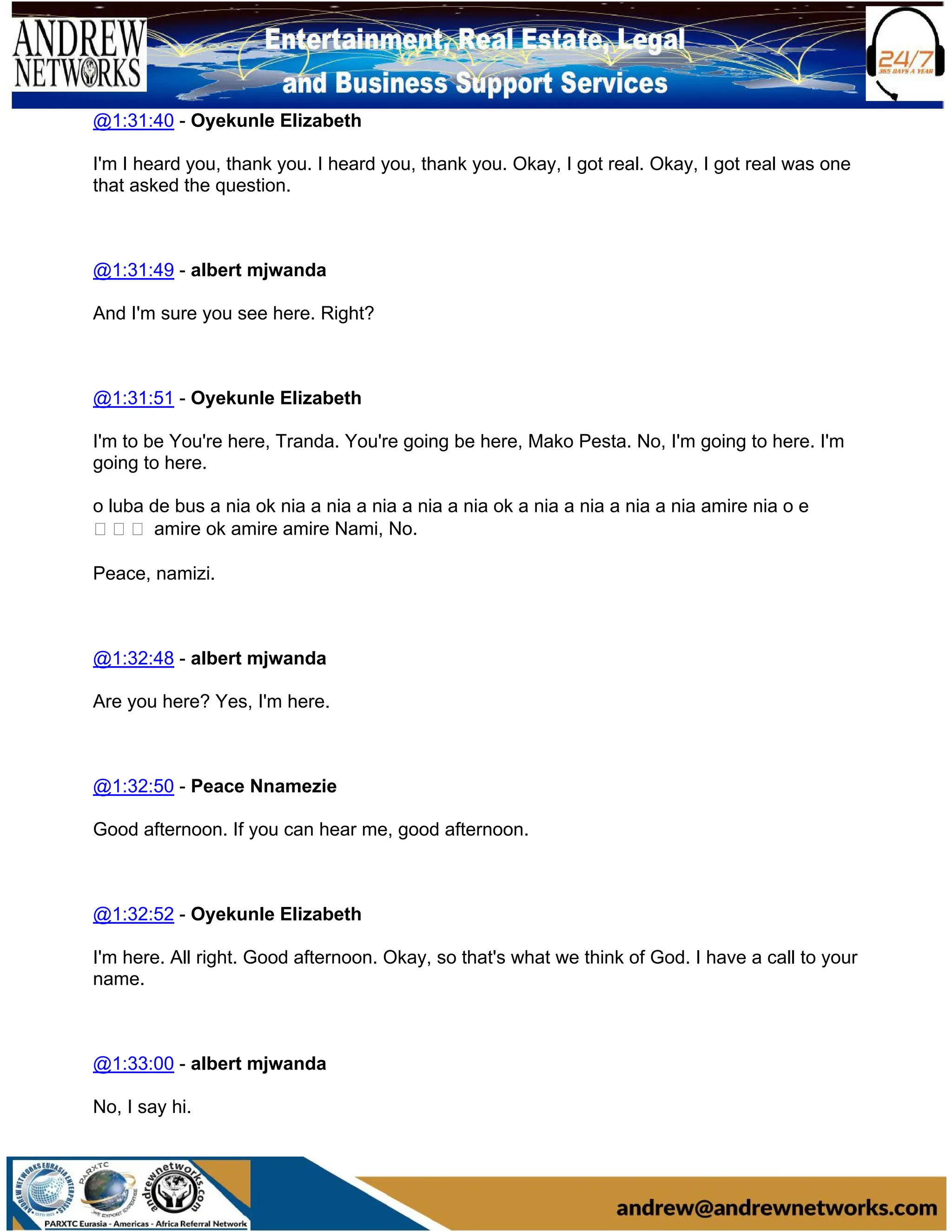 @1:31:40 - Oyekunle Elizabeth
I'm I heard you, thank you. I heard you, thank you. Okay, I got real. Okay, I got real was one
that asked the question.
@1:31:49 - albert mjwanda
And I'm sure you see here. Right?
@1:31:51 - Oyekunle Elizabeth
I'm to be You're here, Tranda. You're going be here, Mako Pesta. No, I'm going to here. I'm
going to here.
o luba de bus a nia ok nia a nia a nia a nia a nia ok a nia a nia a nia a nia amire nia o e
마 음에 amire ok amire amire Nami, No.
Peace, namizi.
@1:32:48 - albert mjwanda
Are you here? Yes, I'm here.
@1:32:50 - Peace Nnamezie
Good afternoon. If you can hear me, good afternoon.
@1:32:52 - Oyekunle Elizabeth
I'm here. All right. Good afternoon. Okay, so that's what we think of God. I have a call to your
name.
@1:33:00 - albert mjwanda
No, I say hi.
 