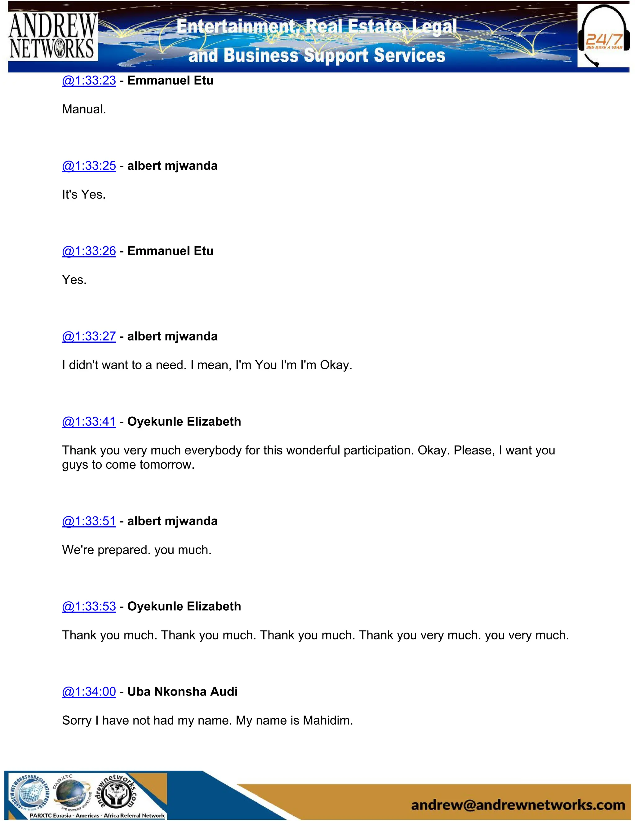 @1:33:23 - Emmanuel Etu
Manual.
@1:33:25 - albert mjwanda
It's Yes.
@1:33:26 - Emmanuel Etu
Yes.
@1:33:27 - albert mjwanda
I didn't want to a need. I mean, I'm You I'm I'm Okay.
@1:33:41 - Oyekunle Elizabeth
Thank you very much everybody for this wonderful participation. Okay. Please, I want you
guys to come tomorrow.
@1:33:51 - albert mjwanda
We're prepared. you much.
@1:33:53 - Oyekunle Elizabeth
Thank you much. Thank you much. Thank you much. Thank you very much. you very much.
@1:34:00 - Uba Nkonsha Audi
Sorry I have not had my name. My name is Mahidim.
 