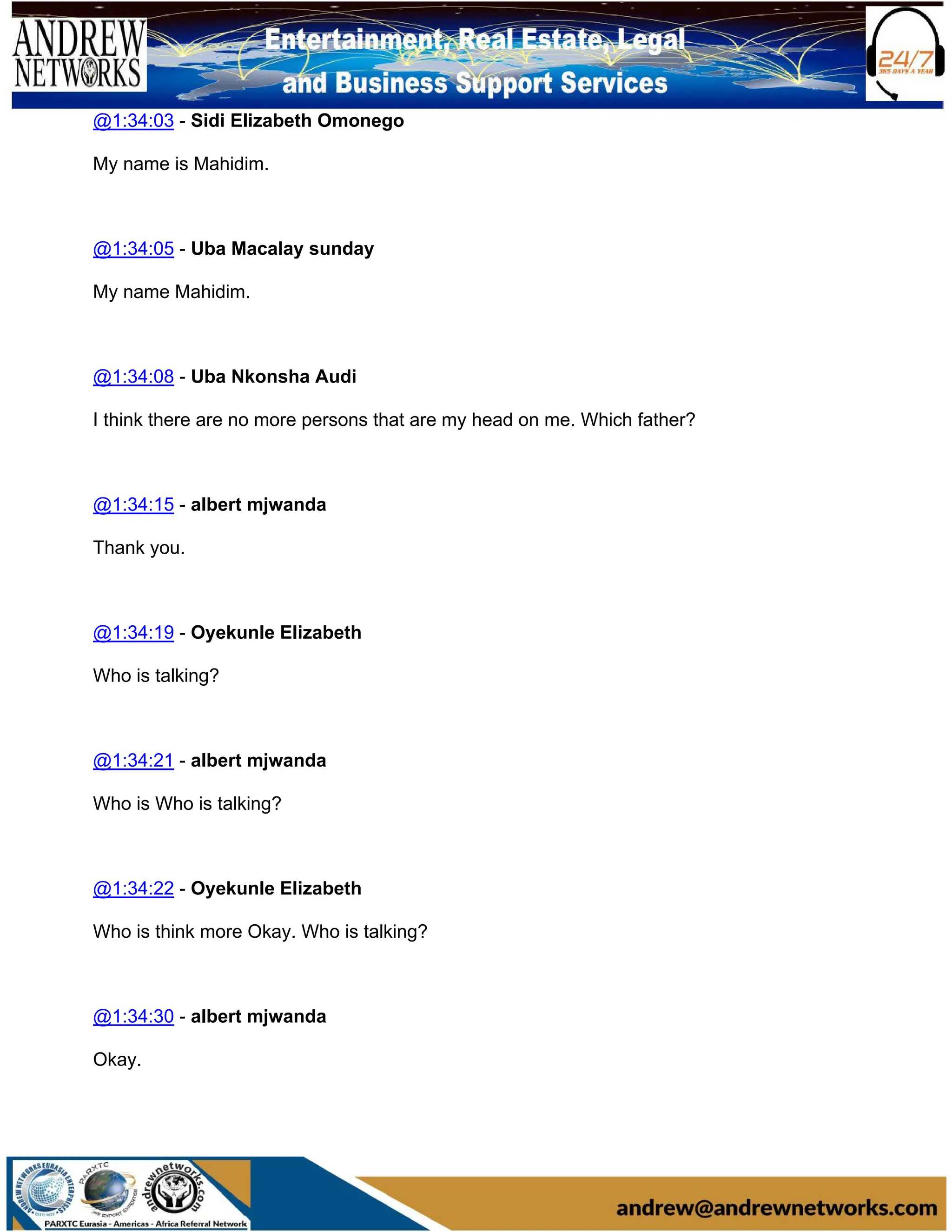 @1:34:03 - Sidi Elizabeth Omonego
My name is Mahidim.
@1:34:05 - Uba Macalay sunday
My name Mahidim.
@1:34:08 - Uba Nkonsha Audi
I think there are no more persons that are my head on me. Which father?
@1:34:15 - albert mjwanda
Thank you.
@1:34:19 - Oyekunle Elizabeth
Who is talking?
@1:34:21 - albert mjwanda
Who is Who is talking?
@1:34:22 - Oyekunle Elizabeth
Who is think more Okay. Who is talking?
@1:34:30 - albert mjwanda
Okay.
 