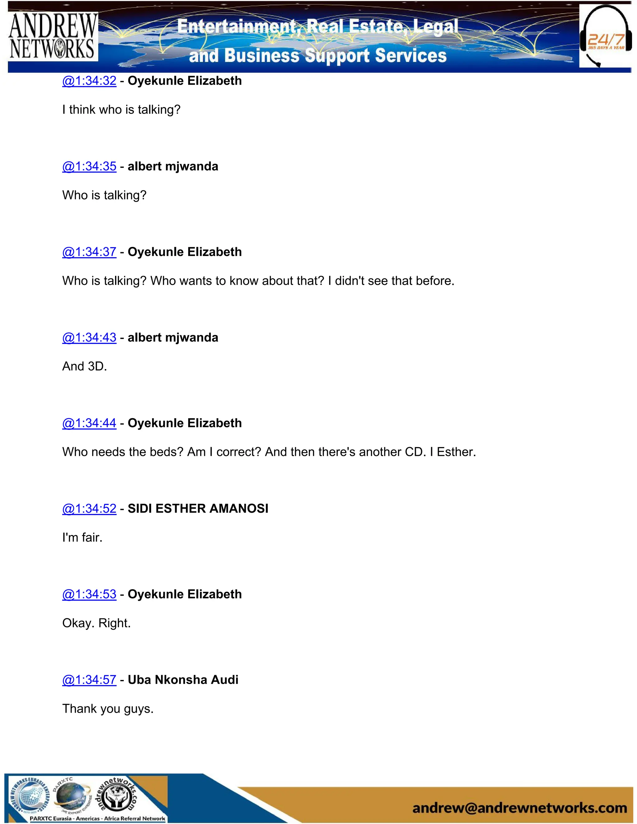 @1:34:32 - Oyekunle Elizabeth
I think who is talking?
@1:34:35 - albert mjwanda
Who is talking?
@1:34:37 - Oyekunle Elizabeth
Who is talking? Who wants to know about that? I didn't see that before.
@1:34:43 - albert mjwanda
And 3D.
@1:34:44 - Oyekunle Elizabeth
Who needs the beds? Am I correct? And then there's another CD. I Esther.
@1:34:52 - SIDI ESTHER AMANOSI
I'm fair.
@1:34:53 - Oyekunle Elizabeth
Okay. Right.
@1:34:57 - Uba Nkonsha Audi
Thank you guys.
 