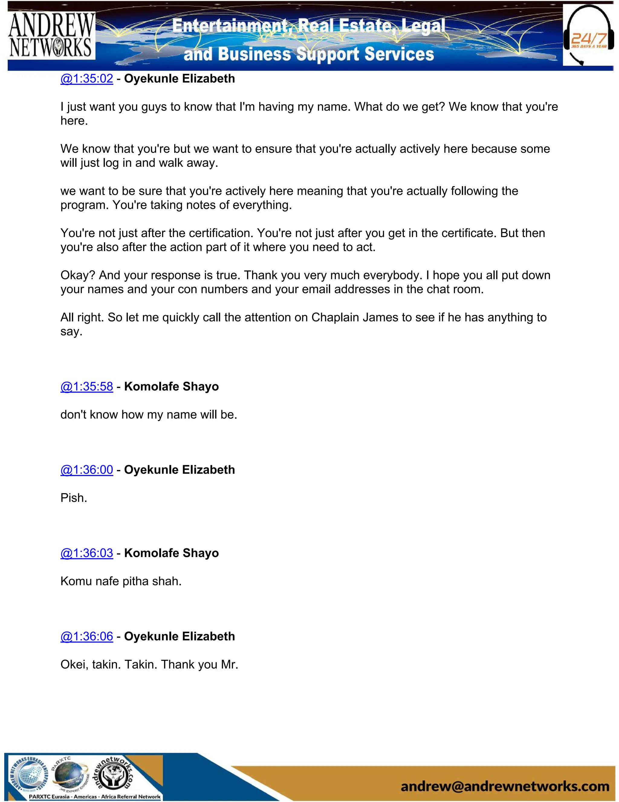 @1:35:02 - Oyekunle Elizabeth
I just want you guys to know that I'm having my name. What do we get? We know that you're
here.
We know that you're but we want to ensure that you're actually actively here because some
will just log in and walk away.
we want to be sure that you're actively here meaning that you're actually following the
program. You're taking notes of everything.
You're not just after the certification. You're not just after you get in the certificate. But then
you're also after the action part of it where you need to act.
Okay? And your response is true. Thank you very much everybody. I hope you all put down
your names and your con numbers and your email addresses in the chat room.
All right. So let me quickly call the attention on Chaplain James to see if he has anything to
say.
@1:35:58 - Komolafe Shayo
don't know how my name will be.
@1:36:00 - Oyekunle Elizabeth
Pish.
@1:36:03 - Komolafe Shayo
Komu nafe pitha shah.
@1:36:06 - Oyekunle Elizabeth
Okei, takin. Takin. Thank you Mr.
 