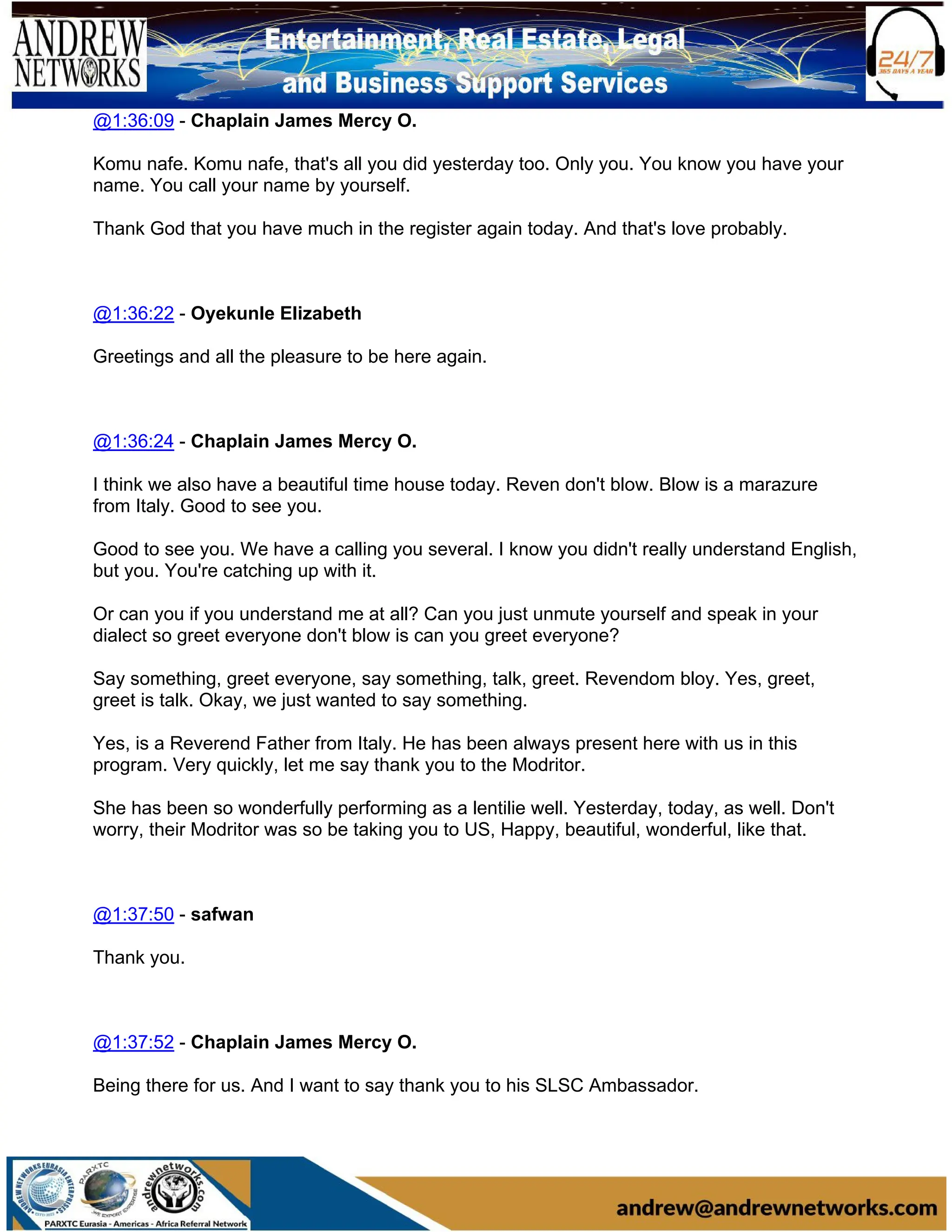@1:36:09 - Chaplain James Mercy O.
Komu nafe. Komu nafe, that's all you did yesterday too. Only you. You know you have your
name. You call your name by yourself.
Thank God that you have much in the register again today. And that's love probably.
@1:36:22 - Oyekunle Elizabeth
Greetings and all the pleasure to be here again.
@1:36:24 - Chaplain James Mercy O.
I think we also have a beautiful time house today. Reven don't blow. Blow is a marazure
from Italy. Good to see you.
Good to see you. We have a calling you several. I know you didn't really understand English,
but you. You're catching up with it.
Or can you if you understand me at all? Can you just unmute yourself and speak in your
dialect so greet everyone don't blow is can you greet everyone?
Say something, greet everyone, say something, talk, greet. Revendom bloy. Yes, greet,
greet is talk. Okay, we just wanted to say something.
Yes, is a Reverend Father from Italy. He has been always present here with us in this
program. Very quickly, let me say thank you to the Modritor.
She has been so wonderfully performing as a lentilie well. Yesterday, today, as well. Don't
worry, their Modritor was so be taking you to US, Happy, beautiful, wonderful, like that.
@1:37:50 - safwan
Thank you.
@1:37:52 - Chaplain James Mercy O.
Being there for us. And I want to say thank you to his SLSC Ambassador.
 