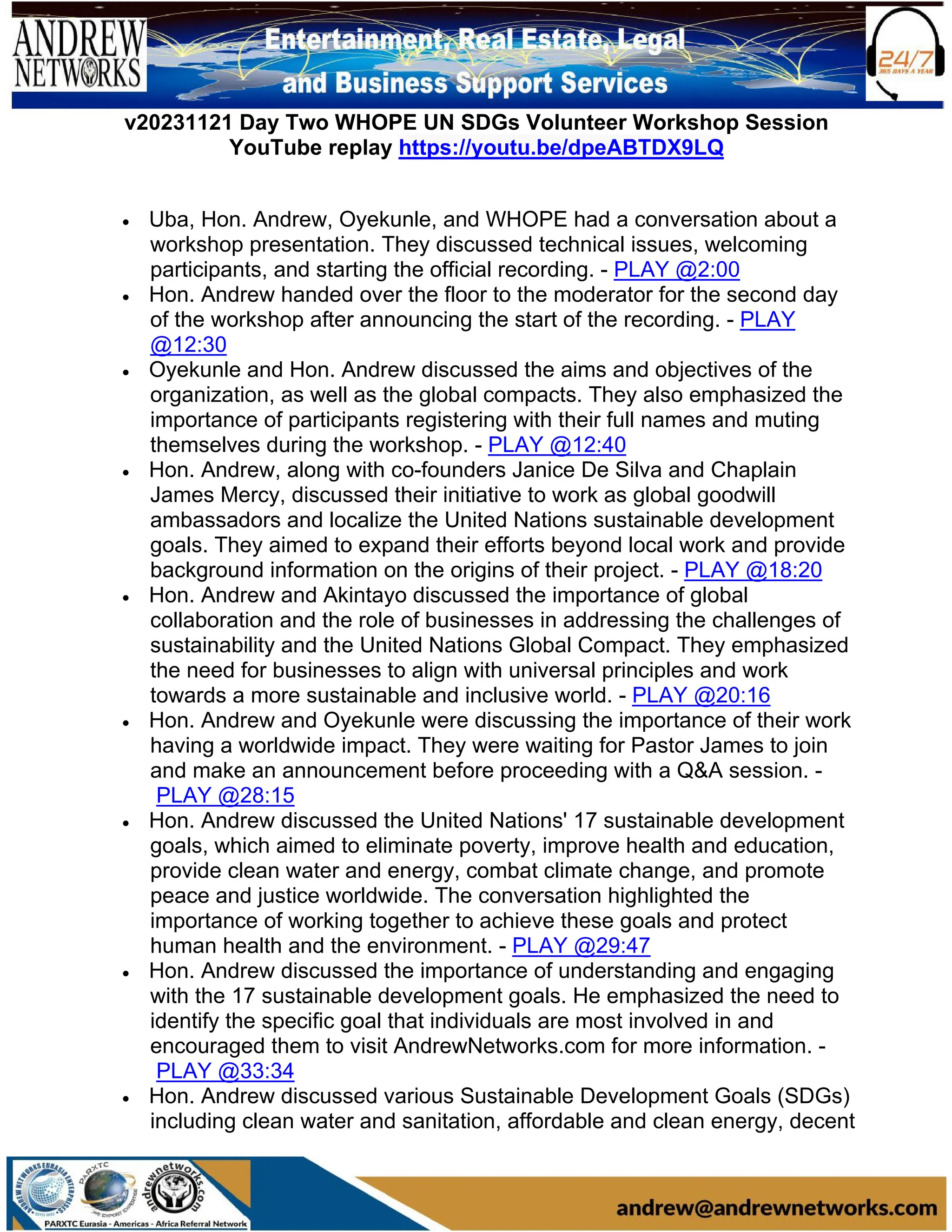 v20231121 Day Two WHOPE UN SDGs Volunteer Workshop Session
YouTube replay https://youtu.be/dpeABTDX9LQ
• Uba, Hon. Andrew, Oyekunle, and WHOPE had a conversation about a
workshop presentation. They discussed technical issues, welcoming
participants, and starting the official recording. - PLAY @2:00
• Hon. Andrew handed over the floor to the moderator for the second day
of the workshop after announcing the start of the recording. - PLAY
@12:30
• Oyekunle and Hon. Andrew discussed the aims and objectives of the
organization, as well as the global compacts. They also emphasized the
importance of participants registering with their full names and muting
themselves during the workshop. - PLAY @12:40
• Hon. Andrew, along with co-founders Janice De Silva and Chaplain
James Mercy, discussed their initiative to work as global goodwill
ambassadors and localize the United Nations sustainable development
goals. They aimed to expand their efforts beyond local work and provide
background information on the origins of their project. - PLAY @18:20
• Hon. Andrew and Akintayo discussed the importance of global
collaboration and the role of businesses in addressing the challenges of
sustainability and the United Nations Global Compact. They emphasized
the need for businesses to align with universal principles and work
towards a more sustainable and inclusive world. - PLAY @20:16
• Hon. Andrew and Oyekunle were discussing the importance of their work
having a worldwide impact. They were waiting for Pastor James to join
and make an announcement before proceeding with a Q&A session. -
PLAY @28:15
• Hon. Andrew discussed the United Nations' 17 sustainable development
goals, which aimed to eliminate poverty, improve health and education,
provide clean water and energy, combat climate change, and promote
peace and justice worldwide. The conversation highlighted the
importance of working together to achieve these goals and protect
human health and the environment. - PLAY @29:47
• Hon. Andrew discussed the importance of understanding and engaging
with the 17 sustainable development goals. He emphasized the need to
identify the specific goal that individuals are most involved in and
encouraged them to visit AndrewNetworks.com for more information. -
PLAY @33:34
• Hon. Andrew discussed various Sustainable Development Goals (SDGs)
including clean water and sanitation, affordable and clean energy, decent
 