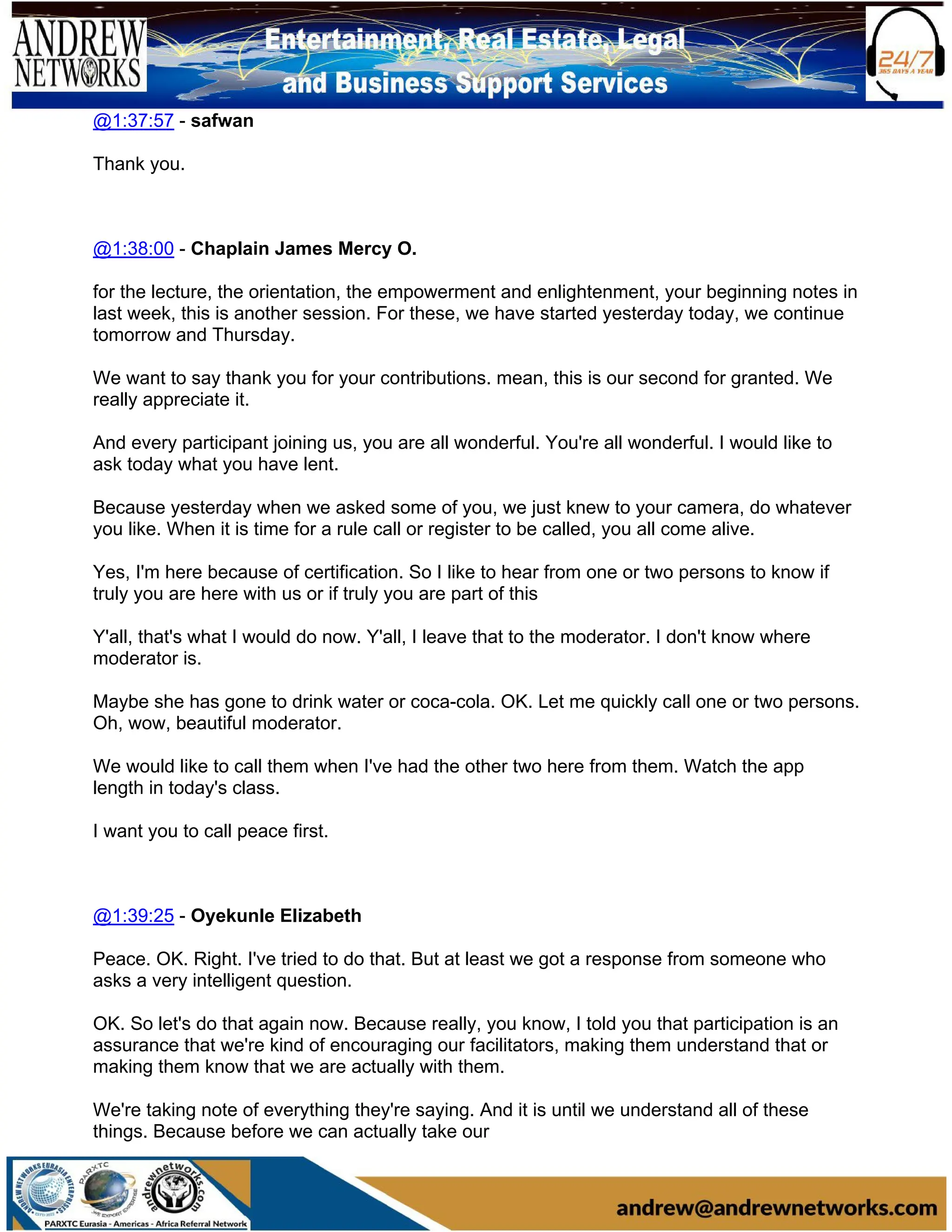 @1:37:57 - safwan
Thank you.
@1:38:00 - Chaplain James Mercy O.
for the lecture, the orientation, the empowerment and enlightenment, your beginning notes in
last week, this is another session. For these, we have started yesterday today, we continue
tomorrow and Thursday.
We want to say thank you for your contributions. mean, this is our second for granted. We
really appreciate it.
And every participant joining us, you are all wonderful. You're all wonderful. I would like to
ask today what you have lent.
Because yesterday when we asked some of you, we just knew to your camera, do whatever
you like. When it is time for a rule call or register to be called, you all come alive.
Yes, I'm here because of certification. So I like to hear from one or two persons to know if
truly you are here with us or if truly you are part of this
Y'all, that's what I would do now. Y'all, I leave that to the moderator. I don't know where
moderator is.
Maybe she has gone to drink water or coca-cola. OK. Let me quickly call one or two persons.
Oh, wow, beautiful moderator.
We would like to call them when I've had the other two here from them. Watch the app
length in today's class.
I want you to call peace first.
@1:39:25 - Oyekunle Elizabeth
Peace. OK. Right. I've tried to do that. But at least we got a response from someone who
asks a very intelligent question.
OK. So let's do that again now. Because really, you know, I told you that participation is an
assurance that we're kind of encouraging our facilitators, making them understand that or
making them know that we are actually with them.
We're taking note of everything they're saying. And it is until we understand all of these
things. Because before we can actually take our
 