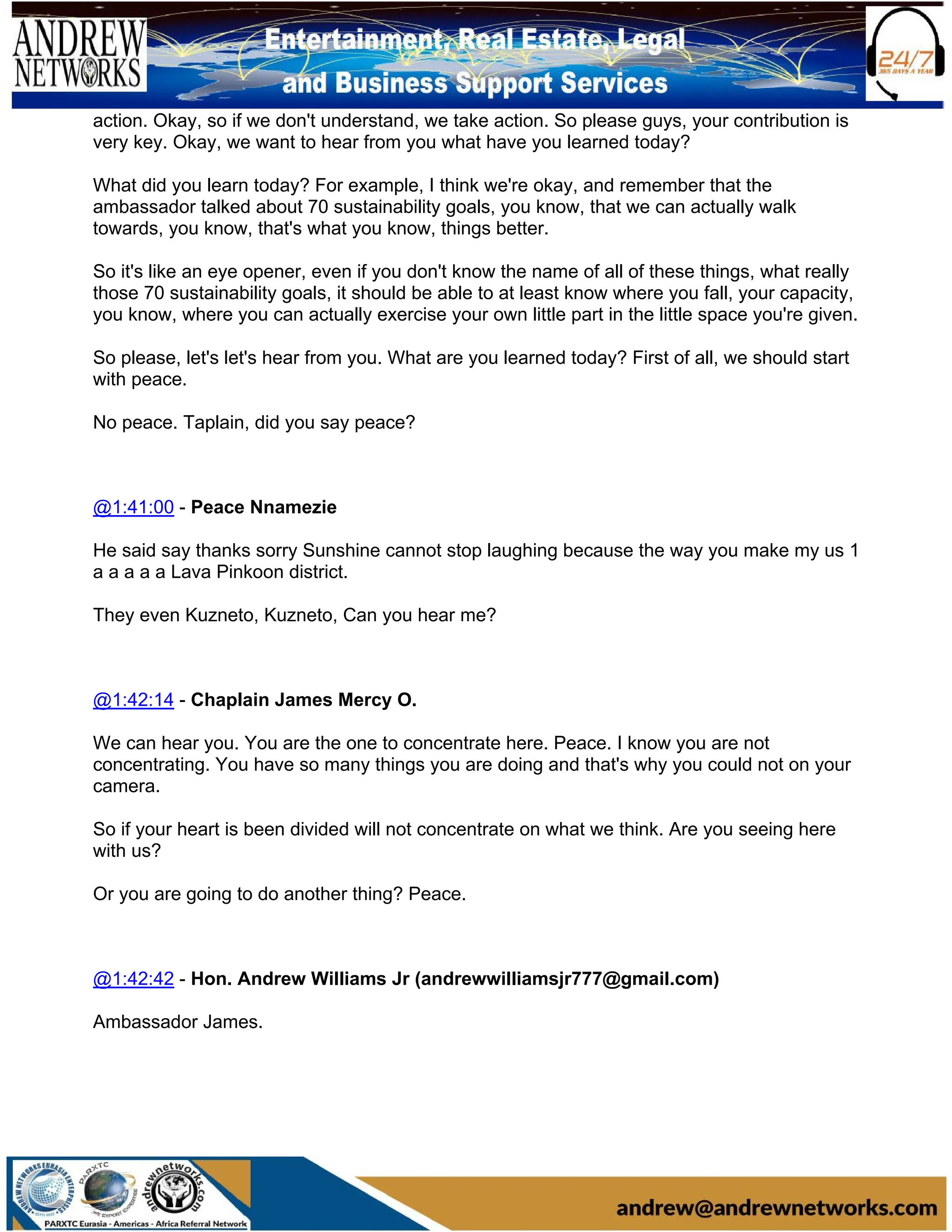 action. Okay, so if we don't understand, we take action. So please guys, your contribution is
very key. Okay, we want to hear from you what have you learned today?
What did you learn today? For example, I think we're okay, and remember that the
ambassador talked about 70 sustainability goals, you know, that we can actually walk
towards, you know, that's what you know, things better.
So it's like an eye opener, even if you don't know the name of all of these things, what really
those 70 sustainability goals, it should be able to at least know where you fall, your capacity,
you know, where you can actually exercise your own little part in the little space you're given.
So please, let's let's hear from you. What are you learned today? First of all, we should start
with peace.
No peace. Taplain, did you say peace?
@1:41:00 - Peace Nnamezie
He said say thanks sorry Sunshine cannot stop laughing because the way you make my us 1
a a a a a Lava Pinkoon district.
They even Kuzneto, Kuzneto, Can you hear me?
@1:42:14 - Chaplain James Mercy O.
We can hear you. You are the one to concentrate here. Peace. I know you are not
concentrating. You have so many things you are doing and that's why you could not on your
camera.
So if your heart is been divided will not concentrate on what we think. Are you seeing here
with us?
Or you are going to do another thing? Peace.
@1:42:42 - Hon. Andrew Williams Jr (andrewwilliamsjr777@gmail.com)
Ambassador James.
 