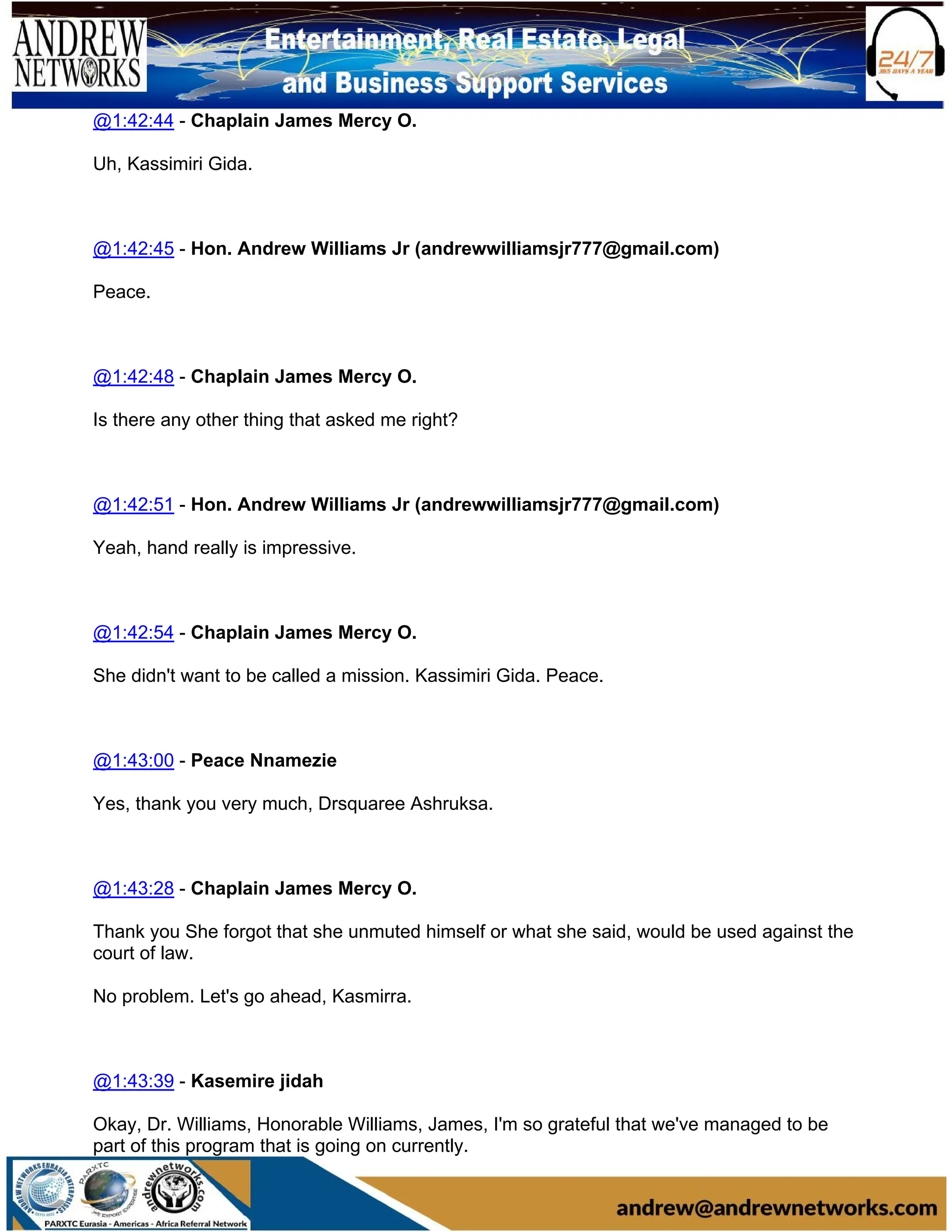 @1:42:44 - Chaplain James Mercy O.
Uh, Kassimiri Gida.
@1:42:45 - Hon. Andrew Williams Jr (andrewwilliamsjr777@gmail.com)
Peace.
@1:42:48 - Chaplain James Mercy O.
Is there any other thing that asked me right?
@1:42:51 - Hon. Andrew Williams Jr (andrewwilliamsjr777@gmail.com)
Yeah, hand really is impressive.
@1:42:54 - Chaplain James Mercy O.
She didn't want to be called a mission. Kassimiri Gida. Peace.
@1:43:00 - Peace Nnamezie
Yes, thank you very much, Drsquaree Ashruksa.
@1:43:28 - Chaplain James Mercy O.
Thank you She forgot that she unmuted himself or what she said, would be used against the
court of law.
No problem. Let's go ahead, Kasmirra.
@1:43:39 - Kasemire jidah
Okay, Dr. Williams, Honorable Williams, James, I'm so grateful that we've managed to be
part of this program that is going on currently.
 