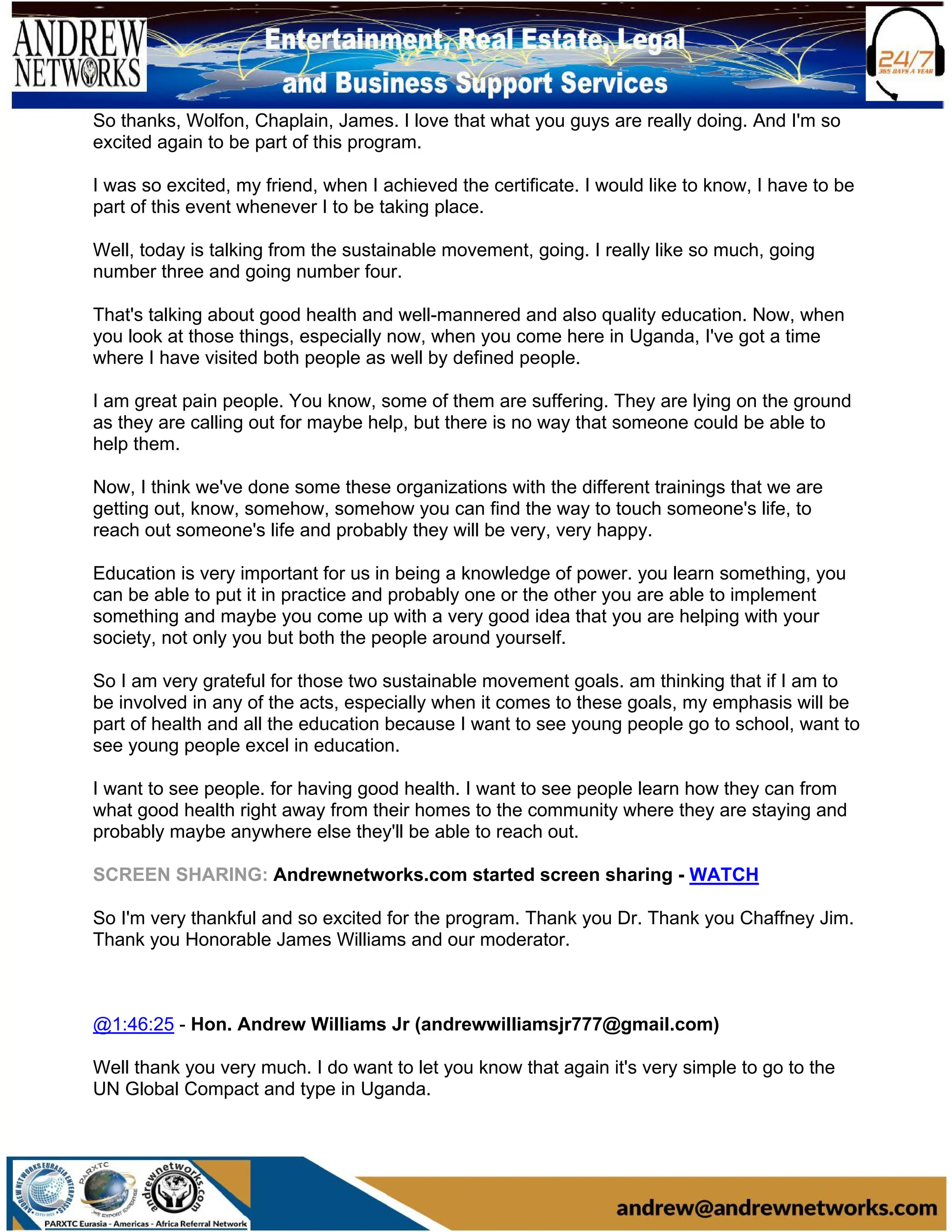 So thanks, Wolfon, Chaplain, James. I love that what you guys are really doing. And I'm so
excited again to be part of this program.
I was so excited, my friend, when I achieved the certificate. I would like to know, I have to be
part of this event whenever I to be taking place.
Well, today is talking from the sustainable movement, going. I really like so much, going
number three and going number four.
That's talking about good health and well-mannered and also quality education. Now, when
you look at those things, especially now, when you come here in Uganda, I've got a time
where I have visited both people as well by defined people.
I am great pain people. You know, some of them are suffering. They are lying on the ground
as they are calling out for maybe help, but there is no way that someone could be able to
help them.
Now, I think we've done some these organizations with the different trainings that we are
getting out, know, somehow, somehow you can find the way to touch someone's life, to
reach out someone's life and probably they will be very, very happy.
Education is very important for us in being a knowledge of power. you learn something, you
can be able to put it in practice and probably one or the other you are able to implement
something and maybe you come up with a very good idea that you are helping with your
society, not only you but both the people around yourself.
So I am very grateful for those two sustainable movement goals. am thinking that if I am to
be involved in any of the acts, especially when it comes to these goals, my emphasis will be
part of health and all the education because I want to see young people go to school, want to
see young people excel in education.
I want to see people. for having good health. I want to see people learn how they can from
what good health right away from their homes to the community where they are staying and
probably maybe anywhere else they'll be able to reach out.
SCREEN SHARING: Andrewnetworks.com started screen sharing - WATCH
So I'm very thankful and so excited for the program. Thank you Dr. Thank you Chaffney Jim.
Thank you Honorable James Williams and our moderator.
@1:46:25 - Hon. Andrew Williams Jr (andrewwilliamsjr777@gmail.com)
Well thank you very much. I do want to let you know that again it's very simple to go to the
UN Global Compact and type in Uganda.
 