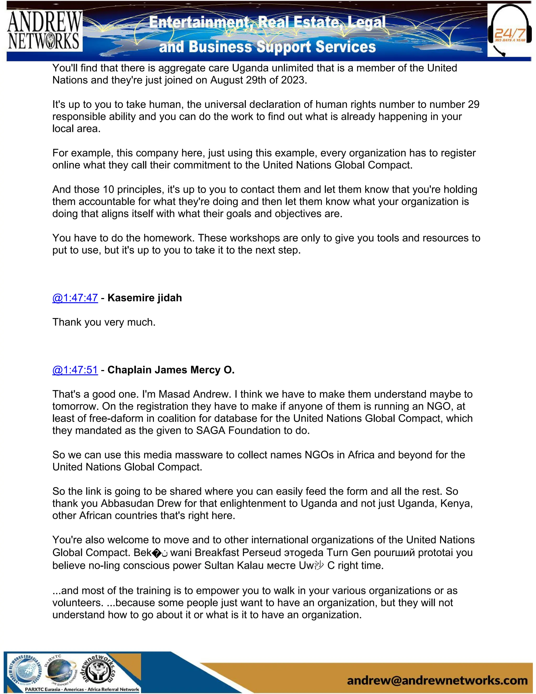 You'll find that there is aggregate care Uganda unlimited that is a member of the United
Nations and they're just joined on August 29th of 2023.
It's up to you to take human, the universal declaration of human rights number to number 29
responsible ability and you can do the work to find out what is already happening in your
local area.
For example, this company here, just using this example, every organization has to register
online what they call their commitment to the United Nations Global Compact.
And those 10 principles, it's up to you to contact them and let them know that you're holding
them accountable for what they're doing and then let them know what your organization is
doing that aligns itself with what their goals and objectives are.
You have to do the homework. These workshops are only to give you tools and resources to
put to use, but it's up to you to take it to the next step.
@1:47:47 - Kasemire jidah
Thank you very much.
@1:47:51 - Chaplain James Mercy O.
That's a good one. I'm Masad Andrew. I think we have to make them understand maybe to
tomorrow. On the registration they have to make if anyone of them is running an NGO, at
least of free-daform in coalition for database for the United Nations Global Compact, which
they mandated as the given to SAGA Foundation to do.
So we can use this media massware to collect names NGOs in Africa and beyond for the
United Nations Global Compact.
So the link is going to be shared where you can easily feed the form and all the rest. So
thank you Abbasudan Drew for that enlightenment to Uganda and not just Uganda, Kenya,
other African countries that's right here.
You're also welcome to move and to other international organizations of the United Nations
Global Compact. Bek�‫ن‬ wani Breakfast Perseud этоgeda Turn Gen pourший prototai you
believe no-ling conscious power Sultan Kalau месте Uw沙 C right time.
...and most of the training is to empower you to walk in your various organizations or as
volunteers. ...because some people just want to have an organization, but they will not
understand how to go about it or what is it to have an organization.
 