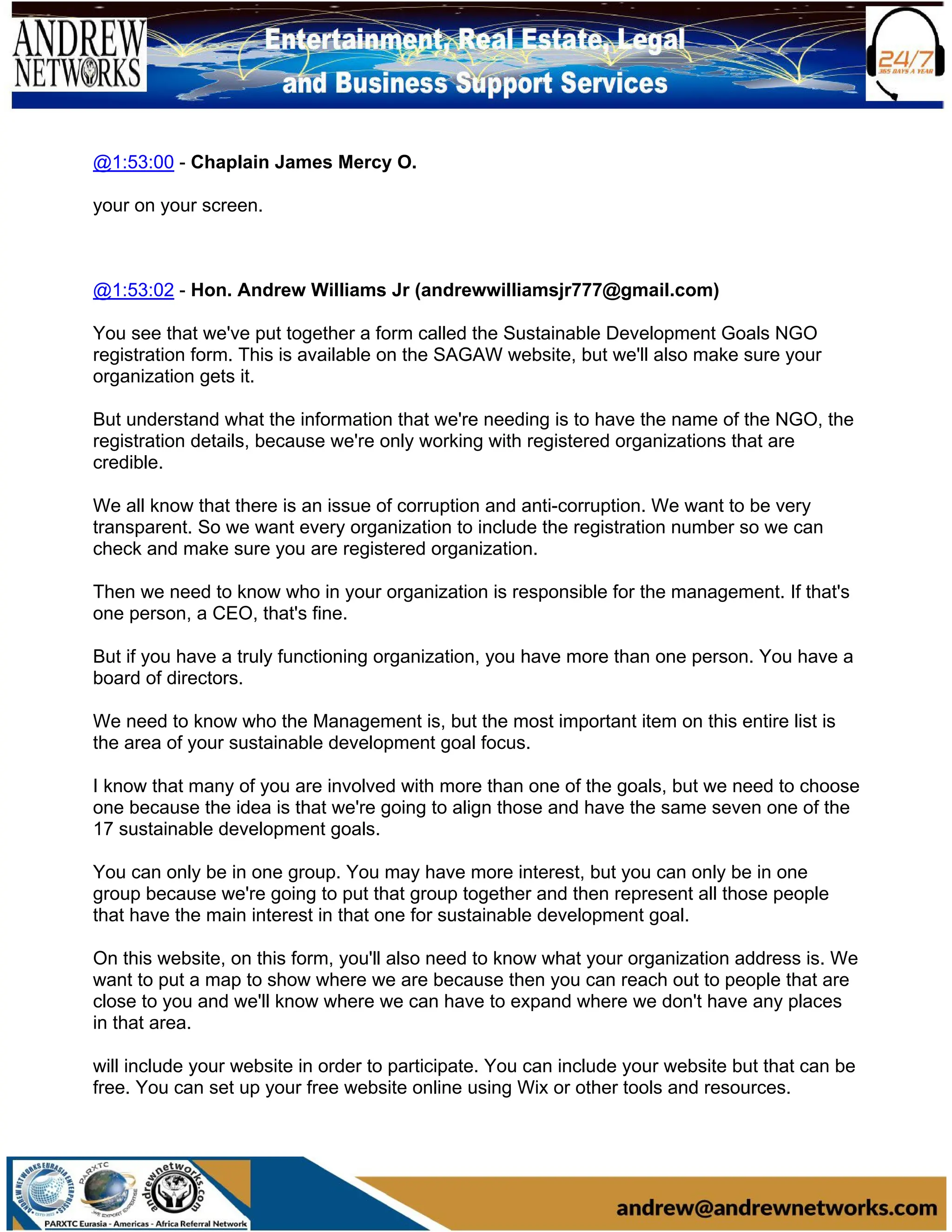@1:53:00 - Chaplain James Mercy O.
your on your screen.
@1:53:02 - Hon. Andrew Williams Jr (andrewwilliamsjr777@gmail.com)
You see that we've put together a form called the Sustainable Development Goals NGO
registration form. This is available on the SAGAW website, but we'll also make sure your
organization gets it.
But understand what the information that we're needing is to have the name of the NGO, the
registration details, because we're only working with registered organizations that are
credible.
We all know that there is an issue of corruption and anti-corruption. We want to be very
transparent. So we want every organization to include the registration number so we can
check and make sure you are registered organization.
Then we need to know who in your organization is responsible for the management. If that's
one person, a CEO, that's fine.
But if you have a truly functioning organization, you have more than one person. You have a
board of directors.
We need to know who the Management is, but the most important item on this entire list is
the area of your sustainable development goal focus.
I know that many of you are involved with more than one of the goals, but we need to choose
one because the idea is that we're going to align those and have the same seven one of the
17 sustainable development goals.
You can only be in one group. You may have more interest, but you can only be in one
group because we're going to put that group together and then represent all those people
that have the main interest in that one for sustainable development goal.
On this website, on this form, you'll also need to know what your organization address is. We
want to put a map to show where we are because then you can reach out to people that are
close to you and we'll know where we can have to expand where we don't have any places
in that area.
will include your website in order to participate. You can include your website but that can be
free. You can set up your free website online using Wix or other tools and resources.
 