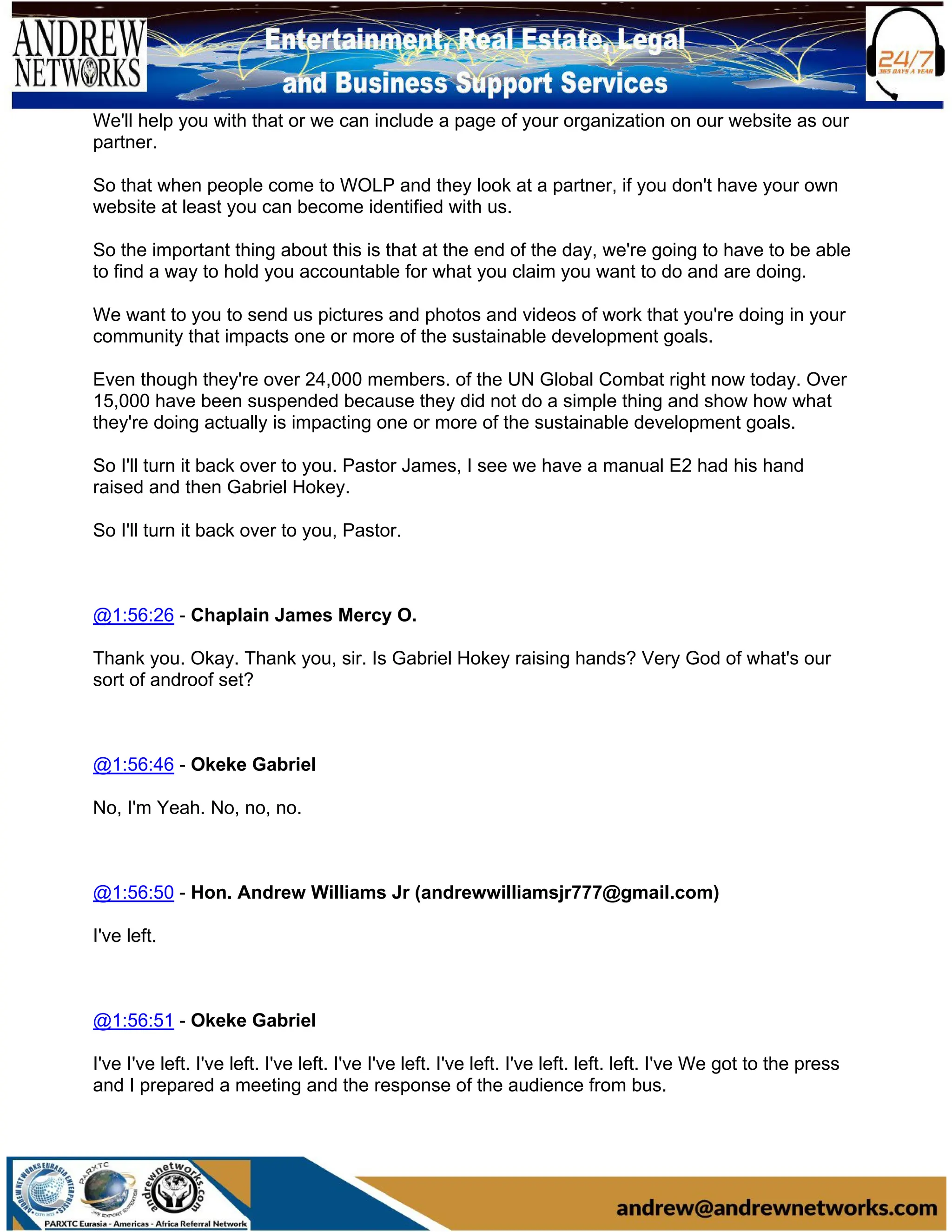 We'll help you with that or we can include a page of your organization on our website as our
partner.
So that when people come to WOLP and they look at a partner, if you don't have your own
website at least you can become identified with us.
So the important thing about this is that at the end of the day, we're going to have to be able
to find a way to hold you accountable for what you claim you want to do and are doing.
We want to you to send us pictures and photos and videos of work that you're doing in your
community that impacts one or more of the sustainable development goals.
Even though they're over 24,000 members. of the UN Global Combat right now today. Over
15,000 have been suspended because they did not do a simple thing and show how what
they're doing actually is impacting one or more of the sustainable development goals.
So I'll turn it back over to you. Pastor James, I see we have a manual E2 had his hand
raised and then Gabriel Hokey.
So I'll turn it back over to you, Pastor.
@1:56:26 - Chaplain James Mercy O.
Thank you. Okay. Thank you, sir. Is Gabriel Hokey raising hands? Very God of what's our
sort of androof set?
@1:56:46 - Okeke Gabriel
No, I'm Yeah. No, no, no.
@1:56:50 - Hon. Andrew Williams Jr (andrewwilliamsjr777@gmail.com)
I've left.
@1:56:51 - Okeke Gabriel
I've I've left. I've left. I've left. I've I've left. I've left. I've left. left. left. I've We got to the press
and I prepared a meeting and the response of the audience from bus.
 