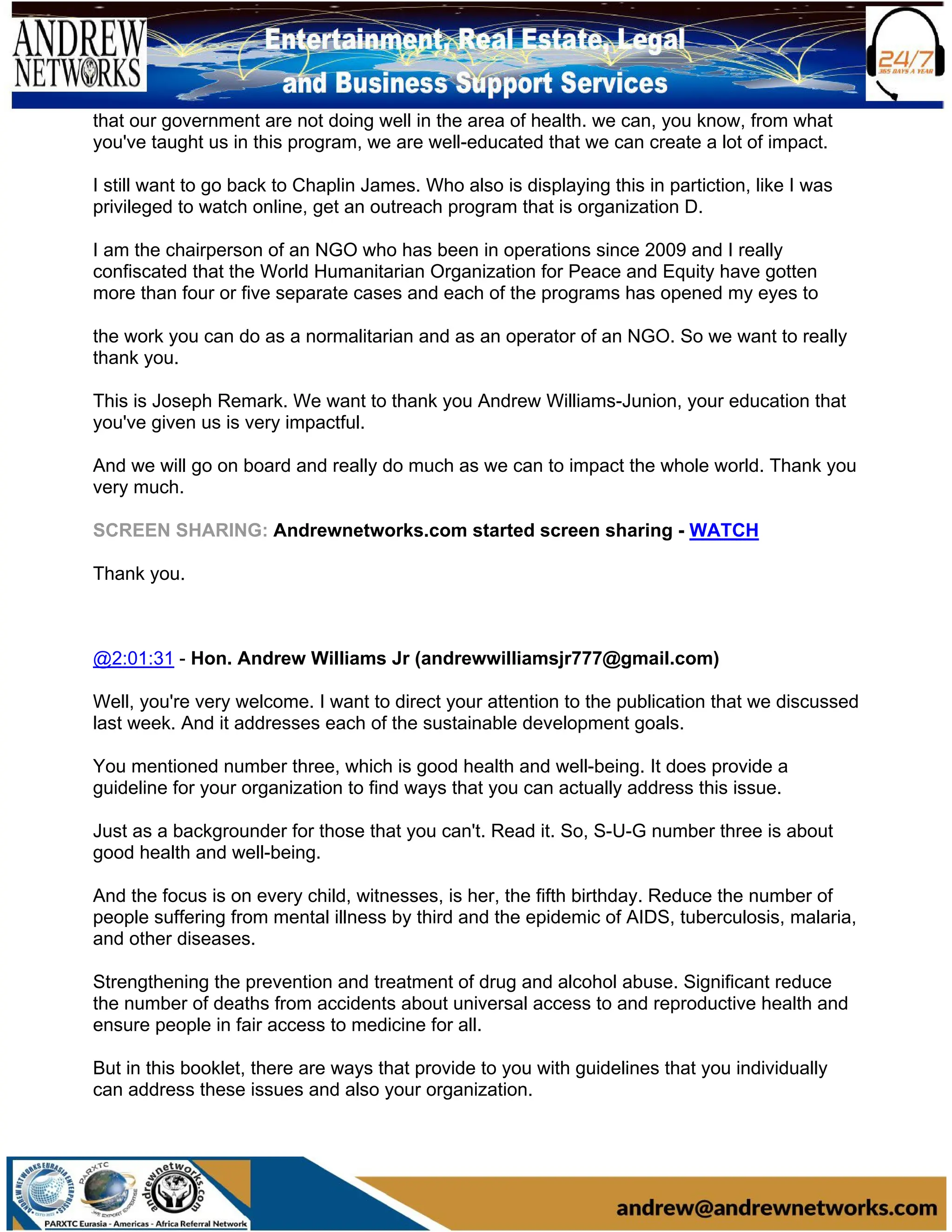 that our government are not doing well in the area of health. we can, you know, from what
you've taught us in this program, we are well-educated that we can create a lot of impact.
I still want to go back to Chaplin James. Who also is displaying this in partiction, like I was
privileged to watch online, get an outreach program that is organization D.
I am the chairperson of an NGO who has been in operations since 2009 and I really
confiscated that the World Humanitarian Organization for Peace and Equity have gotten
more than four or five separate cases and each of the programs has opened my eyes to
the work you can do as a normalitarian and as an operator of an NGO. So we want to really
thank you.
This is Joseph Remark. We want to thank you Andrew Williams-Junion, your education that
you've given us is very impactful.
And we will go on board and really do much as we can to impact the whole world. Thank you
very much.
SCREEN SHARING: Andrewnetworks.com started screen sharing - WATCH
Thank you.
@2:01:31 - Hon. Andrew Williams Jr (andrewwilliamsjr777@gmail.com)
Well, you're very welcome. I want to direct your attention to the publication that we discussed
last week. And it addresses each of the sustainable development goals.
You mentioned number three, which is good health and well-being. It does provide a
guideline for your organization to find ways that you can actually address this issue.
Just as a backgrounder for those that you can't. Read it. So, S-U-G number three is about
good health and well-being.
And the focus is on every child, witnesses, is her, the fifth birthday. Reduce the number of
people suffering from mental illness by third and the epidemic of AIDS, tuberculosis, malaria,
and other diseases.
Strengthening the prevention and treatment of drug and alcohol abuse. Significant reduce
the number of deaths from accidents about universal access to and reproductive health and
ensure people in fair access to medicine for all.
But in this booklet, there are ways that provide to you with guidelines that you individually
can address these issues and also your organization.
 