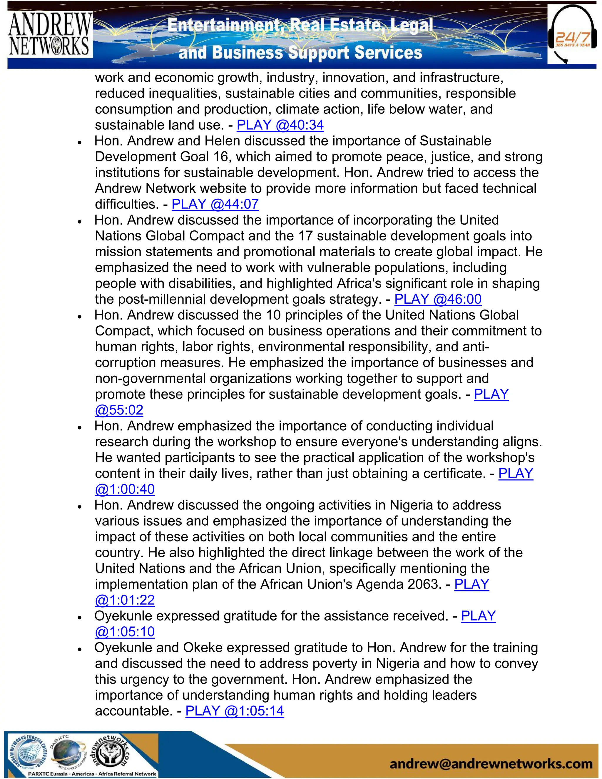 work and economic growth, industry, innovation, and infrastructure,
reduced inequalities, sustainable cities and communities, responsible
consumption and production, climate action, life below water, and
sustainable land use. - PLAY @40:34
• Hon. Andrew and Helen discussed the importance of Sustainable
Development Goal 16, which aimed to promote peace, justice, and strong
institutions for sustainable development. Hon. Andrew tried to access the
Andrew Network website to provide more information but faced technical
difficulties. - PLAY @44:07
• Hon. Andrew discussed the importance of incorporating the United
Nations Global Compact and the 17 sustainable development goals into
mission statements and promotional materials to create global impact. He
emphasized the need to work with vulnerable populations, including
people with disabilities, and highlighted Africa's significant role in shaping
the post-millennial development goals strategy. - PLAY @46:00
• Hon. Andrew discussed the 10 principles of the United Nations Global
Compact, which focused on business operations and their commitment to
human rights, labor rights, environmental responsibility, and anti-
corruption measures. He emphasized the importance of businesses and
non-governmental organizations working together to support and
promote these principles for sustainable development goals. - PLAY
@55:02
• Hon. Andrew emphasized the importance of conducting individual
research during the workshop to ensure everyone's understanding aligns.
He wanted participants to see the practical application of the workshop's
content in their daily lives, rather than just obtaining a certificate. - PLAY
@1:00:40
• Hon. Andrew discussed the ongoing activities in Nigeria to address
various issues and emphasized the importance of understanding the
impact of these activities on both local communities and the entire
country. He also highlighted the direct linkage between the work of the
United Nations and the African Union, specifically mentioning the
implementation plan of the African Union's Agenda 2063. - PLAY
@1:01:22
• Oyekunle expressed gratitude for the assistance received. - PLAY
@1:05:10
• Oyekunle and Okeke expressed gratitude to Hon. Andrew for the training
and discussed the need to address poverty in Nigeria and how to convey
this urgency to the government. Hon. Andrew emphasized the
importance of understanding human rights and holding leaders
accountable. - PLAY @1:05:14
 