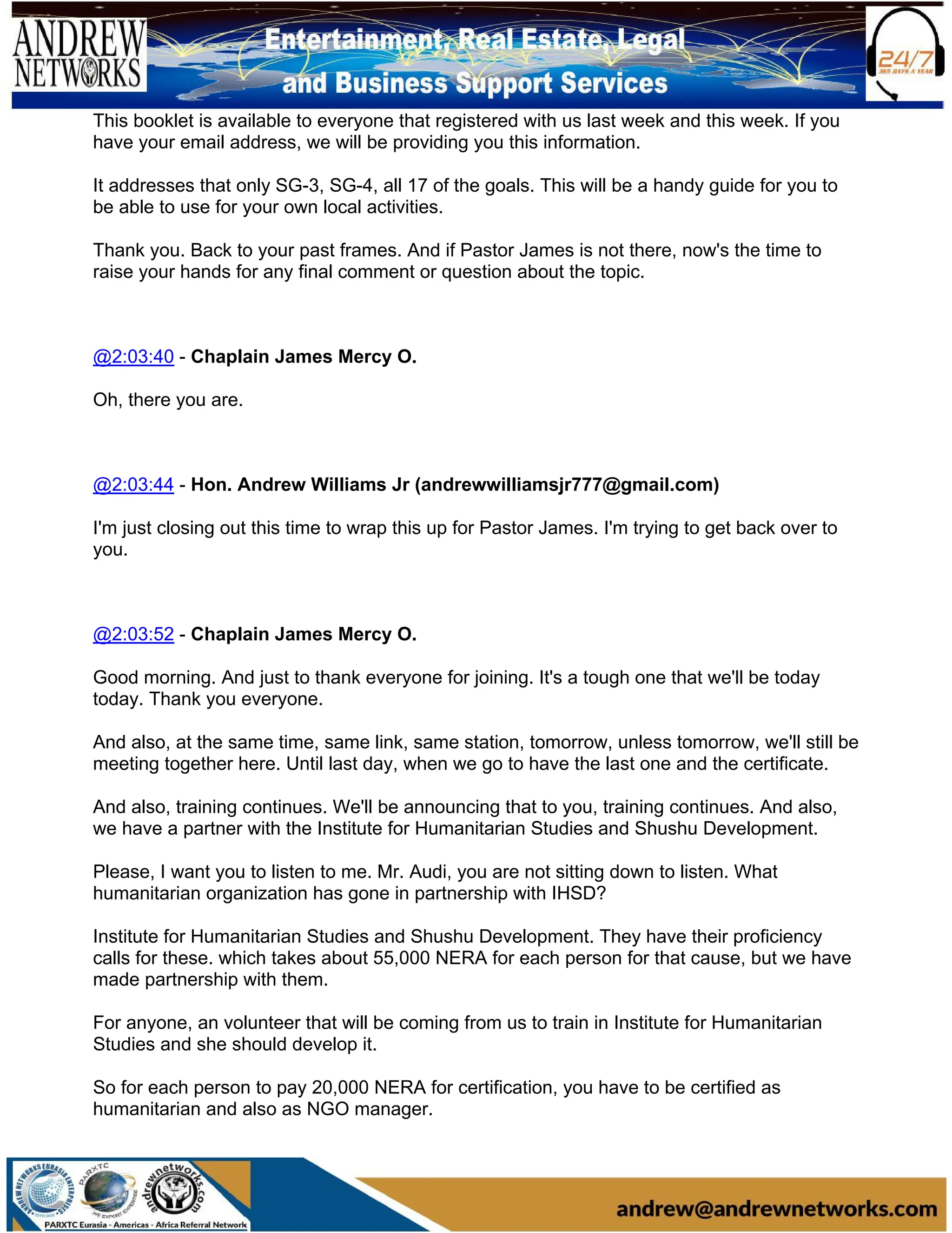 This booklet is available to everyone that registered with us last week and this week. If you
have your email address, we will be providing you this information.
It addresses that only SG-3, SG-4, all 17 of the goals. This will be a handy guide for you to
be able to use for your own local activities.
Thank you. Back to your past frames. And if Pastor James is not there, now's the time to
raise your hands for any final comment or question about the topic.
@2:03:40 - Chaplain James Mercy O.
Oh, there you are.
@2:03:44 - Hon. Andrew Williams Jr (andrewwilliamsjr777@gmail.com)
I'm just closing out this time to wrap this up for Pastor James. I'm trying to get back over to
you.
@2:03:52 - Chaplain James Mercy O.
Good morning. And just to thank everyone for joining. It's a tough one that we'll be today
today. Thank you everyone.
And also, at the same time, same link, same station, tomorrow, unless tomorrow, we'll still be
meeting together here. Until last day, when we go to have the last one and the certificate.
And also, training continues. We'll be announcing that to you, training continues. And also,
we have a partner with the Institute for Humanitarian Studies and Shushu Development.
Please, I want you to listen to me. Mr. Audi, you are not sitting down to listen. What
humanitarian organization has gone in partnership with IHSD?
Institute for Humanitarian Studies and Shushu Development. They have their proficiency
calls for these. which takes about 55,000 NERA for each person for that cause, but we have
made partnership with them.
For anyone, an volunteer that will be coming from us to train in Institute for Humanitarian
Studies and she should develop it.
So for each person to pay 20,000 NERA for certification, you have to be certified as
humanitarian and also as NGO manager.
 