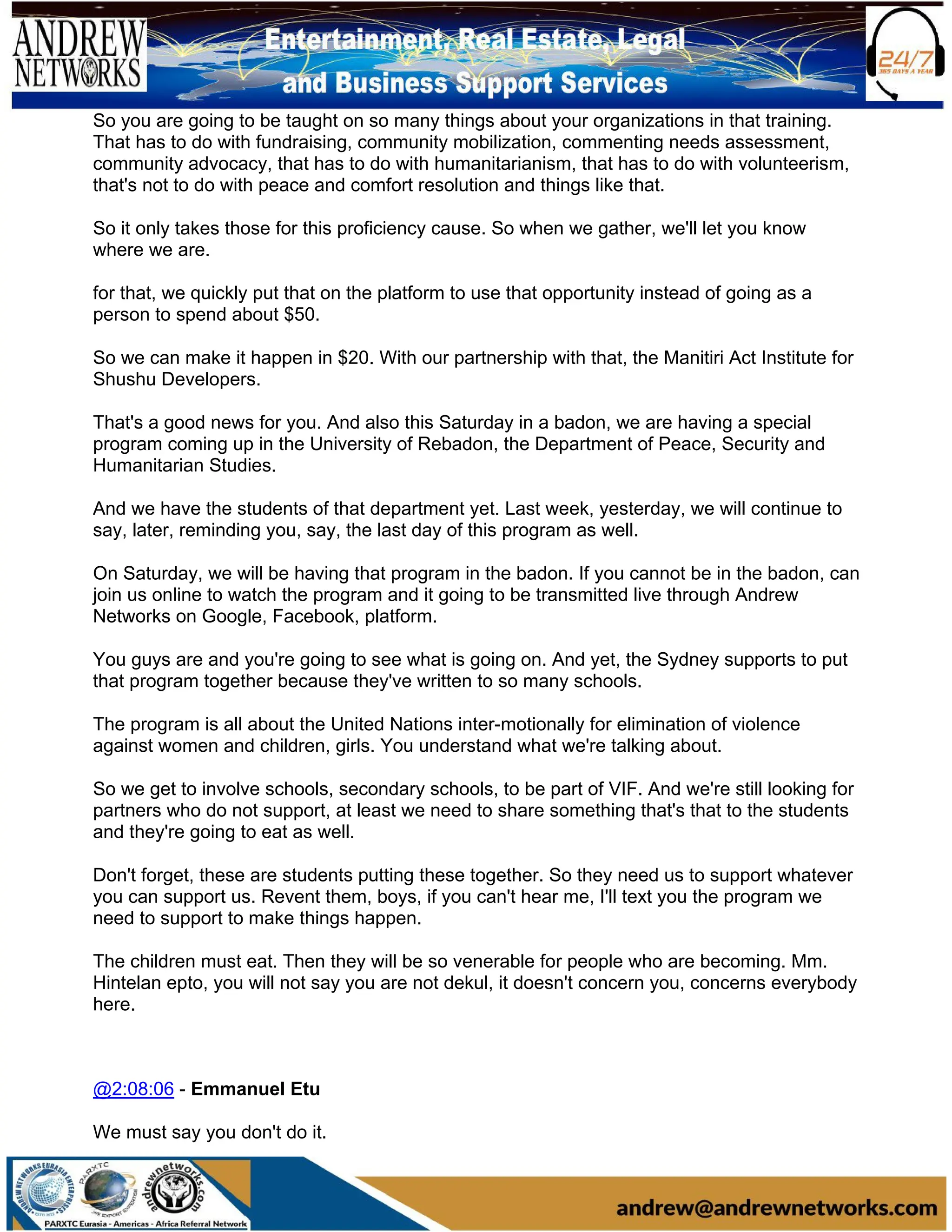 So you are going to be taught on so many things about your organizations in that training.
That has to do with fundraising, community mobilization, commenting needs assessment,
community advocacy, that has to do with humanitarianism, that has to do with volunteerism,
that's not to do with peace and comfort resolution and things like that.
So it only takes those for this proficiency cause. So when we gather, we'll let you know
where we are.
for that, we quickly put that on the platform to use that opportunity instead of going as a
person to spend about $50.
So we can make it happen in $20. With our partnership with that, the Manitiri Act Institute for
Shushu Developers.
That's a good news for you. And also this Saturday in a badon, we are having a special
program coming up in the University of Rebadon, the Department of Peace, Security and
Humanitarian Studies.
And we have the students of that department yet. Last week, yesterday, we will continue to
say, later, reminding you, say, the last day of this program as well.
On Saturday, we will be having that program in the badon. If you cannot be in the badon, can
join us online to watch the program and it going to be transmitted live through Andrew
Networks on Google, Facebook, platform.
You guys are and you're going to see what is going on. And yet, the Sydney supports to put
that program together because they've written to so many schools.
The program is all about the United Nations inter-motionally for elimination of violence
against women and children, girls. You understand what we're talking about.
So we get to involve schools, secondary schools, to be part of VIF. And we're still looking for
partners who do not support, at least we need to share something that's that to the students
and they're going to eat as well.
Don't forget, these are students putting these together. So they need us to support whatever
you can support us. Revent them, boys, if you can't hear me, I'll text you the program we
need to support to make things happen.
The children must eat. Then they will be so venerable for people who are becoming. Mm.
Hintelan epto, you will not say you are not dekul, it doesn't concern you, concerns everybody
here.
@2:08:06 - Emmanuel Etu
We must say you don't do it.
 