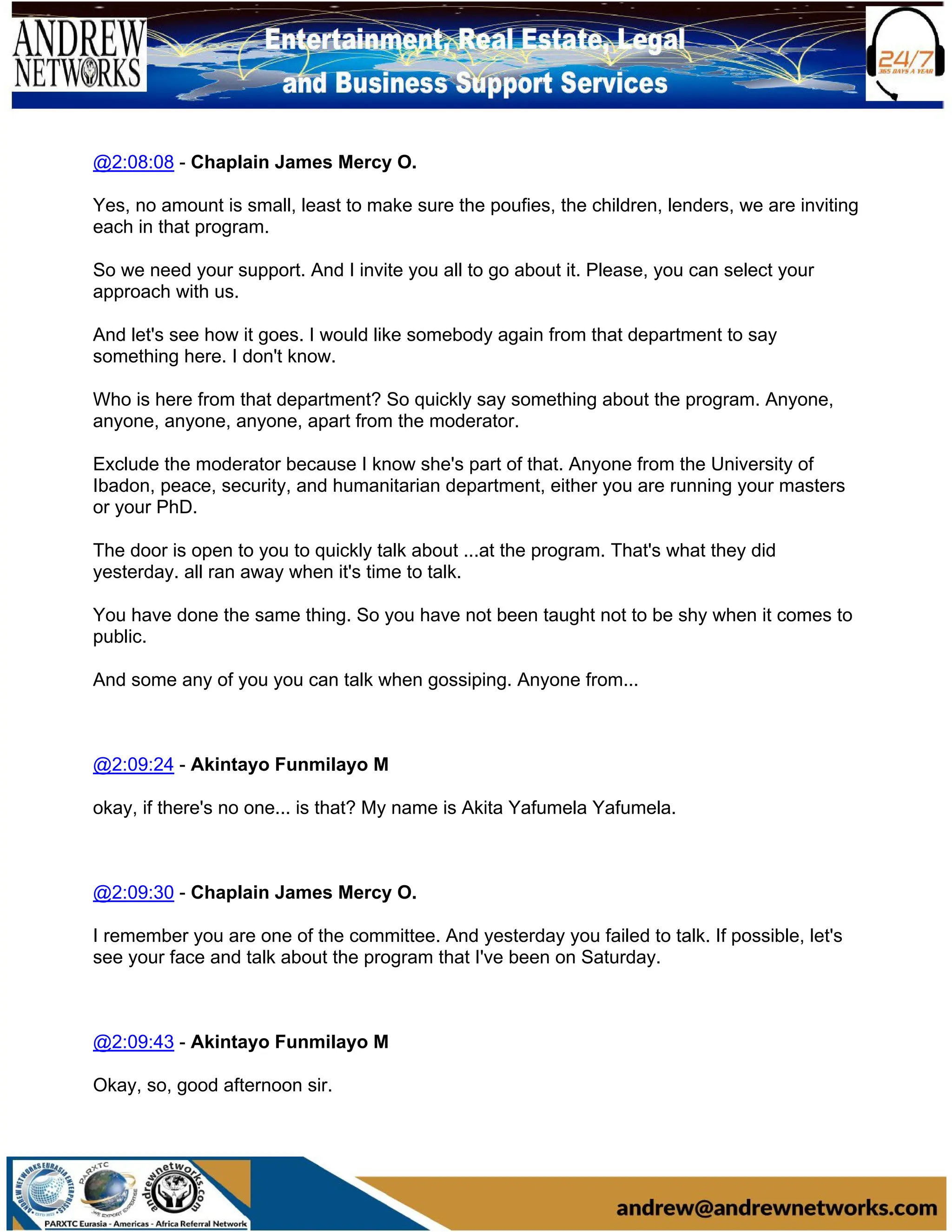 @2:08:08 - Chaplain James Mercy O.
Yes, no amount is small, least to make sure the poufies, the children, lenders, we are inviting
each in that program.
So we need your support. And I invite you all to go about it. Please, you can select your
approach with us.
And let's see how it goes. I would like somebody again from that department to say
something here. I don't know.
Who is here from that department? So quickly say something about the program. Anyone,
anyone, anyone, anyone, apart from the moderator.
Exclude the moderator because I know she's part of that. Anyone from the University of
Ibadon, peace, security, and humanitarian department, either you are running your masters
or your PhD.
The door is open to you to quickly talk about ...at the program. That's what they did
yesterday. all ran away when it's time to talk.
You have done the same thing. So you have not been taught not to be shy when it comes to
public.
And some any of you you can talk when gossiping. Anyone from...
@2:09:24 - Akintayo Funmilayo M
okay, if there's no one... is that? My name is Akita Yafumela Yafumela.
@2:09:30 - Chaplain James Mercy O.
I remember you are one of the committee. And yesterday you failed to talk. If possible, let's
see your face and talk about the program that I've been on Saturday.
@2:09:43 - Akintayo Funmilayo M
Okay, so, good afternoon sir.
 