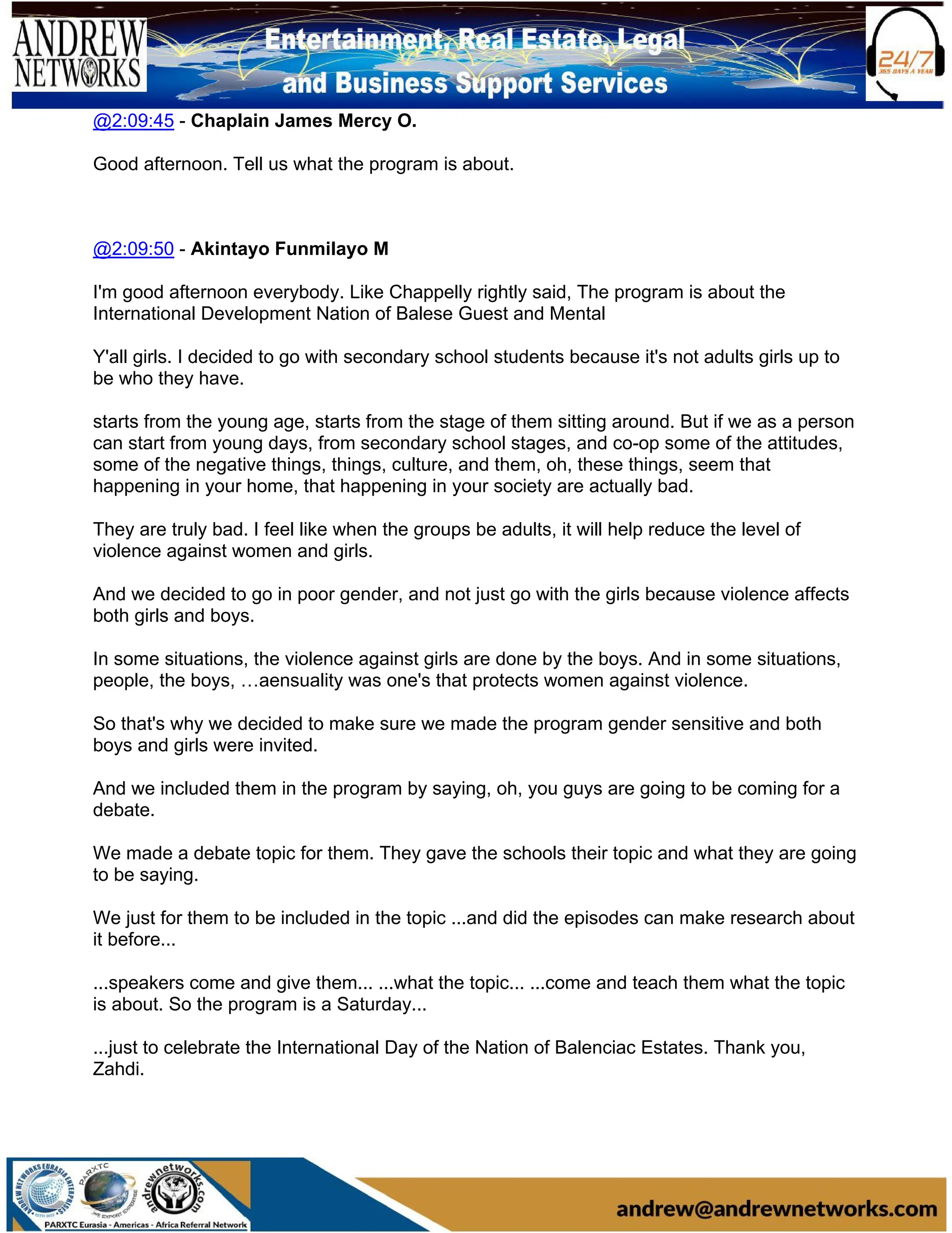 @2:09:45 - Chaplain James Mercy O.
Good afternoon. Tell us what the program is about.
@2:09:50 - Akintayo Funmilayo M
I'm good afternoon everybody. Like Chappelly rightly said, The program is about the
International Development Nation of Balese Guest and Mental
Y'all girls. I decided to go with secondary school students because it's not adults girls up to
be who they have.
starts from the young age, starts from the stage of them sitting around. But if we as a person
can start from young days, from secondary school stages, and co-op some of the attitudes,
some of the negative things, things, culture, and them, oh, these things, seem that
happening in your home, that happening in your society are actually bad.
They are truly bad. I feel like when the groups be adults, it will help reduce the level of
violence against women and girls.
And we decided to go in poor gender, and not just go with the girls because violence affects
both girls and boys.
In some situations, the violence against girls are done by the boys. And in some situations,
people, the boys, …aensuality was one's that protects women against violence.
So that's why we decided to make sure we made the program gender sensitive and both
boys and girls were invited.
And we included them in the program by saying, oh, you guys are going to be coming for a
debate.
We made a debate topic for them. They gave the schools their topic and what they are going
to be saying.
We just for them to be included in the topic ...and did the episodes can make research about
it before...
...speakers come and give them... ...what the topic... ...come and teach them what the topic
is about. So the program is a Saturday...
...just to celebrate the International Day of the Nation of Balenciac Estates. Thank you,
Zahdi.
 